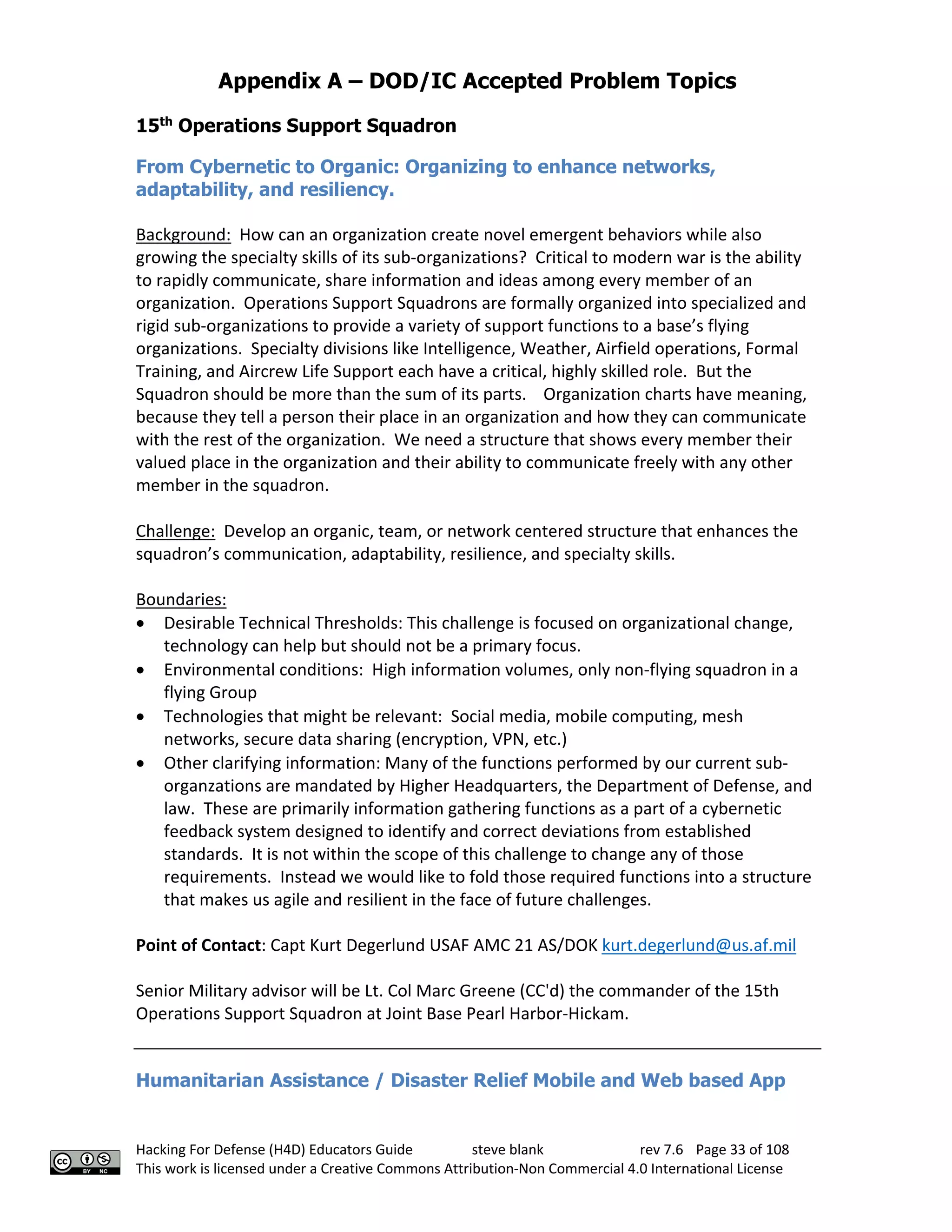 Appendix A – DOD/IC Accepted Problem Topics
Hacking For Defense (H4D) Educators Guide steve blank rev 7.6 Page 33 of 108
This work is licensed under a Creative Commons Attribution-Non Commercial 4.0 International License
15th
Operations Support Squadron
From Cybernetic to Organic: Organizing to enhance networks,
adaptability, and resiliency.
Background: How can an organization create novel emergent behaviors while also
growing the specialty skills of its sub-organizations? Critical to modern war is the ability
to rapidly communicate, share information and ideas among every member of an
organization. Operations Support Squadrons are formally organized into specialized and
rigid sub-organizations to provide a variety of support functions to a base’s flying
organizations. Specialty divisions like Intelligence, Weather, Airfield operations, Formal
Training, and Aircrew Life Support each have a critical, highly skilled role. But the
Squadron should be more than the sum of its parts. Organization charts have meaning,
because they tell a person their place in an organization and how they can communicate
with the rest of the organization. We need a structure that shows every member their
valued place in the organization and their ability to communicate freely with any other
member in the squadron.
Challenge: Develop an organic, team, or network centered structure that enhances the
squadron’s communication, adaptability, resilience, and specialty skills.
Boundaries:
• Desirable Technical Thresholds: This challenge is focused on organizational change,
technology can help but should not be a primary focus.
• Environmental conditions: High information volumes, only non-flying squadron in a
flying Group
• Technologies that might be relevant: Social media, mobile computing, mesh
networks, secure data sharing (encryption, VPN, etc.)
• Other clarifying information: Many of the functions performed by our current sub-
organzations are mandated by Higher Headquarters, the Department of Defense, and
law. These are primarily information gathering functions as a part of a cybernetic
feedback system designed to identify and correct deviations from established
standards. It is not within the scope of this challenge to change any of those
requirements. Instead we would like to fold those required functions into a structure
that makes us agile and resilient in the face of future challenges.
Point of Contact: Capt Kurt Degerlund USAF AMC 21 AS/DOK kurt.degerlund@us.af.mil
Senior Military advisor will be Lt. Col Marc Greene (CC'd) the commander of the 15th
Operations Support Squadron at Joint Base Pearl Harbor-Hickam.
Humanitarian Assistance / Disaster Relief Mobile and Web based App
 