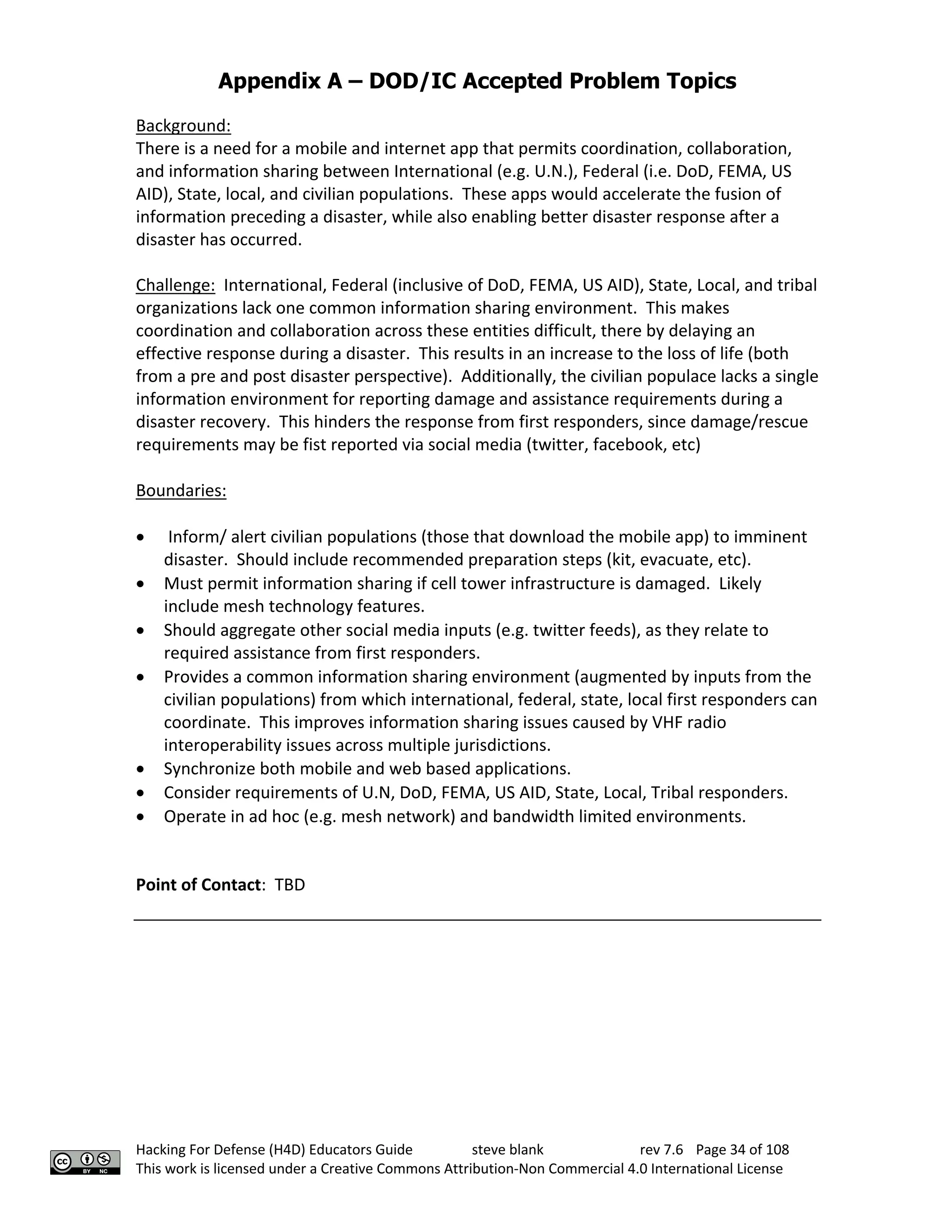 Appendix A – DOD/IC Accepted Problem Topics
Hacking For Defense (H4D) Educators Guide steve blank rev 7.6 Page 34 of 108
This work is licensed under a Creative Commons Attribution-Non Commercial 4.0 International License
Background:
There is a need for a mobile and internet app that permits coordination, collaboration,
and information sharing between International (e.g. U.N.), Federal (i.e. DoD, FEMA, US
AID), State, local, and civilian populations. These apps would accelerate the fusion of
information preceding a disaster, while also enabling better disaster response after a
disaster has occurred.
Challenge: International, Federal (inclusive of DoD, FEMA, US AID), State, Local, and tribal
organizations lack one common information sharing environment. This makes
coordination and collaboration across these entities difficult, there by delaying an
effective response during a disaster. This results in an increase to the loss of life (both
from a pre and post disaster perspective). Additionally, the civilian populace lacks a single
information environment for reporting damage and assistance requirements during a
disaster recovery. This hinders the response from first responders, since damage/rescue
requirements may be fist reported via social media (twitter, facebook, etc)
Boundaries:
• Inform/ alert civilian populations (those that download the mobile app) to imminent
disaster. Should include recommended preparation steps (kit, evacuate, etc).
• Must permit information sharing if cell tower infrastructure is damaged. Likely
include mesh technology features.
• Should aggregate other social media inputs (e.g. twitter feeds), as they relate to
required assistance from first responders.
• Provides a common information sharing environment (augmented by inputs from the
civilian populations) from which international, federal, state, local first responders can
coordinate. This improves information sharing issues caused by VHF radio
interoperability issues across multiple jurisdictions.
• Synchronize both mobile and web based applications.
• Consider requirements of U.N, DoD, FEMA, US AID, State, Local, Tribal responders.
• Operate in ad hoc (e.g. mesh network) and bandwidth limited environments.
Point of Contact: TBD
 