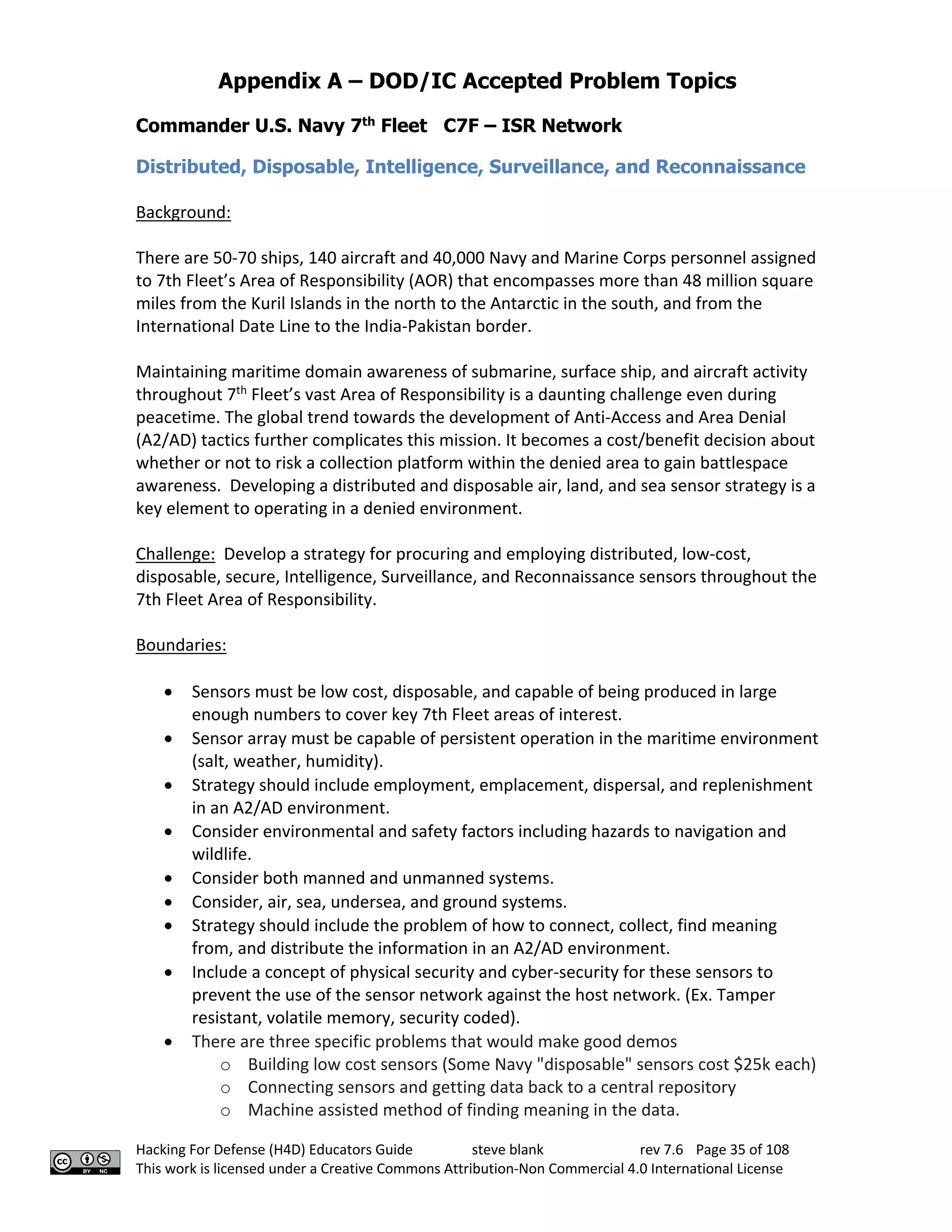 Appendix A – DOD/IC Accepted Problem Topics
Hacking For Defense (H4D) Educators Guide steve blank rev 7.6 Page 35 of 108
This work is licensed under a Creative Commons Attribution-Non Commercial 4.0 International License
Commander U.S. Navy 7th
Fleet C7F – ISR Network
Distributed, Disposable, Intelligence, Surveillance, and Reconnaissance
Background:
There are 50-70 ships, 140 aircraft and 40,000 Navy and Marine Corps personnel assigned
to 7th Fleet’s Area of Responsibility (AOR) that encompasses more than 48 million square
miles from the Kuril Islands in the north to the Antarctic in the south, and from the
International Date Line to the India-Pakistan border.
Maintaining maritime domain awareness of submarine, surface ship, and aircraft activity
throughout 7th
Fleet’s vast Area of Responsibility is a daunting challenge even during
peacetime. The global trend towards the development of Anti-Access and Area Denial
(A2/AD) tactics further complicates this mission. It becomes a cost/benefit decision about
whether or not to risk a collection platform within the denied area to gain battlespace
awareness. Developing a distributed and disposable air, land, and sea sensor strategy is a
key element to operating in a denied environment.
Challenge: Develop a strategy for procuring and employing distributed, low-cost,
disposable, secure, Intelligence, Surveillance, and Reconnaissance sensors throughout the
7th Fleet Area of Responsibility.
Boundaries:
• Sensors must be low cost, disposable, and capable of being produced in large
enough numbers to cover key 7th Fleet areas of interest.
• Sensor array must be capable of persistent operation in the maritime environment
(salt, weather, humidity).
• Strategy should include employment, emplacement, dispersal, and replenishment
in an A2/AD environment.
• Consider environmental and safety factors including hazards to navigation and
wildlife.
• Consider both manned and unmanned systems.
• Consider, air, sea, undersea, and ground systems.
• Strategy should include the problem of how to connect, collect, find meaning
from, and distribute the information in an A2/AD environment.
• Include a concept of physical security and cyber-security for these sensors to
prevent the use of the sensor network against the host network. (Ex. Tamper
resistant, volatile memory, security coded).
• There are three specific problems that would make good demos
o Building low cost sensors (Some Navy "disposable" sensors cost $25k each)
o Connecting sensors and getting data back to a central repository
o Machine assisted method of finding meaning in the data.
 