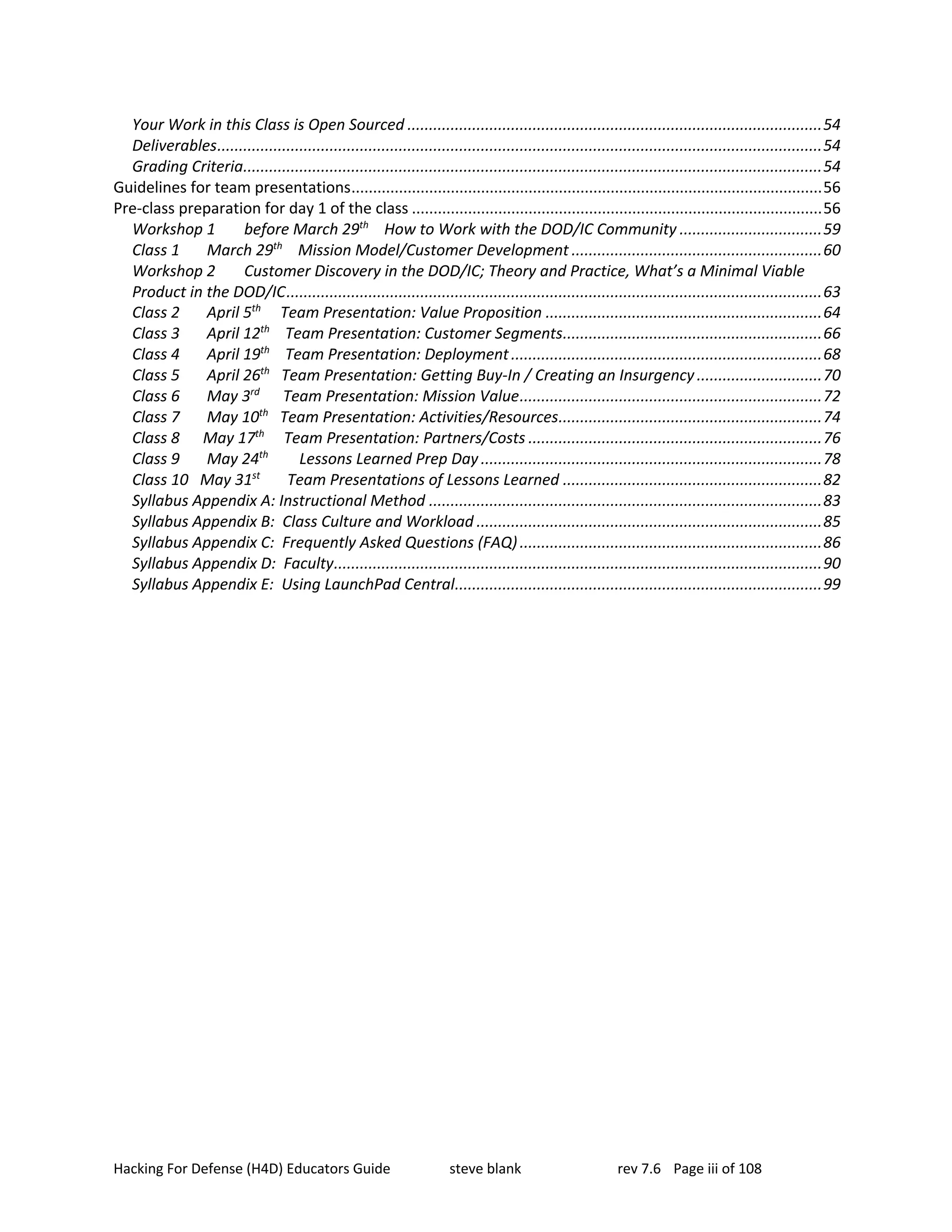 Hacking For Defense (H4D) Educators Guide steve blank rev 7.6 Page iii of 108
Your Work in this Class is Open Sourced ................................................................................................54
Deliverables............................................................................................................................................54
Grading Criteria......................................................................................................................................54
Guidelines for team presentations.............................................................................................................56
Pre-class preparation for day 1 of the class ...............................................................................................56
Workshop 1 before March 29th
How to Work with the DOD/IC Community .................................59
Class 1 March 29th
Mission Model/Customer Development ..........................................................60
Workshop 2 Customer Discovery in the DOD/IC; Theory and Practice, What’s a Minimal Viable
Product in the DOD/IC............................................................................................................................63
Class 2 April 5th
Team Presentation: Value Proposition ................................................................64
Class 3 April 12th
Team Presentation: Customer Segments............................................................66
Class 4 April 19th
Team Presentation: Deployment........................................................................68
Class 5 April 26th
Team Presentation: Getting Buy-In / Creating an Insurgency.............................70
Class 6 May 3rd
Team Presentation: Mission Value......................................................................72
Class 7 May 10th
Team Presentation: Activities/Resources.............................................................74
Class 8 May 17th
Team Presentation: Partners/Costs ....................................................................76
Class 9 May 24th
Lessons Learned Prep Day ...............................................................................78
Class 10 May 31st
Team Presentations of Lessons Learned ............................................................82
Syllabus Appendix A: Instructional Method ...........................................................................................83
Syllabus Appendix B: Class Culture and Workload ................................................................................85
Syllabus Appendix C: Frequently Asked Questions (FAQ)......................................................................86
Syllabus Appendix D: Faculty.................................................................................................................90
Syllabus Appendix E: Using LaunchPad Central.....................................................................................99
 