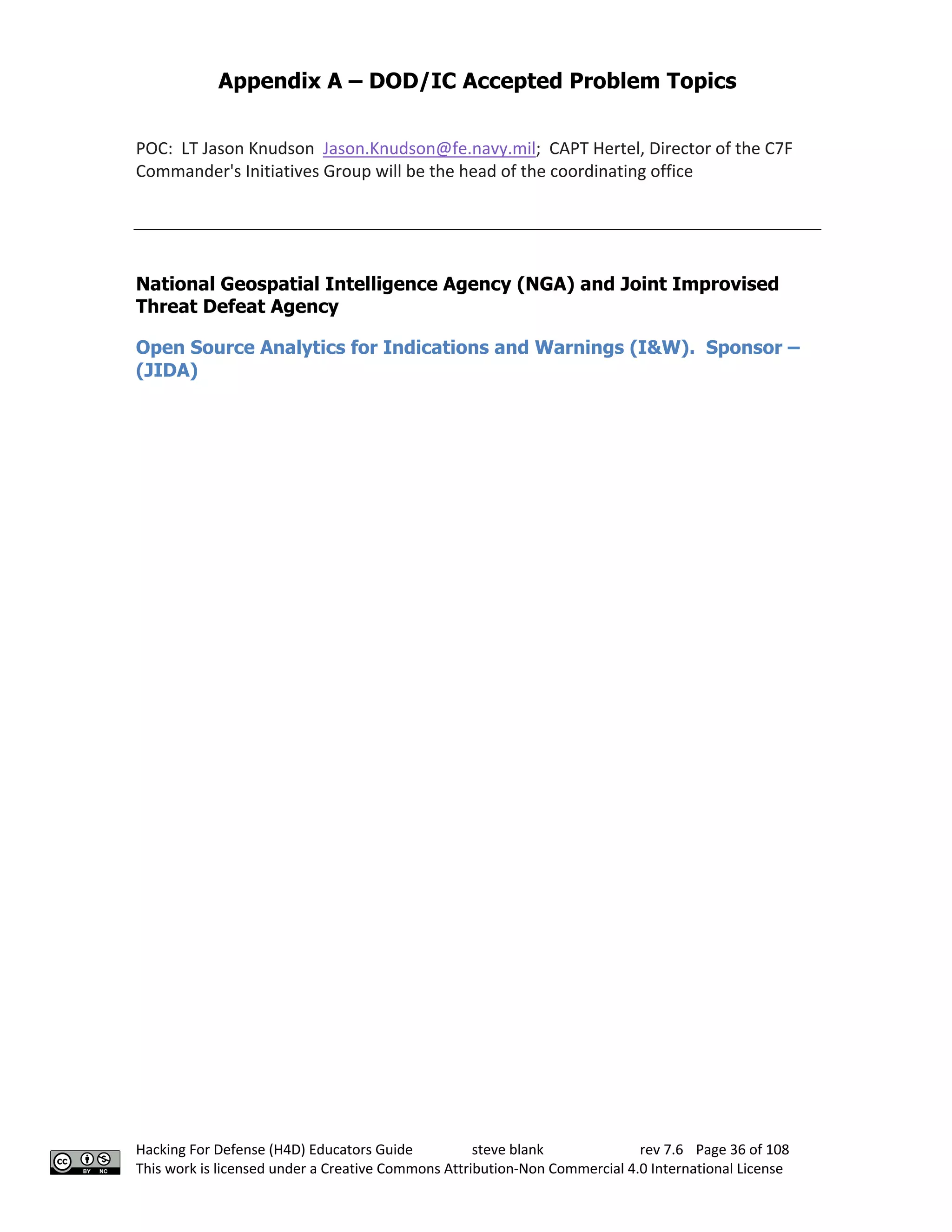 Appendix A – DOD/IC Accepted Problem Topics
Hacking For Defense (H4D) Educators Guide steve blank rev 7.6 Page 36 of 108
This work is licensed under a Creative Commons Attribution-Non Commercial 4.0 International License
POC: LT Jason Knudson Jason.Knudson@fe.navy.mil; CAPT Hertel, Director of the C7F
Commander's Initiatives Group will be the head of the coordinating office
National Geospatial Intelligence Agency (NGA) and Joint Improvised
Threat Defeat Agency
Open Source Analytics for Indications and Warnings (I&W). Sponsor –
(JIDA)
 