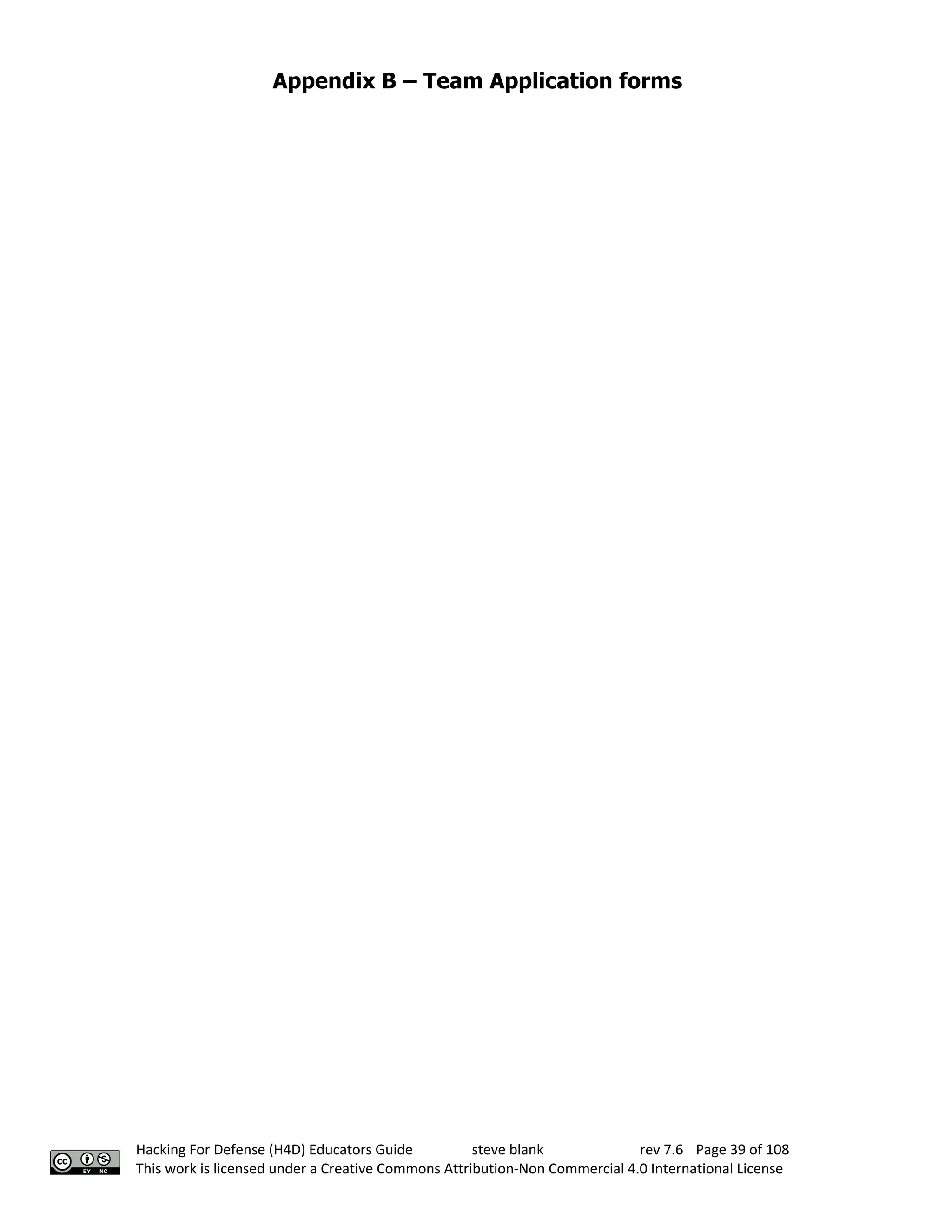 Appendix B – Team Application forms
Hacking For Defense (H4D) Educators Guide steve blank rev 7.6 Page 39 of 108
This work is licensed under a Creative Commons Attribution-Non Commercial 4.0 International License
 