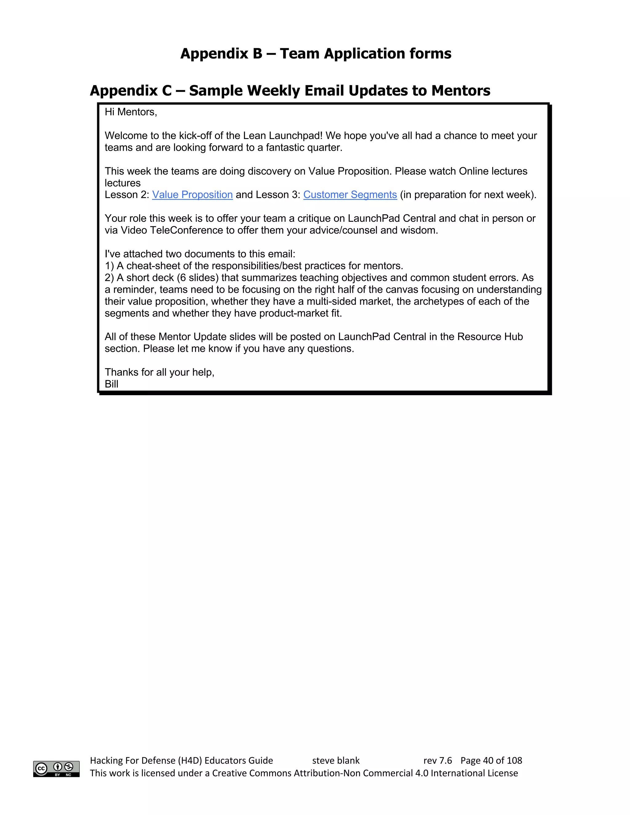 Appendix B – Team Application forms
Hacking For Defense (H4D) Educators Guide steve blank rev 7.6 Page 40 of 108
This work is licensed under a Creative Commons Attribution-Non Commercial 4.0 International License
Appendix C – Sample Weekly Email Updates to Mentors
Hi Mentors,
Welcome to the kick-off of the Lean Launchpad! We hope you've all had a chance to meet your
teams and are looking forward to a fantastic quarter.
This week the teams are doing discovery on Value Proposition. Please watch Online lectures
lectures
Lesson 2: Value Proposition and Lesson 3: Customer Segments (in preparation for next week).
Your role this week is to offer your team a critique on LaunchPad Central and chat in person or
via Video TeleConference to offer them your advice/counsel and wisdom.
I've attached two documents to this email:
1) A cheat-sheet of the responsibilities/best practices for mentors.
2) A short deck (6 slides) that summarizes teaching objectives and common student errors. As
a reminder, teams need to be focusing on the right half of the canvas focusing on understanding
their value proposition, whether they have a multi-sided market, the archetypes of each of the
segments and whether they have product-market fit.
All of these Mentor Update slides will be posted on LaunchPad Central in the Resource Hub
section. Please let me know if you have any questions.
Thanks for all your help,
Bill
 