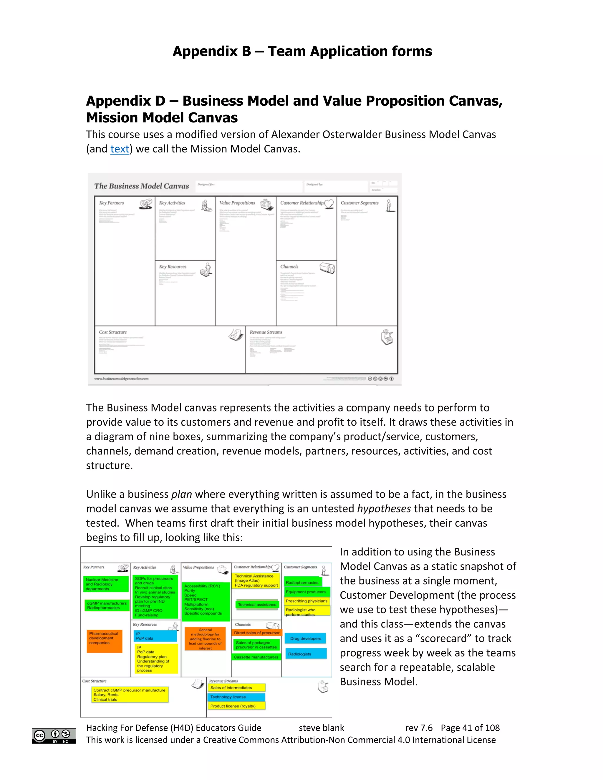 Appendix B – Team Application forms
Hacking For Defense (H4D) Educators Guide steve blank rev 7.6 Page 41 of 108
This work is licensed under a Creative Commons Attribution-Non Commercial 4.0 International License
Appendix D – Business Model and Value Proposition Canvas,
Mission Model Canvas
This course uses a modified version of Alexander Osterwalder Business Model Canvas
(and text) we call the Mission Model Canvas.
The Business Model canvas represents the activities a company needs to perform to
provide value to its customers and revenue and profit to itself. It draws these activities in
a diagram of nine boxes, summarizing the company’s product/service, customers,
channels, demand creation, revenue models, partners, resources, activities, and cost
structure.
Unlike a business plan where everything written is assumed to be a fact, in the business
model canvas we assume that everything is an untested hypotheses that needs to be
tested. When teams first draft their initial business model hypotheses, their canvas
begins to fill up, looking like this:
In addition to using the Business
Model Canvas as a static snapshot of
the business at a single moment,
Customer Development (the process
we use to test these hypotheses)—
and this class—extends the canvas
and uses it as a “scorecard” to track
progress week by week as the teams
search for a repeatable, scalable
Business Model.
 