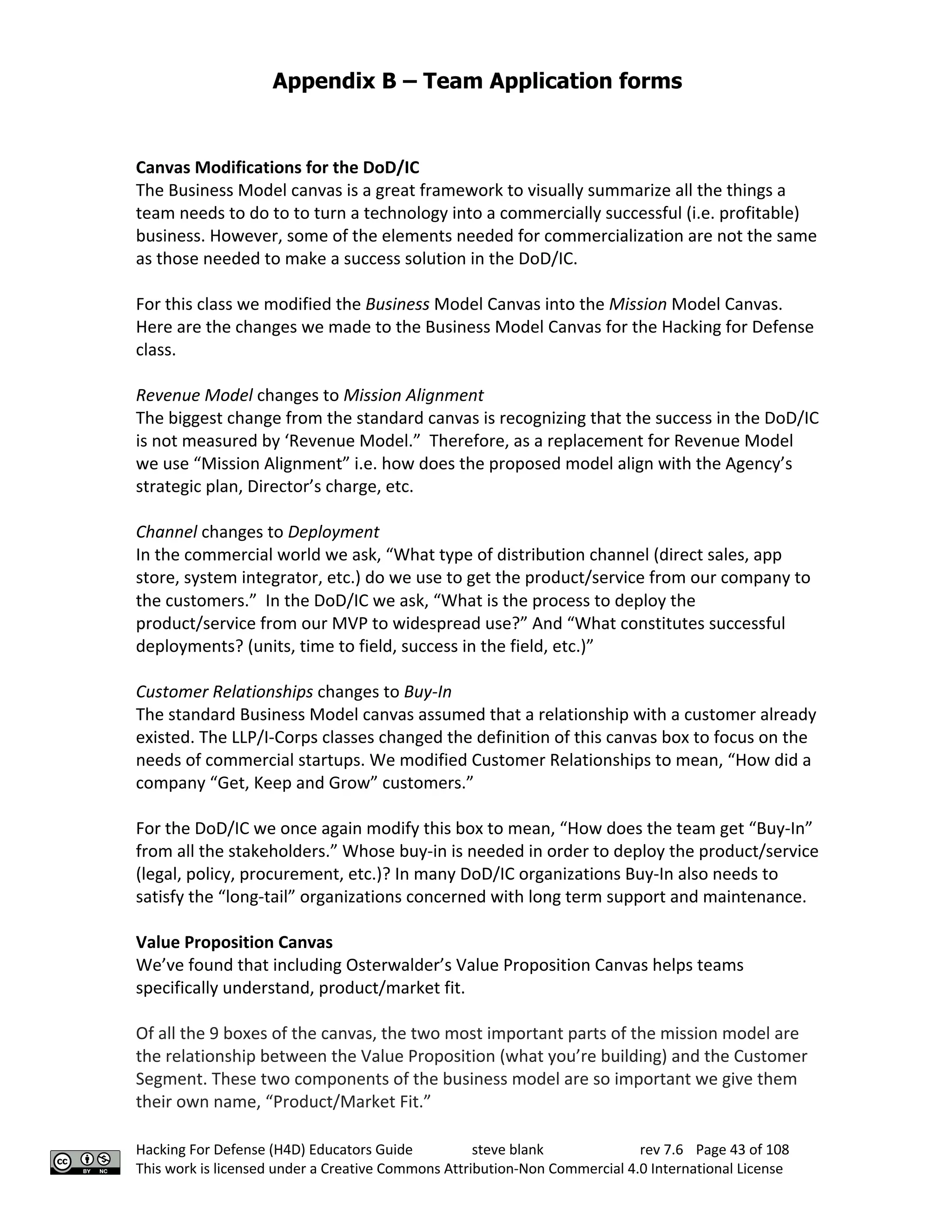 Appendix B – Team Application forms
Hacking For Defense (H4D) Educators Guide steve blank rev 7.6 Page 43 of 108
This work is licensed under a Creative Commons Attribution-Non Commercial 4.0 International License
Canvas Modifications for the DoD/IC
The Business Model canvas is a great framework to visually summarize all the things a
team needs to do to to turn a technology into a commercially successful (i.e. profitable)
business. However, some of the elements needed for commercialization are not the same
as those needed to make a success solution in the DoD/IC.
For this class we modified the Business Model Canvas into the Mission Model Canvas.
Here are the changes we made to the Business Model Canvas for the Hacking for Defense
class.
Revenue Model changes to Mission Alignment
The biggest change from the standard canvas is recognizing that the success in the DoD/IC
is not measured by ‘Revenue Model.” Therefore, as a replacement for Revenue Model
we use “Mission Alignment” i.e. how does the proposed model align with the Agency’s
strategic plan, Director’s charge, etc.
Channel changes to Deployment
In the commercial world we ask, “What type of distribution channel (direct sales, app
store, system integrator, etc.) do we use to get the product/service from our company to
the customers.” In the DoD/IC we ask, “What is the process to deploy the
product/service from our MVP to widespread use?” And “What constitutes successful
deployments? (units, time to field, success in the field, etc.)”
Customer Relationships changes to Buy-In
The standard Business Model canvas assumed that a relationship with a customer already
existed. The LLP/I-Corps classes changed the definition of this canvas box to focus on the
needs of commercial startups. We modified Customer Relationships to mean, “How did a
company “Get, Keep and Grow” customers.”
For the DoD/IC we once again modify this box to mean, “How does the team get “Buy-In”
from all the stakeholders.” Whose buy-in is needed in order to deploy the product/service
(legal, policy, procurement, etc.)? In many DoD/IC organizations Buy-In also needs to
satisfy the “long-tail” organizations concerned with long term support and maintenance.
Value Proposition Canvas
We’ve found that including Osterwalder’s Value Proposition Canvas helps teams
specifically understand, product/market fit.
Of all the 9 boxes of the canvas, the two most important parts of the mission model are
the relationship between the Value Proposition (what you’re building) and the Customer
Segment. These two components of the business model are so important we give them
their own name, “Product/Market Fit.”
 