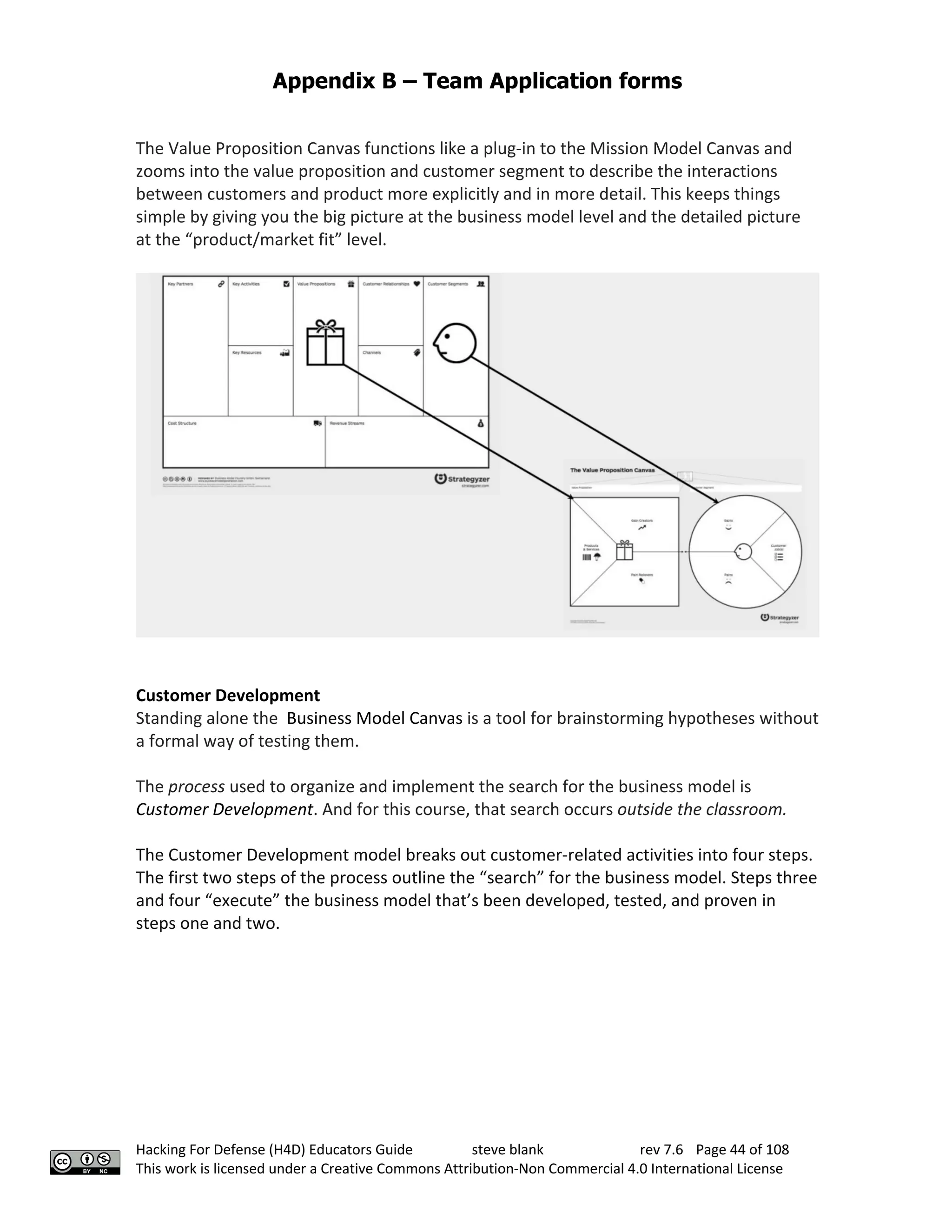 Appendix B – Team Application forms
Hacking For Defense (H4D) Educators Guide steve blank rev 7.6 Page 44 of 108
This work is licensed under a Creative Commons Attribution-Non Commercial 4.0 International License
The Value Proposition Canvas functions like a plug-in to the Mission Model Canvas and
zooms into the value proposition and customer segment to describe the interactions
between customers and product more explicitly and in more detail. This keeps things
simple by giving you the big picture at the business model level and the detailed picture
at the “product/market fit” level.
Customer Development
Standing alone the Business Model Canvas is a tool for brainstorming hypotheses without
a formal way of testing them.
The process used to organize and implement the search for the business model is
Customer Development. And for this course, that search occurs outside the classroom.
The Customer Development model breaks out customer-related activities into four steps.
The first two steps of the process outline the “search” for the business model. Steps three
and four “execute” the business model that’s been developed, tested, and proven in
steps one and two.
 