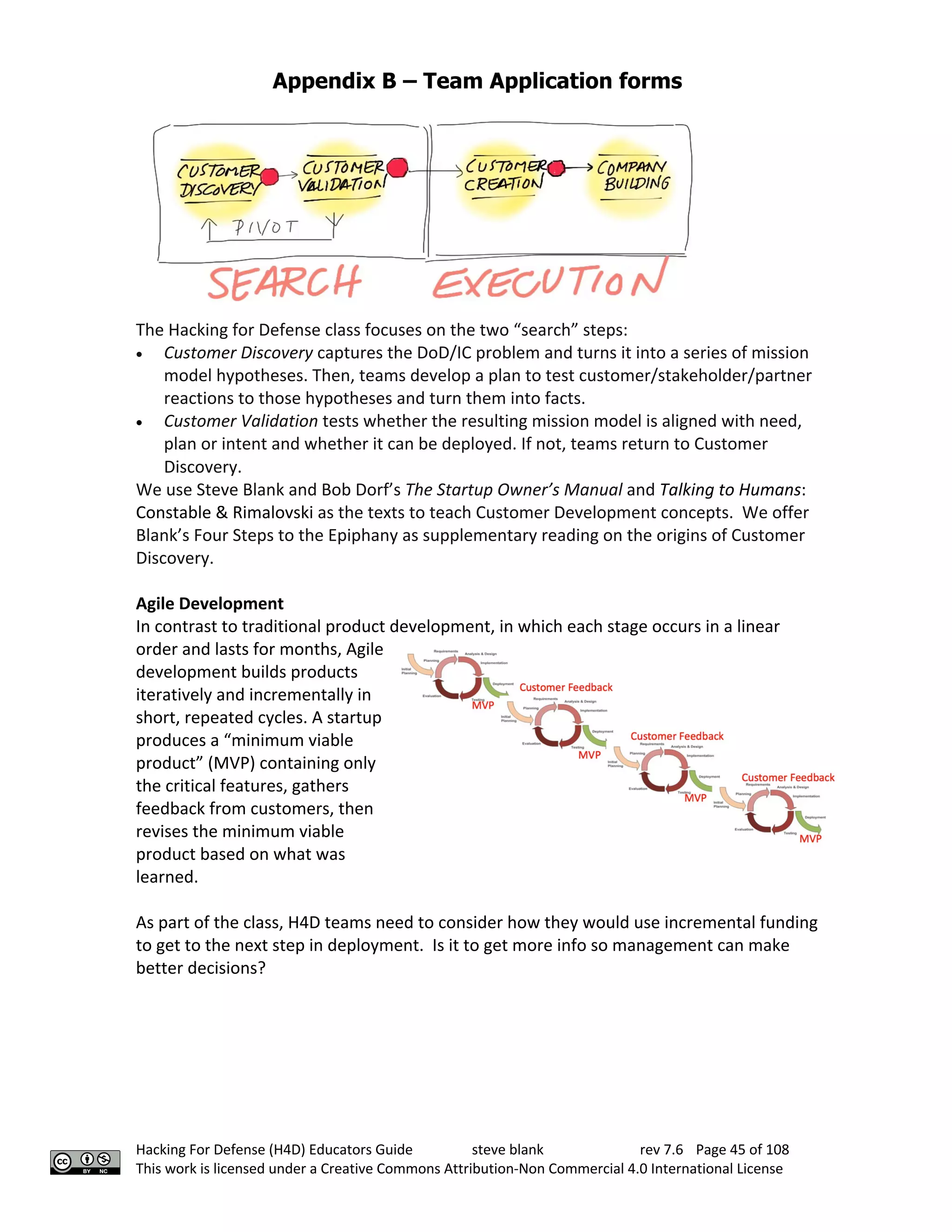 Appendix B – Team Application forms
Hacking For Defense (H4D) Educators Guide steve blank rev 7.6 Page 45 of 108
This work is licensed under a Creative Commons Attribution-Non Commercial 4.0 International License
The Hacking for Defense class focuses on the two “search” steps:
• Customer Discovery captures the DoD/IC problem and turns it into a series of mission
model hypotheses. Then, teams develop a plan to test customer/stakeholder/partner
reactions to those hypotheses and turn them into facts.
• Customer Validation tests whether the resulting mission model is aligned with need,
plan or intent and whether it can be deployed. If not, teams return to Customer
Discovery.
We use Steve Blank and Bob Dorf’s The Startup Owner’s Manual and Talking to Humans:
Constable & Rimalovski as the texts to teach Customer Development concepts. We offer
Blank’s Four Steps to the Epiphany as supplementary reading on the origins of Customer
Discovery.
Agile Development
In contrast to traditional product development, in which each stage occurs in a linear
order and lasts for months, Agile
development builds products
iteratively and incrementally in
short, repeated cycles. A startup
produces a “minimum viable
product” (MVP) containing only
the critical features, gathers
feedback from customers, then
revises the minimum viable
product based on what was
learned.
As part of the class, H4D teams need to consider how they would use incremental funding
to get to the next step in deployment. Is it to get more info so management can make
better decisions?
 