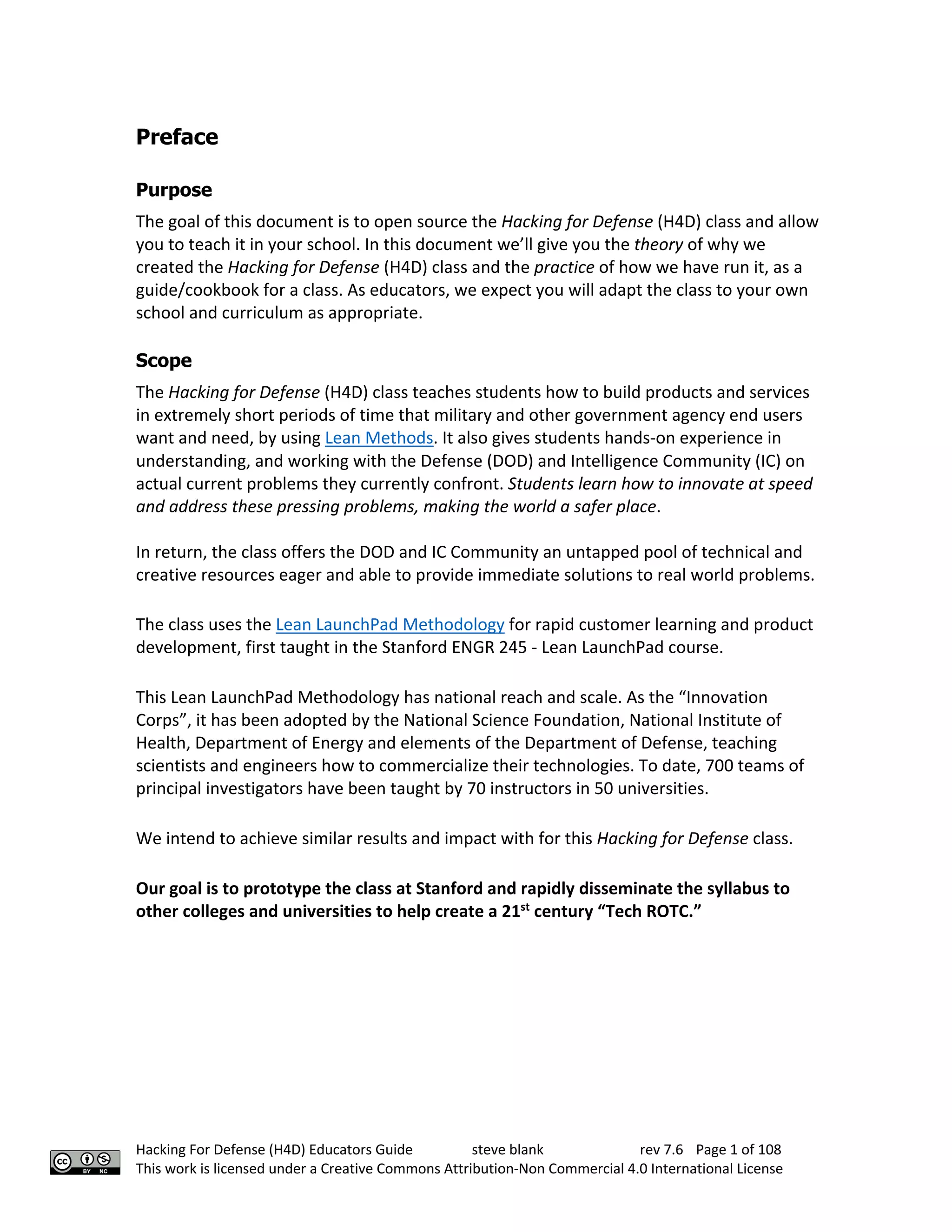 Hacking For Defense (H4D) Educators Guide steve blank rev 7.6 Page 1 of 108
This work is licensed under a Creative Commons Attribution-Non Commercial 4.0 International License
Preface
Purpose
The goal of this document is to open source the Hacking for Defense (H4D) class and allow
you to teach it in your school. In this document we’ll give you the theory of why we
created the Hacking for Defense (H4D) class and the practice of how we have run it, as a
guide/cookbook for a class. As educators, we expect you will adapt the class to your own
school and curriculum as appropriate.
Scope
The Hacking for Defense (H4D) class teaches students how to build products and services
in extremely short periods of time that military and other government agency end users
want and need, by using Lean Methods. It also gives students hands-on experience in
understanding, and working with the Defense (DOD) and Intelligence Community (IC) on
actual current problems they currently confront. Students learn how to innovate at speed
and address these pressing problems, making the world a safer place.
In return, the class offers the DOD and IC Community an untapped pool of technical and
creative resources eager and able to provide immediate solutions to real world problems.
The class uses the Lean LaunchPad Methodology for rapid customer learning and product
development, first taught in the Stanford ENGR 245 - Lean LaunchPad course.
This Lean LaunchPad Methodology has national reach and scale. As the “Innovation
Corps”, it has been adopted by the National Science Foundation, National Institute of
Health, Department of Energy and elements of the Department of Defense, teaching
scientists and engineers how to commercialize their technologies. To date, 700 teams of
principal investigators have been taught by 70 instructors in 50 universities.
We intend to achieve similar results and impact with for this Hacking for Defense class.
Our goal is to prototype the class at Stanford and rapidly disseminate the syllabus to
other colleges and universities to help create a 21st
century “Tech ROTC.”
 