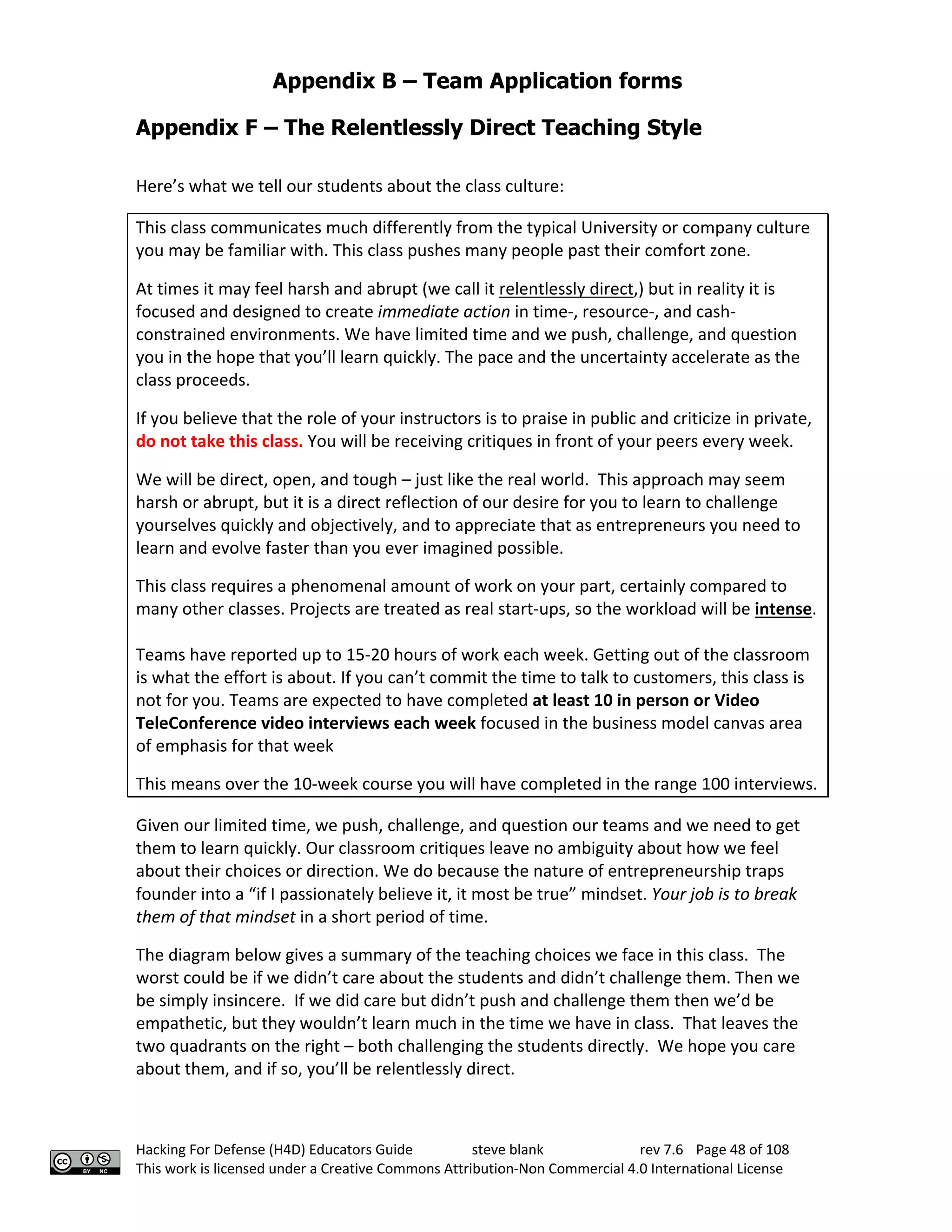 Appendix B – Team Application forms
Hacking For Defense (H4D) Educators Guide steve blank rev 7.6 Page 48 of 108
This work is licensed under a Creative Commons Attribution-Non Commercial 4.0 International License
Appendix F – The Relentlessly Direct Teaching Style
Here’s what we tell our students about the class culture:
This class communicates much differently from the typical University or company culture
you may be familiar with. This class pushes many people past their comfort zone.
At times it may feel harsh and abrupt (we call it relentlessly direct,) but in reality it is
focused and designed to create immediate action in time-, resource-, and cash-
constrained environments. We have limited time and we push, challenge, and question
you in the hope that you’ll learn quickly. The pace and the uncertainty accelerate as the
class proceeds.
If you believe that the role of your instructors is to praise in public and criticize in private,
do not take this class. You will be receiving critiques in front of your peers every week.
We will be direct, open, and tough – just like the real world. This approach may seem
harsh or abrupt, but it is a direct reflection of our desire for you to learn to challenge
yourselves quickly and objectively, and to appreciate that as entrepreneurs you need to
learn and evolve faster than you ever imagined possible.
This class requires a phenomenal amount of work on your part, certainly compared to
many other classes. Projects are treated as real start-ups, so the workload will be intense.
Teams have reported up to 15-20 hours of work each week. Getting out of the classroom
is what the effort is about. If you can’t commit the time to talk to customers, this class is
not for you. Teams are expected to have completed at least 10 in person or Video
TeleConference video interviews each week focused in the business model canvas area
of emphasis for that week
This means over the 10-week course you will have completed in the range 100 interviews.
Given our limited time, we push, challenge, and question our teams and we need to get
them to learn quickly. Our classroom critiques leave no ambiguity about how we feel
about their choices or direction. We do because the nature of entrepreneurship traps
founder into a “if I passionately believe it, it most be true” mindset. Your job is to break
them of that mindset in a short period of time.
The diagram below gives a summary of the teaching choices we face in this class. The
worst could be if we didn’t care about the students and didn’t challenge them. Then we
be simply insincere. If we did care but didn’t push and challenge them then we’d be
empathetic, but they wouldn’t learn much in the time we have in class. That leaves the
two quadrants on the right – both challenging the students directly. We hope you care
about them, and if so, you’ll be relentlessly direct.
 