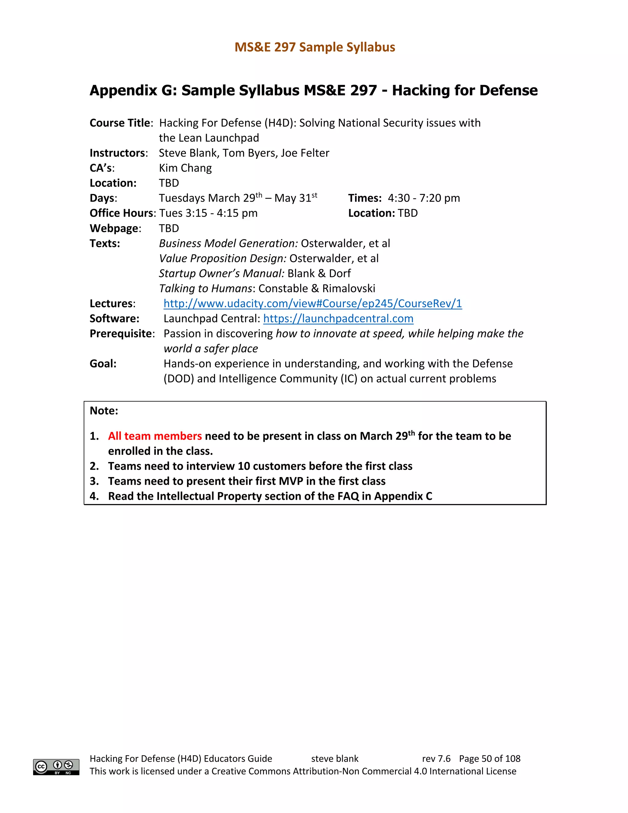 MS&E 297 Sample Syllabus
Hacking For Defense (H4D) Educators Guide steve blank rev 7.6 Page 50 of 108
This work is licensed under a Creative Commons Attribution-Non Commercial 4.0 International License
Appendix G: Sample Syllabus MS&E 297 - Hacking for Defense
Course Title: Hacking For Defense (H4D): Solving National Security issues with
the Lean Launchpad
Instructors: Steve Blank, Tom Byers, Joe Felter
CA’s: Kim Chang
Location: TBD
Days: Tuesdays March 29th
– May 31st
Times: 4:30 - 7:20 pm
Office Hours: Tues 3:15 - 4:15 pm Location: TBD
Webpage: TBD
Texts: Business Model Generation: Osterwalder, et al
Value Proposition Design: Osterwalder, et al
Startup Owner’s Manual: Blank & Dorf
Talking to Humans: Constable & Rimalovski
Lectures: http://www.udacity.com/view#Course/ep245/CourseRev/1
Software: Launchpad Central: https://launchpadcentral.com
Prerequisite: Passion in discovering how to innovate at speed, while helping make the
world a safer place
Goal: Hands-on experience in understanding, and working with the Defense
(DOD) and Intelligence Community (IC) on actual current problems
Note:
1. All team members need to be present in class on March 29th
for the team to be
enrolled in the class.
2. Teams need to interview 10 customers before the first class
3. Teams need to present their first MVP in the first class
4. Read the Intellectual Property section of the FAQ in Appendix C
 