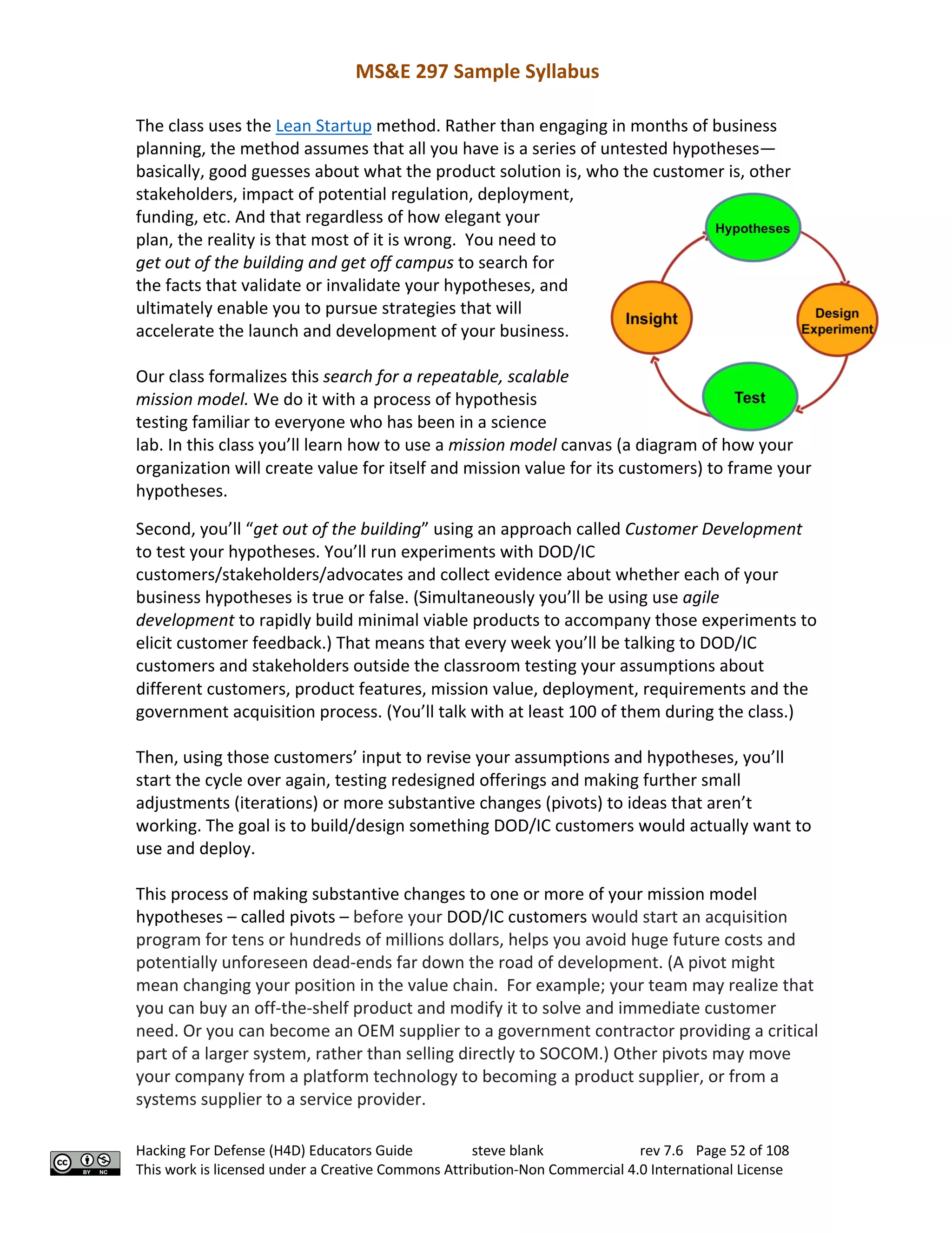 MS&E 297 Sample Syllabus
Hacking For Defense (H4D) Educators Guide steve blank rev 7.6 Page 52 of 108
This work is licensed under a Creative Commons Attribution-Non Commercial 4.0 International License
The class uses the Lean Startup method. Rather than engaging in months of business
planning, the method assumes that all you have is a series of untested hypotheses—
basically, good guesses about what the product solution is, who the customer is, other
stakeholders, impact of potential regulation, deployment,
funding, etc. And that regardless of how elegant your
plan, the reality is that most of it is wrong. You need to
get out of the building and get off campus to search for
the facts that validate or invalidate your hypotheses, and
ultimately enable you to pursue strategies that will
accelerate the launch and development of your business.
Our class formalizes this search for a repeatable, scalable
mission model. We do it with a process of hypothesis
testing familiar to everyone who has been in a science
lab. In this class you’ll learn how to use a mission model canvas (a diagram of how your
organization will create value for itself and mission value for its customers) to frame your
hypotheses.
Second, you’ll “get out of the building” using an approach called Customer Development
to test your hypotheses. You’ll run experiments with DOD/IC
customers/stakeholders/advocates and collect evidence about whether each of your
business hypotheses is true or false. (Simultaneously you’ll be using use agile
development to rapidly build minimal viable products to accompany those experiments to
elicit customer feedback.) That means that every week you’ll be talking to DOD/IC
customers and stakeholders outside the classroom testing your assumptions about
different customers, product features, mission value, deployment, requirements and the
government acquisition process. (You’ll talk with at least 100 of them during the class.)
Then, using those customers’ input to revise your assumptions and hypotheses, you’ll
start the cycle over again, testing redesigned offerings and making further small
adjustments (iterations) or more substantive changes (pivots) to ideas that aren’t
working. The goal is to build/design something DOD/IC customers would actually want to
use and deploy.
This process of making substantive changes to one or more of your mission model
hypotheses – called pivots – before your DOD/IC customers would start an acquisition
program for tens or hundreds of millions dollars, helps you avoid huge future costs and
potentially unforeseen dead-ends far down the road of development. (A pivot might
mean changing your position in the value chain. For example; your team may realize that
you can buy an off-the-shelf product and modify it to solve and immediate customer
need. Or you can become an OEM supplier to a government contractor providing a critical
part of a larger system, rather than selling directly to SOCOM.) Other pivots may move
your company from a platform technology to becoming a product supplier, or from a
systems supplier to a service provider.
 