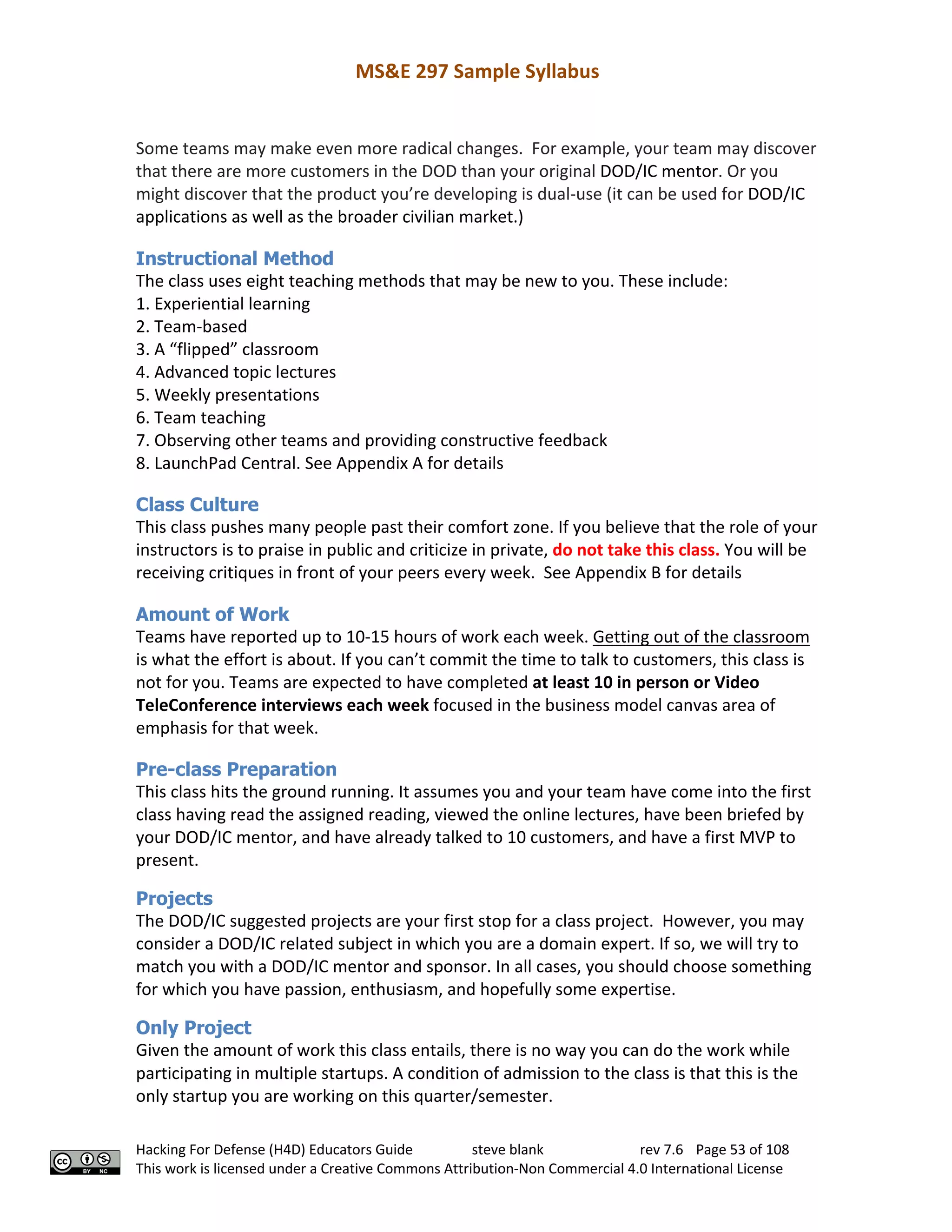 MS&E 297 Sample Syllabus
Hacking For Defense (H4D) Educators Guide steve blank rev 7.6 Page 53 of 108
This work is licensed under a Creative Commons Attribution-Non Commercial 4.0 International License
Some teams may make even more radical changes. For example, your team may discover
that there are more customers in the DOD than your original DOD/IC mentor. Or you
might discover that the product you’re developing is dual-use (it can be used for DOD/IC
applications as well as the broader civilian market.)
Instructional Method
The class uses eight teaching methods that may be new to you. These include:
1. Experiential learning
2. Team-based
3. A “flipped” classroom
4. Advanced topic lectures
5. Weekly presentations
6. Team teaching
7. Observing other teams and providing constructive feedback
8. LaunchPad Central. See Appendix A for details
Class Culture
This class pushes many people past their comfort zone. If you believe that the role of your
instructors is to praise in public and criticize in private, do not take this class. You will be
receiving critiques in front of your peers every week. See Appendix B for details
Amount of Work
Teams have reported up to 10-15 hours of work each week. Getting out of the classroom
is what the effort is about. If you can’t commit the time to talk to customers, this class is
not for you. Teams are expected to have completed at least 10 in person or Video
TeleConference interviews each week focused in the business model canvas area of
emphasis for that week.
Pre-class Preparation
This class hits the ground running. It assumes you and your team have come into the first
class having read the assigned reading, viewed the online lectures, have been briefed by
your DOD/IC mentor, and have already talked to 10 customers, and have a first MVP to
present.
Projects
The DOD/IC suggested projects are your first stop for a class project. However, you may
consider a DOD/IC related subject in which you are a domain expert. If so, we will try to
match you with a DOD/IC mentor and sponsor. In all cases, you should choose something
for which you have passion, enthusiasm, and hopefully some expertise.
Only Project
Given the amount of work this class entails, there is no way you can do the work while
participating in multiple startups. A condition of admission to the class is that this is the
only startup you are working on this quarter/semester.
 