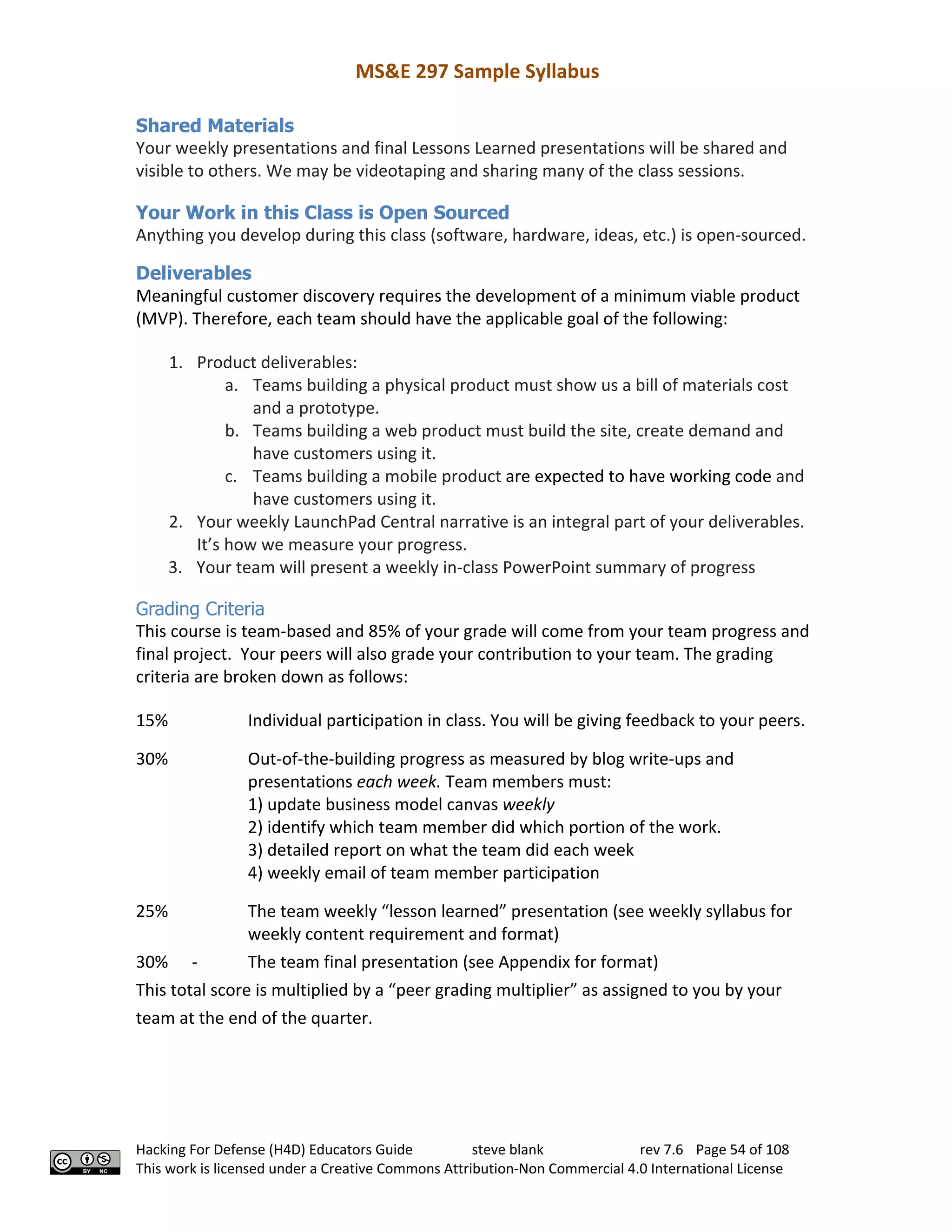 MS&E 297 Sample Syllabus
Hacking For Defense (H4D) Educators Guide steve blank rev 7.6 Page 54 of 108
This work is licensed under a Creative Commons Attribution-Non Commercial 4.0 International License
Shared Materials
Your weekly presentations and final Lessons Learned presentations will be shared and
visible to others. We may be videotaping and sharing many of the class sessions.
Your Work in this Class is Open Sourced
Anything you develop during this class (software, hardware, ideas, etc.) is open-sourced.
Deliverables
Meaningful customer discovery requires the development of a minimum viable product
(MVP). Therefore, each team should have the applicable goal of the following:
1. Product deliverables:
a. Teams building a physical product must show us a bill of materials cost
and a prototype.
b. Teams building a web product must build the site, create demand and
have customers using it.
c. Teams building a mobile product are expected to have working code and
have customers using it.
2. Your weekly LaunchPad Central narrative is an integral part of your deliverables.
It’s how we measure your progress.
3. Your team will present a weekly in-class PowerPoint summary of progress
Grading Criteria
This course is team-based and 85% of your grade will come from your team progress and
final project. Your peers will also grade your contribution to your team. The grading
criteria are broken down as follows:
15% Individual participation in class. You will be giving feedback to your peers.
30% Out-of-the-building progress as measured by blog write-ups and
presentations each week. Team members must:
1) update business model canvas weekly
2) identify which team member did which portion of the work.
3) detailed report on what the team did each week
4) weekly email of team member participation
25% The team weekly “lesson learned” presentation (see weekly syllabus for
weekly content requirement and format)
30% - The team final presentation (see Appendix for format)
This total score is multiplied by a “peer grading multiplier” as assigned to you by your
team at the end of the quarter.
 