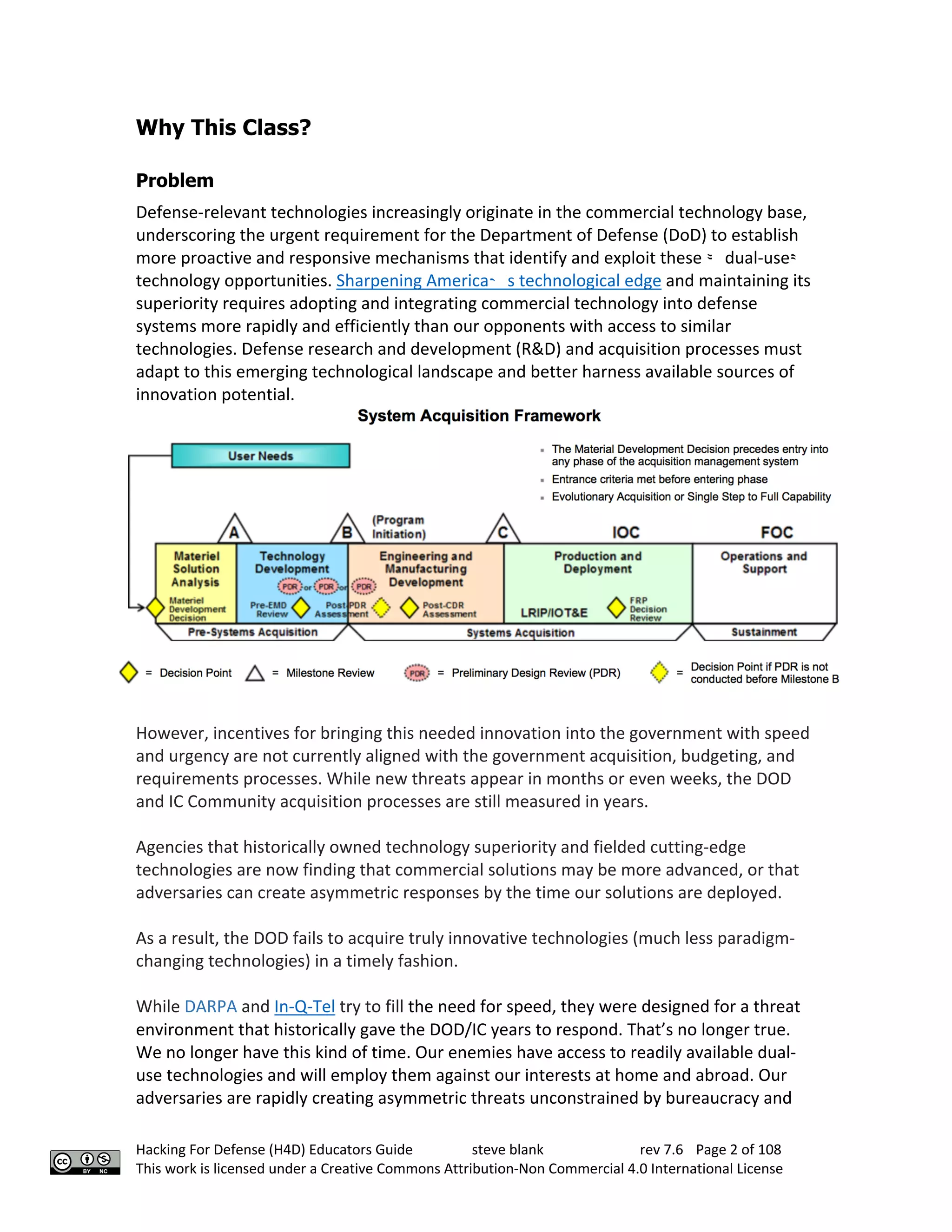 Hacking For Defense (H4D) Educators Guide steve blank rev 7.6 Page 2 of 108
This work is licensed under a Creative Commons Attribution-Non Commercial 4.0 International License
Why This Class?
Problem
Defense-relevant technologies increasingly originate in the commercial technology base,
underscoring the urgent requirement for the Department of Defense (DoD) to establish
more proactive and responsive mechanisms that identify and exploit these
“
dual-use
”
	
technology opportunities. Sharpening America
’
s technological edge and maintaining its
superiority requires adopting and integrating commercial technology into defense
systems more rapidly and efficiently than our opponents with access to similar
technologies. Defense research and development (R&D) and acquisition processes must
adapt to this emerging technological landscape and better harness available sources of
innovation potential.
However, incentives for bringing this needed innovation into the government with speed
and urgency are not currently aligned with the government acquisition, budgeting, and
requirements processes. While new threats appear in months or even weeks, the DOD
and IC Community acquisition processes are still measured in years.
Agencies that historically owned technology superiority and fielded cutting-edge
technologies are now finding that commercial solutions may be more advanced, or that
adversaries can create asymmetric responses by the time our solutions are deployed.
As a result, the DOD fails to acquire truly innovative technologies (much less paradigm-
changing technologies) in a timely fashion.
While DARPA and In-Q-Tel try to fill the need for speed, they were designed for a threat
environment that historically gave the DOD/IC years to respond. That’s no longer true.
We no longer have this kind of time. Our enemies have access to readily available dual-
use technologies and will employ them against our interests at home and abroad. Our
adversaries are rapidly creating asymmetric threats unconstrained by bureaucracy and
 