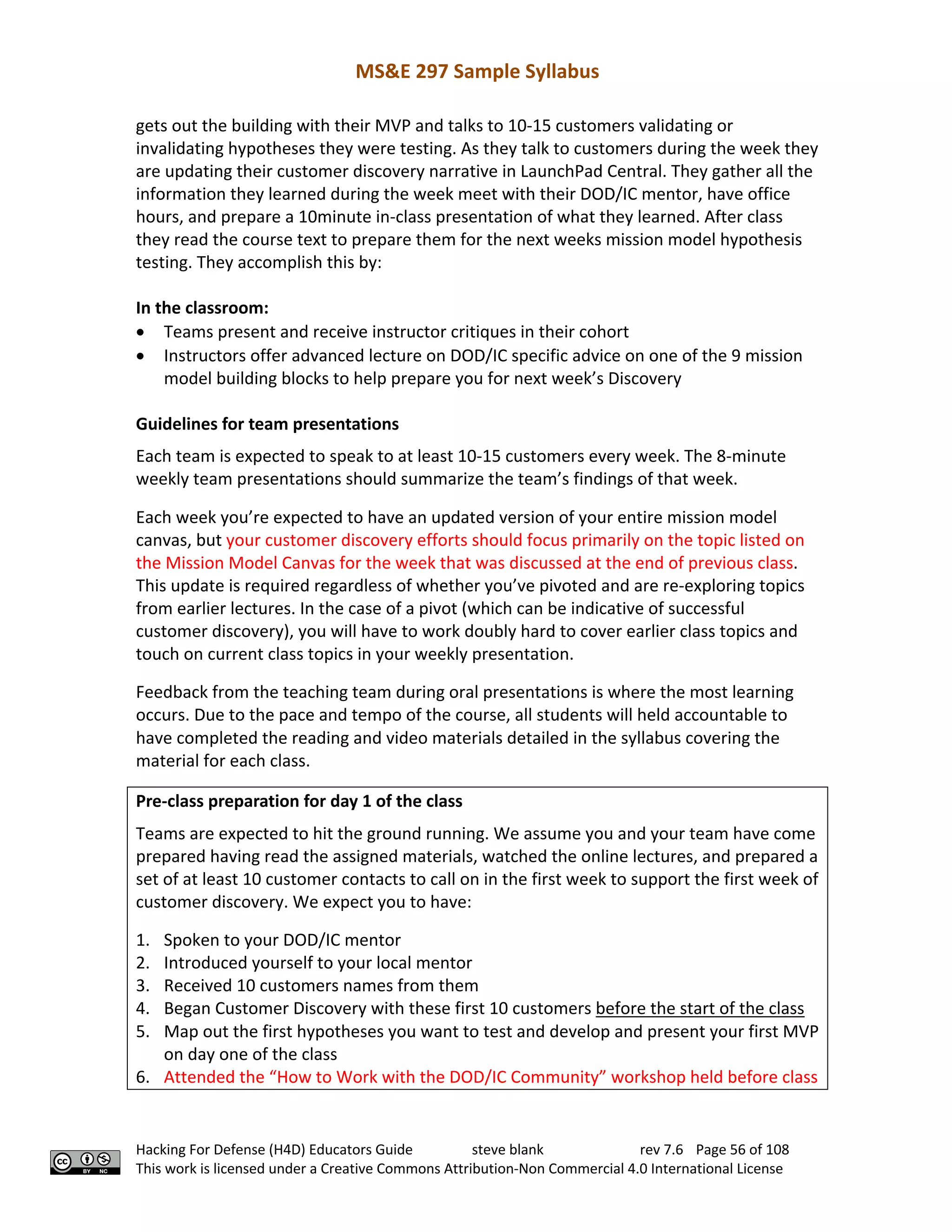 MS&E 297 Sample Syllabus
Hacking For Defense (H4D) Educators Guide steve blank rev 7.6 Page 56 of 108
This work is licensed under a Creative Commons Attribution-Non Commercial 4.0 International License
gets out the building with their MVP and talks to 10-15 customers validating or
invalidating hypotheses they were testing. As they talk to customers during the week they
are updating their customer discovery narrative in LaunchPad Central. They gather all the
information they learned during the week meet with their DOD/IC mentor, have office
hours, and prepare a 10minute in-class presentation of what they learned. After class
they read the course text to prepare them for the next weeks mission model hypothesis
testing. They accomplish this by:
In the classroom:
• Teams present and receive instructor critiques in their cohort
• Instructors offer advanced lecture on DOD/IC specific advice on one of the 9 mission
model building blocks to help prepare you for next week’s Discovery
Guidelines for team presentations
Each team is expected to speak to at least 10-15 customers every week. The 8-minute
weekly team presentations should summarize the team’s findings of that week.
Each week you’re expected to have an updated version of your entire mission model
canvas, but your customer discovery efforts should focus primarily on the topic listed on
the Mission Model Canvas for the week that was discussed at the end of previous class.
This update is required regardless of whether you’ve pivoted and are re-exploring topics
from earlier lectures. In the case of a pivot (which can be indicative of successful
customer discovery), you will have to work doubly hard to cover earlier class topics and
touch on current class topics in your weekly presentation.
Feedback from the teaching team during oral presentations is where the most learning
occurs. Due to the pace and tempo of the course, all students will held accountable to
have completed the reading and video materials detailed in the syllabus covering the
material for each class.
Pre-class preparation for day 1 of the class
Teams are expected to hit the ground running. We assume you and your team have come
prepared having read the assigned materials, watched the online lectures, and prepared a
set of at least 10 customer contacts to call on in the first week to support the first week of
customer discovery. We expect you to have:
1. Spoken to your DOD/IC mentor
2. Introduced yourself to your local mentor
3. Received 10 customers names from them
4. Began Customer Discovery with these first 10 customers before the start of the class
5. Map out the first hypotheses you want to test and develop and present your first MVP
on day one of the class
6. Attended the “How to Work with the DOD/IC Community” workshop held before class
 