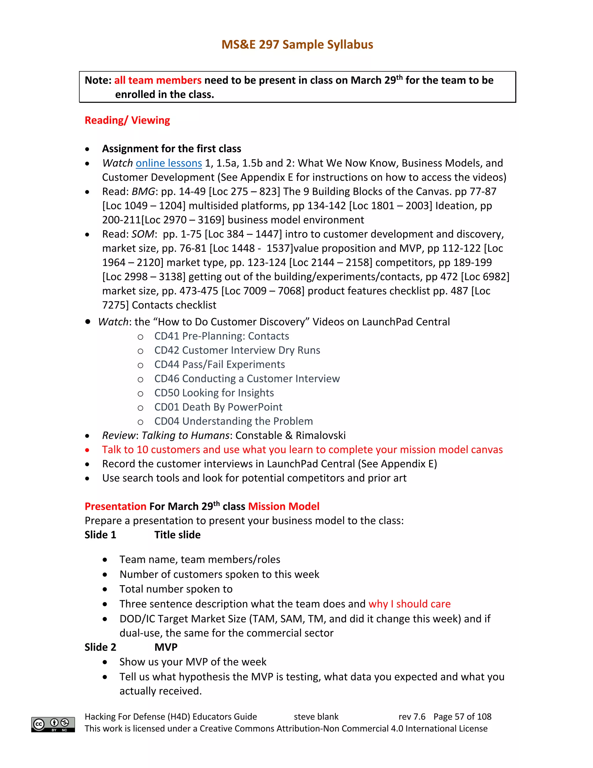 MS&E 297 Sample Syllabus
Hacking For Defense (H4D) Educators Guide steve blank rev 7.6 Page 57 of 108
This work is licensed under a Creative Commons Attribution-Non Commercial 4.0 International License
Note: all team members need to be present in class on March 29th
for the team to be
enrolled in the class.
Reading/ Viewing
• Assignment for the first class
• Watch online lessons 1, 1.5a, 1.5b and 2: What We Now Know, Business Models, and
Customer Development (See Appendix E for instructions on how to access the videos)
• Read: BMG: pp. 14-49 [Loc 275 – 823] The 9 Building Blocks of the Canvas. pp 77-87
[Loc 1049 – 1204] multisided platforms, pp 134-142 [Loc 1801 – 2003] Ideation, pp
200-211[Loc 2970 – 3169] business model environment
• Read: SOM: pp. 1-75 [Loc 384 – 1447] intro to customer development and discovery,
market size, pp. 76-81 [Loc 1448 - 1537]value proposition and MVP, pp 112-122 [Loc
1964 – 2120] market type, pp. 123-124 [Loc 2144 – 2158] competitors, pp 189-199
[Loc 2998 – 3138] getting out of the building/experiments/contacts, pp 472 [Loc 6982]
market size, pp. 473-475 [Loc 7009 – 7068] product features checklist pp. 487 [Loc
7275] Contacts checklist
• Watch: the “How to Do Customer Discovery” Videos on LaunchPad Central
o CD41 Pre-Planning: Contacts
o CD42 Customer Interview Dry Runs
o CD44 Pass/Fail Experiments
o CD46 Conducting a Customer Interview
o CD50 Looking for Insights
o CD01 Death By PowerPoint
o CD04 Understanding the Problem
• Review: Talking to Humans: Constable & Rimalovski
• Talk to 10 customers and use what you learn to complete your mission model canvas
• Record the customer interviews in LaunchPad Central (See Appendix E)
• Use search tools and look for potential competitors and prior art
Presentation For March 29th
class Mission Model
Prepare a presentation to present your business model to the class:
Slide 1 Title slide
• Team name, team members/roles
• Number of customers spoken to this week
• Total number spoken to
• Three sentence description what the team does and why I should care
• DOD/IC Target Market Size (TAM, SAM, TM, and did it change this week) and if
dual-use, the same for the commercial sector
Slide 2 MVP
• Show us your MVP of the week
• Tell us what hypothesis the MVP is testing, what data you expected and what you
actually received.
 