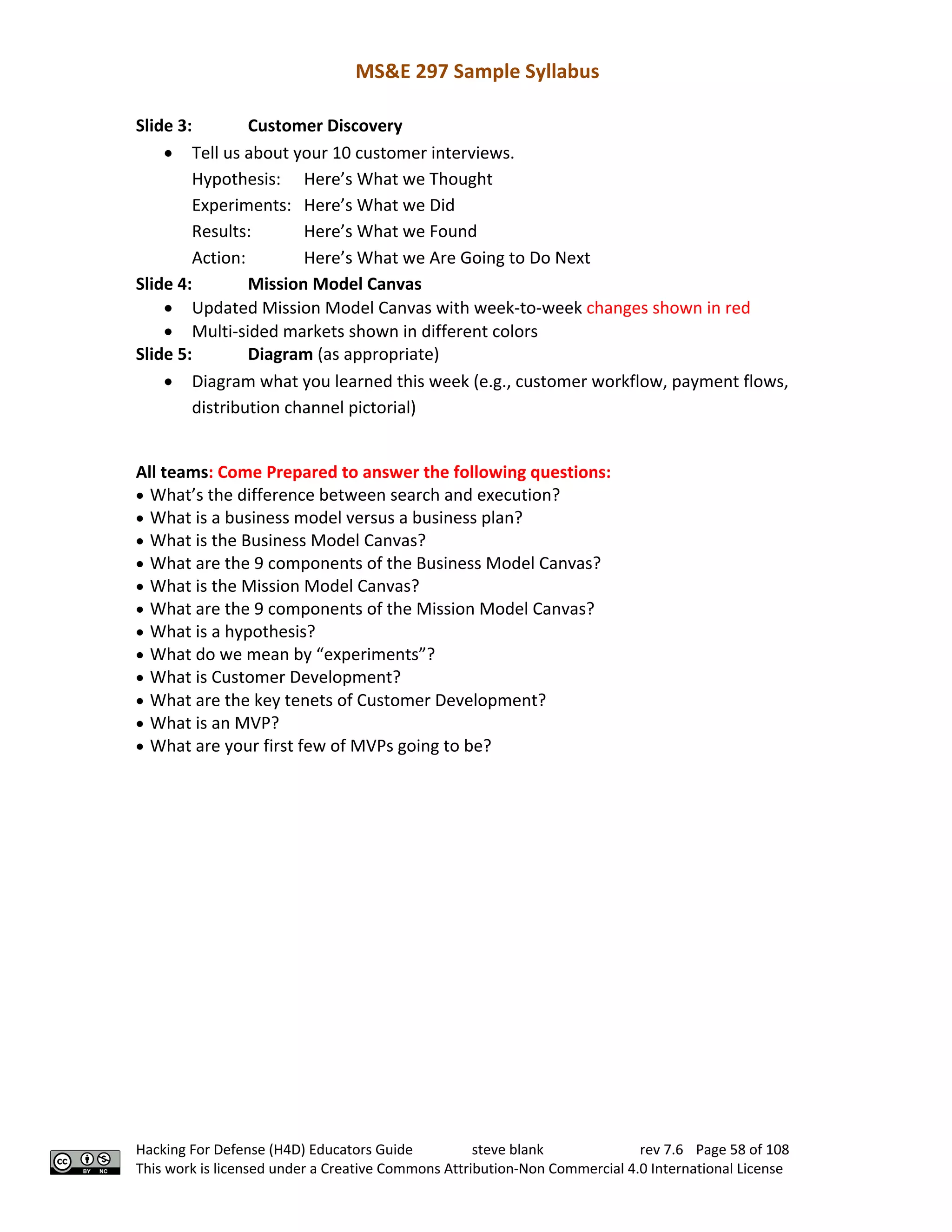 MS&E 297 Sample Syllabus
Hacking For Defense (H4D) Educators Guide steve blank rev 7.6 Page 58 of 108
This work is licensed under a Creative Commons Attribution-Non Commercial 4.0 International License
Slide 3: Customer Discovery
• Tell us about your 10 customer interviews.
Hypothesis: Here’s What we Thought
Experiments: Here’s What we Did
Results: Here’s What we Found
Action: Here’s What we Are Going to Do Next
Slide 4: Mission Model Canvas
• Updated Mission Model Canvas with week-to-week changes shown in red
• Multi-sided markets shown in different colors
Slide 5: Diagram (as appropriate)
• Diagram what you learned this week (e.g., customer workflow, payment flows,
distribution channel pictorial)
All teams: Come Prepared to answer the following questions:
• What’s the difference between search and execution?
• What is a business model versus a business plan?
• What is the Business Model Canvas?
• What are the 9 components of the Business Model Canvas?
• What is the Mission Model Canvas?
• What are the 9 components of the Mission Model Canvas?
• What is a hypothesis?
• What do we mean by “experiments”?
• What is Customer Development?
• What are the key tenets of Customer Development?
• What is an MVP?
• What are your first few of MVPs going to be?
 
