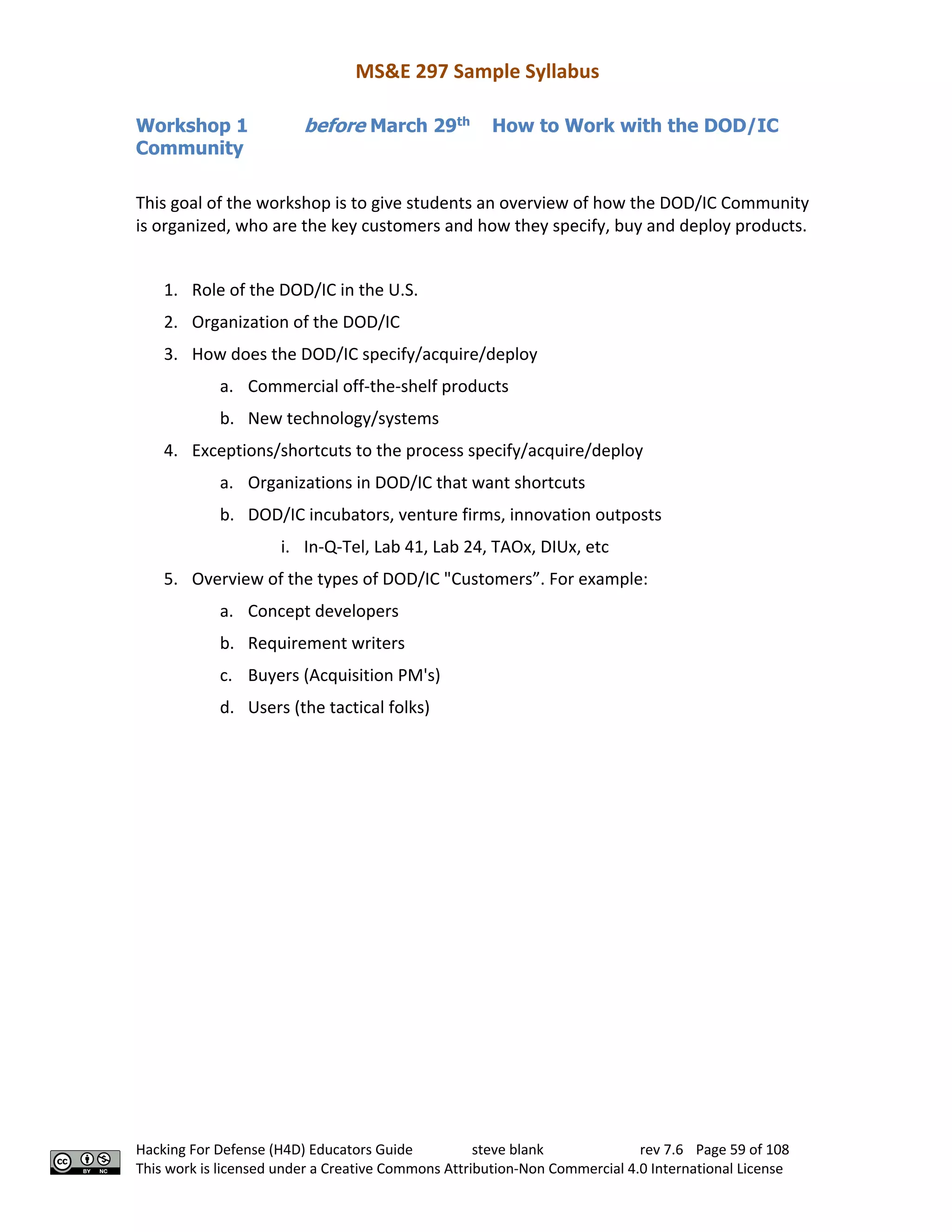 MS&E 297 Sample Syllabus
Hacking For Defense (H4D) Educators Guide steve blank rev 7.6 Page 59 of 108
This work is licensed under a Creative Commons Attribution-Non Commercial 4.0 International License
Workshop 1 before March 29th
How to Work with the DOD/IC
Community
This goal of the workshop is to give students an overview of how the DOD/IC Community
is organized, who are the key customers and how they specify, buy and deploy products.
1. Role of the DOD/IC in the U.S.
2. Organization of the DOD/IC
3. How does the DOD/IC specify/acquire/deploy
a. Commercial off-the-shelf products
b. New technology/systems
4. Exceptions/shortcuts to the process specify/acquire/deploy
a. Organizations in DOD/IC that want shortcuts
b. DOD/IC incubators, venture firms, innovation outposts
i. In-Q-Tel, Lab 41, Lab 24, TAOx, DIUx, etc
5. Overview of the types of DOD/IC "Customers”. For example:
a. Concept developers
b. Requirement writers
c. Buyers (Acquisition PM's)
d. Users (the tactical folks)
 