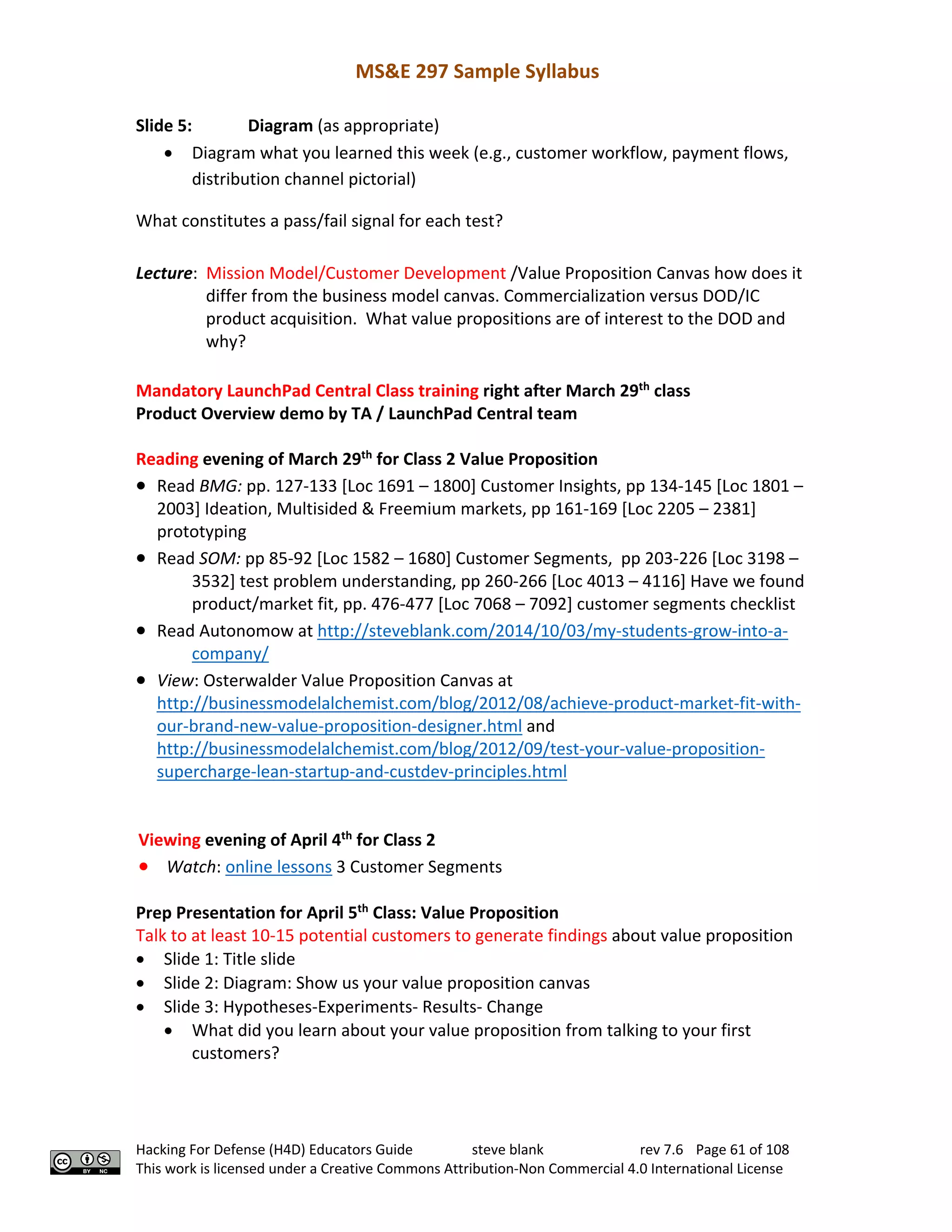 MS&E 297 Sample Syllabus
Hacking For Defense (H4D) Educators Guide steve blank rev 7.6 Page 61 of 108
This work is licensed under a Creative Commons Attribution-Non Commercial 4.0 International License
Slide 5: Diagram (as appropriate)
• Diagram what you learned this week (e.g., customer workflow, payment flows,
distribution channel pictorial)
What constitutes a pass/fail signal for each test?
Lecture: Mission Model/Customer Development /Value Proposition Canvas how does it
differ from the business model canvas. Commercialization versus DOD/IC
product acquisition. What value propositions are of interest to the DOD and
why?
Mandatory LaunchPad Central Class training right after March 29th
class
Product Overview demo by TA / LaunchPad Central team
Reading evening of March 29th
for Class 2 Value Proposition
• Read BMG: pp. 127-133 [Loc 1691 – 1800] Customer Insights, pp 134-145 [Loc 1801 –
2003] Ideation, Multisided & Freemium markets, pp 161-169 [Loc 2205 – 2381]
prototyping
• Read SOM: pp 85-92 [Loc 1582 – 1680] Customer Segments, pp 203-226 [Loc 3198 –
3532] test problem understanding, pp 260-266 [Loc 4013 – 4116] Have we found
product/market fit, pp. 476-477 [Loc 7068 – 7092] customer segments checklist
• Read Autonomow at http://steveblank.com/2014/10/03/my-students-grow-into-a-
company/
• View: Osterwalder Value Proposition Canvas at
http://businessmodelalchemist.com/blog/2012/08/achieve-product-market-fit-with-
our-brand-new-value-proposition-designer.html and
http://businessmodelalchemist.com/blog/2012/09/test-your-value-proposition-
supercharge-lean-startup-and-custdev-principles.html
Viewing evening of April 4th
for Class 2
• Watch: online lessons 3 Customer Segments
Prep Presentation for April 5th
Class: Value Proposition
Talk to at least 10-15 potential customers to generate findings about value proposition
• Slide 1: Title slide
• Slide 2: Diagram: Show us your value proposition canvas
• Slide 3: Hypotheses-Experiments- Results- Change
• What did you learn about your value proposition from talking to your first
customers?
 