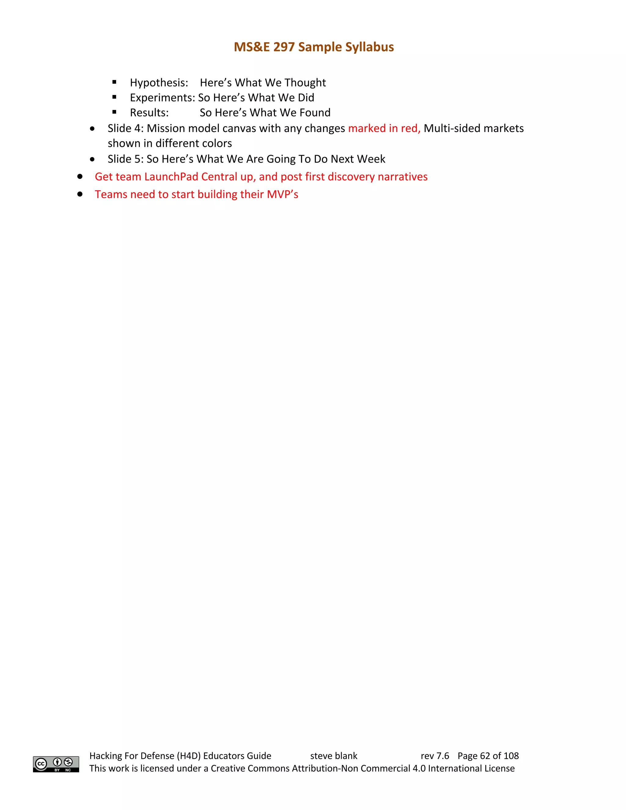 MS&E 297 Sample Syllabus
Hacking For Defense (H4D) Educators Guide steve blank rev 7.6 Page 62 of 108
This work is licensed under a Creative Commons Attribution-Non Commercial 4.0 International License
§ Hypothesis: Here’s What We Thought
§ Experiments: So Here’s What We Did
§ Results: So Here’s What We Found
• Slide 4: Mission model canvas with any changes marked in red, Multi-sided markets
shown in different colors
• Slide 5: So Here’s What We Are Going To Do Next Week
• Get team LaunchPad Central up, and post first discovery narratives
• Teams need to start building their MVP’s
 