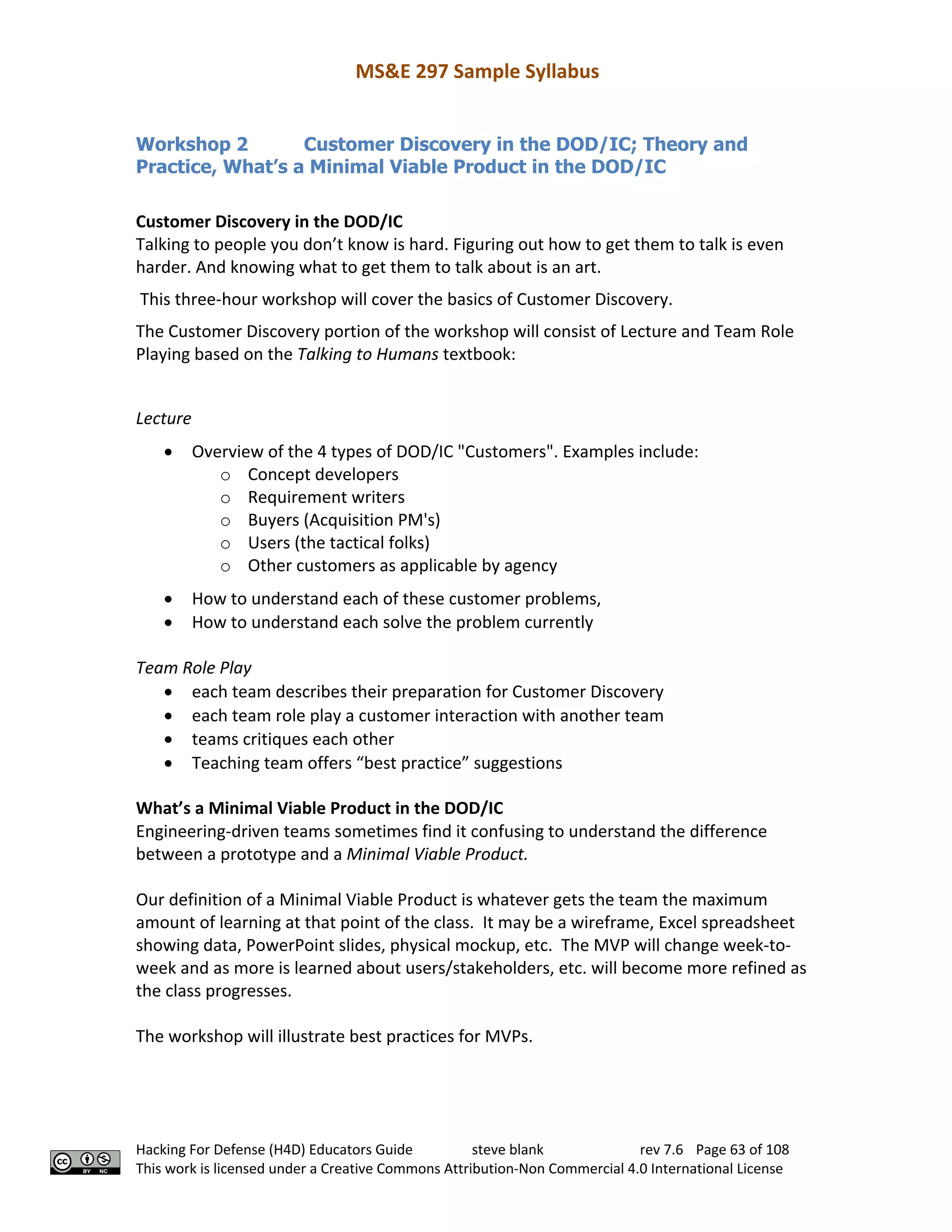 MS&E 297 Sample Syllabus
Hacking For Defense (H4D) Educators Guide steve blank rev 7.6 Page 63 of 108
This work is licensed under a Creative Commons Attribution-Non Commercial 4.0 International License
Workshop 2 Customer Discovery in the DOD/IC; Theory and
Practice, What’s a Minimal Viable Product in the DOD/IC
Customer Discovery in the DOD/IC
Talking to people you don’t know is hard. Figuring out how to get them to talk is even
harder. And knowing what to get them to talk about is an art.
This three-hour workshop will cover the basics of Customer Discovery.
The Customer Discovery portion of the workshop will consist of Lecture and Team Role
Playing based on the Talking to Humans textbook:
Lecture
• Overview of the 4 types of DOD/IC "Customers". Examples include:
o Concept developers
o Requirement writers
o Buyers (Acquisition PM's)
o Users (the tactical folks)
o Other customers as applicable by agency
• How to understand each of these customer problems,
• How to understand each solve the problem currently
Team Role Play
• each team describes their preparation for Customer Discovery
• each team role play a customer interaction with another team
• teams critiques each other
• Teaching team offers “best practice” suggestions
What’s a Minimal Viable Product in the DOD/IC
Engineering-driven teams sometimes find it confusing to understand the difference
between a prototype and a Minimal Viable Product.
Our definition of a Minimal Viable Product is whatever gets the team the maximum
amount of learning at that point of the class. It may be a wireframe, Excel spreadsheet
showing data, PowerPoint slides, physical mockup, etc. The MVP will change week-to-
week and as more is learned about users/stakeholders, etc. will become more refined as
the class progresses.
The workshop will illustrate best practices for MVPs.
 