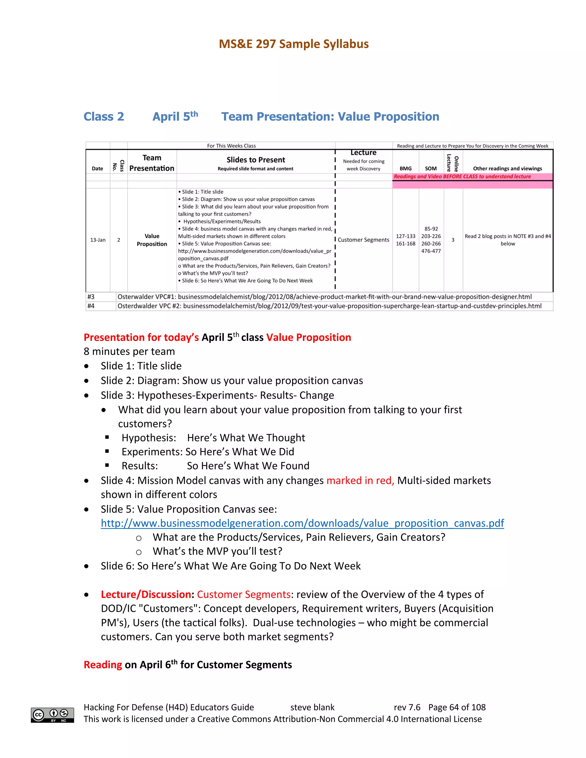 MS&E 297 Sample Syllabus
Hacking For Defense (H4D) Educators Guide steve blank rev 7.6 Page 64 of 108
This work is licensed under a Creative Commons Attribution-Non Commercial 4.0 International License
Class 2 April 5th
Team Presentation: Value Proposition
Presentation for today’s April 5th
class Value Proposition
8 minutes per team
• Slide 1: Title slide
• Slide 2: Diagram: Show us your value proposition canvas
• Slide 3: Hypotheses-Experiments- Results- Change
• What did you learn about your value proposition from talking to your first
customers?
§ Hypothesis: Here’s What We Thought
§ Experiments: So Here’s What We Did
§ Results: So Here’s What We Found
• Slide 4: Mission Model canvas with any changes marked in red, Multi-sided markets
shown in different colors
• Slide 5: Value Proposition Canvas see:
http://www.businessmodelgeneration.com/downloads/value_proposition_canvas.pdf
o What are the Products/Services, Pain Relievers, Gain Creators?
o What’s the MVP you’ll test?
• Slide 6: So Here’s What We Are Going To Do Next Week
• Lecture/Discussion: Customer Segments: review of the Overview of the 4 types of
DOD/IC "Customers": Concept developers, Requirement writers, Buyers (Acquisition
PM's), Users (the tactical folks). Dual-use technologies – who might be commercial
customers. Can you serve both market segments?
Reading on April 6th
for Customer Segments
 