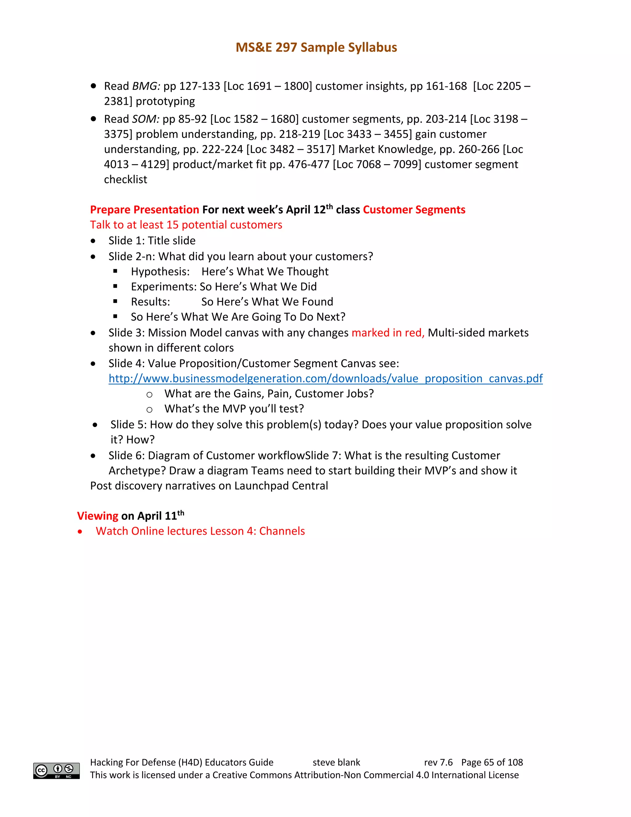 MS&E 297 Sample Syllabus
Hacking For Defense (H4D) Educators Guide steve blank rev 7.6 Page 65 of 108
This work is licensed under a Creative Commons Attribution-Non Commercial 4.0 International License
• Read BMG: pp 127-133 [Loc 1691 – 1800] customer insights, pp 161-168 [Loc 2205 –
2381] prototyping
• Read SOM: pp 85-92 [Loc 1582 – 1680] customer segments, pp. 203-214 [Loc 3198 –
3375] problem understanding, pp. 218-219 [Loc 3433 – 3455] gain customer
understanding, pp. 222-224 [Loc 3482 – 3517] Market Knowledge, pp. 260-266 [Loc
4013 – 4129] product/market fit pp. 476-477 [Loc 7068 – 7099] customer segment
checklist
Prepare Presentation For next week’s April 12th
class Customer Segments
Talk to at least 15 potential customers
• Slide 1: Title slide
• Slide 2-n: What did you learn about your customers?
§ Hypothesis: Here’s What We Thought
§ Experiments: So Here’s What We Did
§ Results: So Here’s What We Found
§ So Here’s What We Are Going To Do Next?
• Slide 3: Mission Model canvas with any changes marked in red, Multi-sided markets
shown in different colors
• Slide 4: Value Proposition/Customer Segment Canvas see:
http://www.businessmodelgeneration.com/downloads/value_proposition_canvas.pdf
o What are the Gains, Pain, Customer Jobs?
o What’s the MVP you’ll test?
• Slide 5: How do they solve this problem(s) today? Does your value proposition solve
it? How?
• Slide 6: Diagram of Customer workflowSlide 7: What is the resulting Customer
Archetype? Draw a diagram Teams need to start building their MVP’s and show it
Post discovery narratives on Launchpad Central
Viewing on April 11th
• Watch Online lectures Lesson 4: Channels
 
