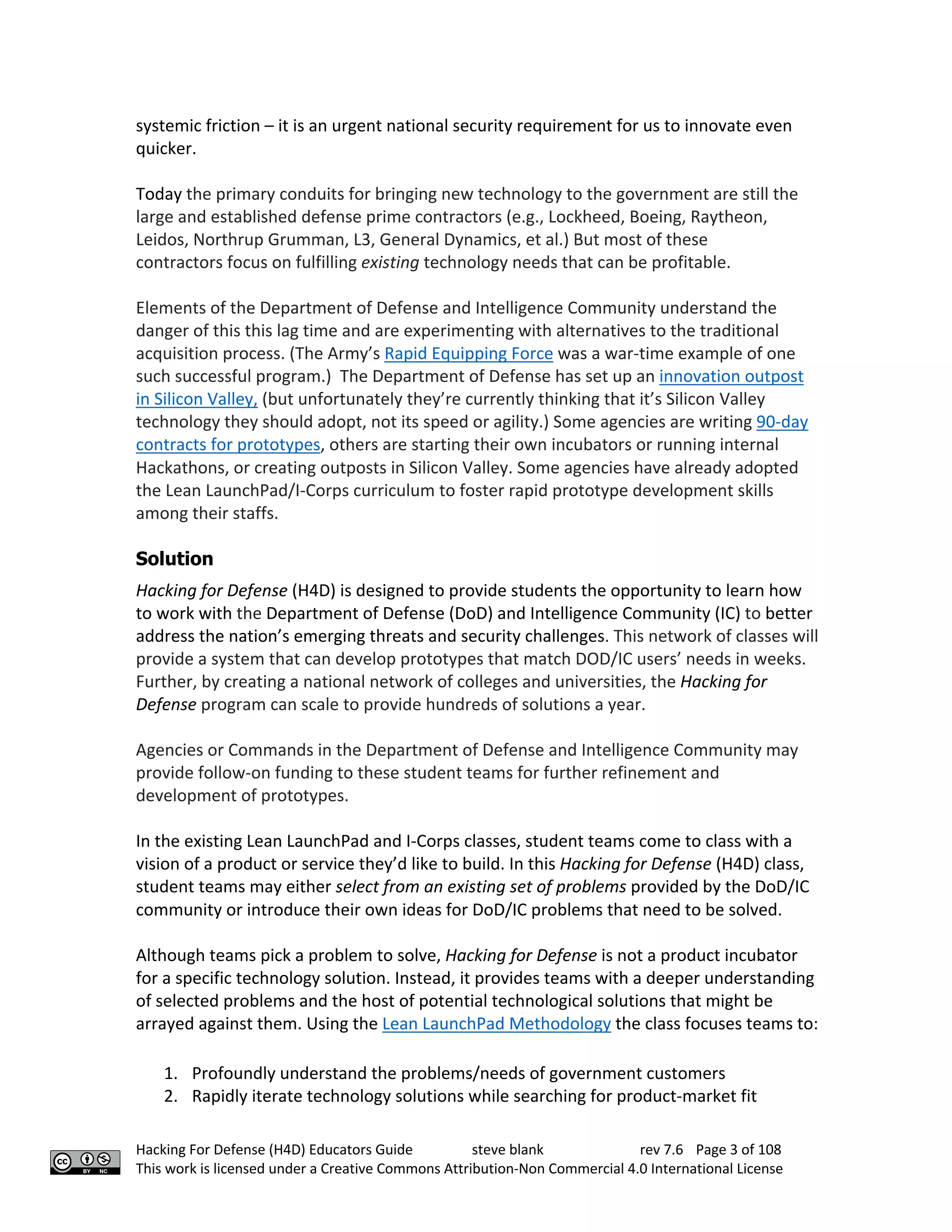 Hacking For Defense (H4D) Educators Guide steve blank rev 7.6 Page 3 of 108
This work is licensed under a Creative Commons Attribution-Non Commercial 4.0 International License
systemic friction – it is an urgent national security requirement for us to innovate even
quicker.
Today the primary conduits for bringing new technology to the government are still the
large and established defense prime contractors (e.g., Lockheed, Boeing, Raytheon,
Leidos, Northrup Grumman, L3, General Dynamics, et al.) But most of these
contractors focus on fulfilling existing technology needs that can be profitable.
Elements of the Department of Defense and Intelligence Community understand the
danger of this this lag time and are experimenting with alternatives to the traditional
acquisition process. (The Army’s Rapid Equipping Force was a war-time example of one
such successful program.) The Department of Defense has set up an innovation outpost
in Silicon Valley, (but unfortunately they’re currently thinking that it’s Silicon Valley
technology they should adopt, not its speed or agility.) Some agencies are writing 90-day
contracts for prototypes, others are starting their own incubators or running internal
Hackathons, or creating outposts in Silicon Valley. Some agencies have already adopted
the Lean LaunchPad/I-Corps curriculum to foster rapid prototype development skills
among their staffs.
Solution
Hacking for Defense (H4D) is designed to provide students the opportunity to learn how
to work with the Department of Defense (DoD) and Intelligence Community (IC) to better
address the nation’s emerging threats and security challenges. This network of classes will
provide a system that can develop prototypes that match DOD/IC users’ needs in weeks.
Further, by creating a national network of colleges and universities, the Hacking for
Defense program can scale to provide hundreds of solutions a year.
Agencies or Commands in the Department of Defense and Intelligence Community may
provide follow-on funding to these student teams for further refinement and
development of prototypes.
In the existing Lean LaunchPad and I-Corps classes, student teams come to class with a
vision of a product or service they’d like to build. In this Hacking for Defense (H4D) class,
student teams may either select from an existing set of problems provided by the DoD/IC
community or introduce their own ideas for DoD/IC problems that need to be solved.
Although teams pick a problem to solve, Hacking for Defense is not a product incubator
for a specific technology solution. Instead, it provides teams with a deeper understanding
of selected problems and the host of potential technological solutions that might be
arrayed against them. Using the Lean LaunchPad Methodology the class focuses teams to:
1. Profoundly understand the problems/needs of government customers
2. Rapidly iterate technology solutions while searching for product-market fit
 