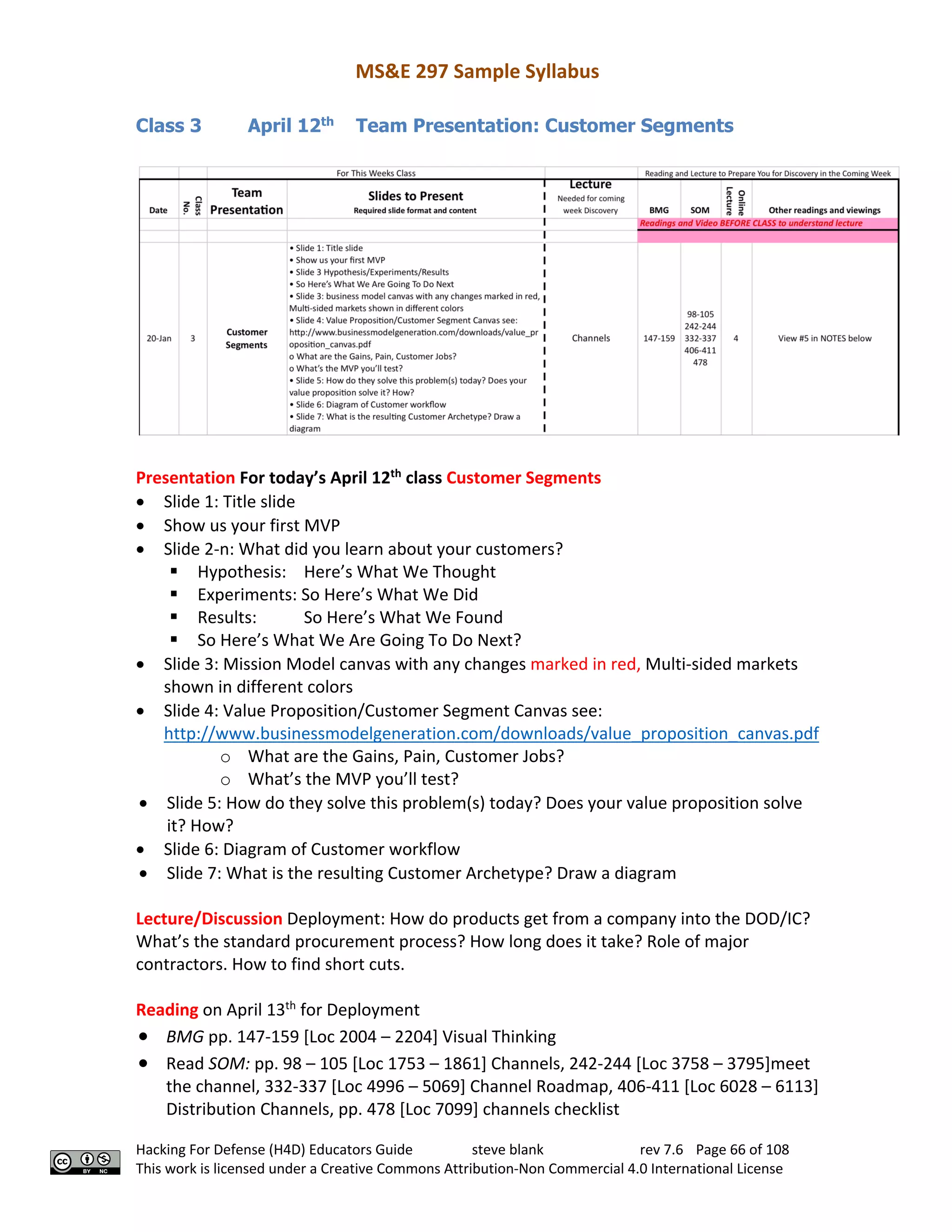 MS&E 297 Sample Syllabus
Hacking For Defense (H4D) Educators Guide steve blank rev 7.6 Page 66 of 108
This work is licensed under a Creative Commons Attribution-Non Commercial 4.0 International License
Class 3 April 12th
Team Presentation: Customer Segments
Presentation For today’s April 12th
class Customer Segments
• Slide 1: Title slide
• Show us your first MVP
• Slide 2-n: What did you learn about your customers?
§ Hypothesis: Here’s What We Thought
§ Experiments: So Here’s What We Did
§ Results: So Here’s What We Found
§ So Here’s What We Are Going To Do Next?
• Slide 3: Mission Model canvas with any changes marked in red, Multi-sided markets
shown in different colors
• Slide 4: Value Proposition/Customer Segment Canvas see:
http://www.businessmodelgeneration.com/downloads/value_proposition_canvas.pdf
o What are the Gains, Pain, Customer Jobs?
o What’s the MVP you’ll test?
• Slide 5: How do they solve this problem(s) today? Does your value proposition solve
it? How?
• Slide 6: Diagram of Customer workflow
• Slide 7: What is the resulting Customer Archetype? Draw a diagram
Lecture/Discussion Deployment: How do products get from a company into the DOD/IC?
What’s the standard procurement process? How long does it take? Role of major
contractors. How to find short cuts.
Reading on April 13th
for Deployment
• BMG pp. 147-159 [Loc 2004 – 2204] Visual Thinking
• Read SOM: pp. 98 – 105 [Loc 1753 – 1861] Channels, 242-244 [Loc 3758 – 3795]meet
the channel, 332-337 [Loc 4996 – 5069] Channel Roadmap, 406-411 [Loc 6028 – 6113]
Distribution Channels, pp. 478 [Loc 7099] channels checklist
 