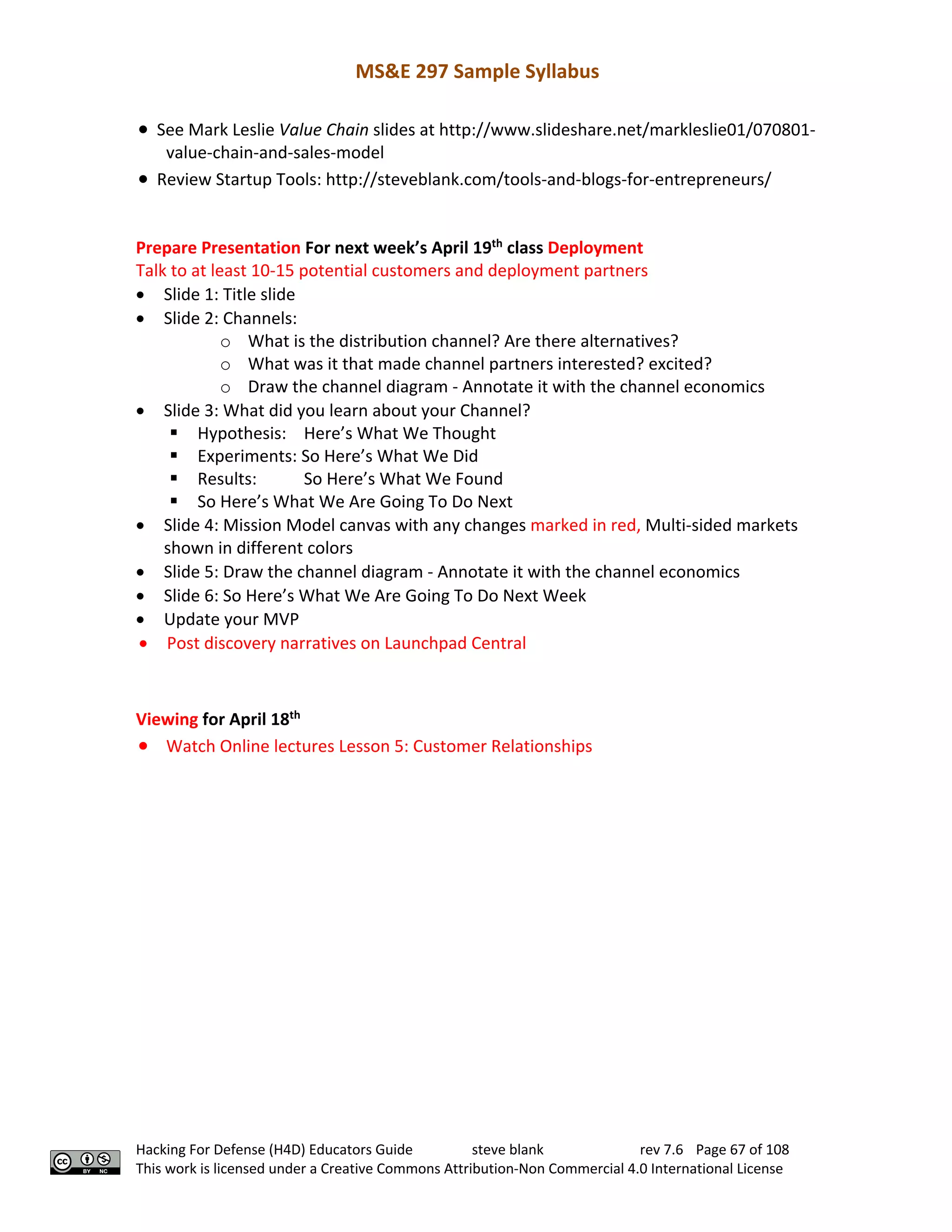 MS&E 297 Sample Syllabus
Hacking For Defense (H4D) Educators Guide steve blank rev 7.6 Page 67 of 108
This work is licensed under a Creative Commons Attribution-Non Commercial 4.0 International License
• See Mark Leslie Value Chain slides at http://www.slideshare.net/markleslie01/070801-
value-chain-and-sales-model
• Review Startup Tools: http://steveblank.com/tools-and-blogs-for-entrepreneurs/
Prepare Presentation For next week’s April 19th
class Deployment
Talk to at least 10-15 potential customers and deployment partners
• Slide 1: Title slide
• Slide 2: Channels:
o What is the distribution channel? Are there alternatives?
o What was it that made channel partners interested? excited?
o Draw the channel diagram - Annotate it with the channel economics
• Slide 3: What did you learn about your Channel?
§ Hypothesis: Here’s What We Thought
§ Experiments: So Here’s What We Did
§ Results: So Here’s What We Found
§ So Here’s What We Are Going To Do Next
• Slide 4: Mission Model canvas with any changes marked in red, Multi-sided markets
shown in different colors
• Slide 5: Draw the channel diagram - Annotate it with the channel economics
• Slide 6: So Here’s What We Are Going To Do Next Week
• Update your MVP
• Post discovery narratives on Launchpad Central
Viewing for April 18th
• Watch Online lectures Lesson 5: Customer Relationships
 