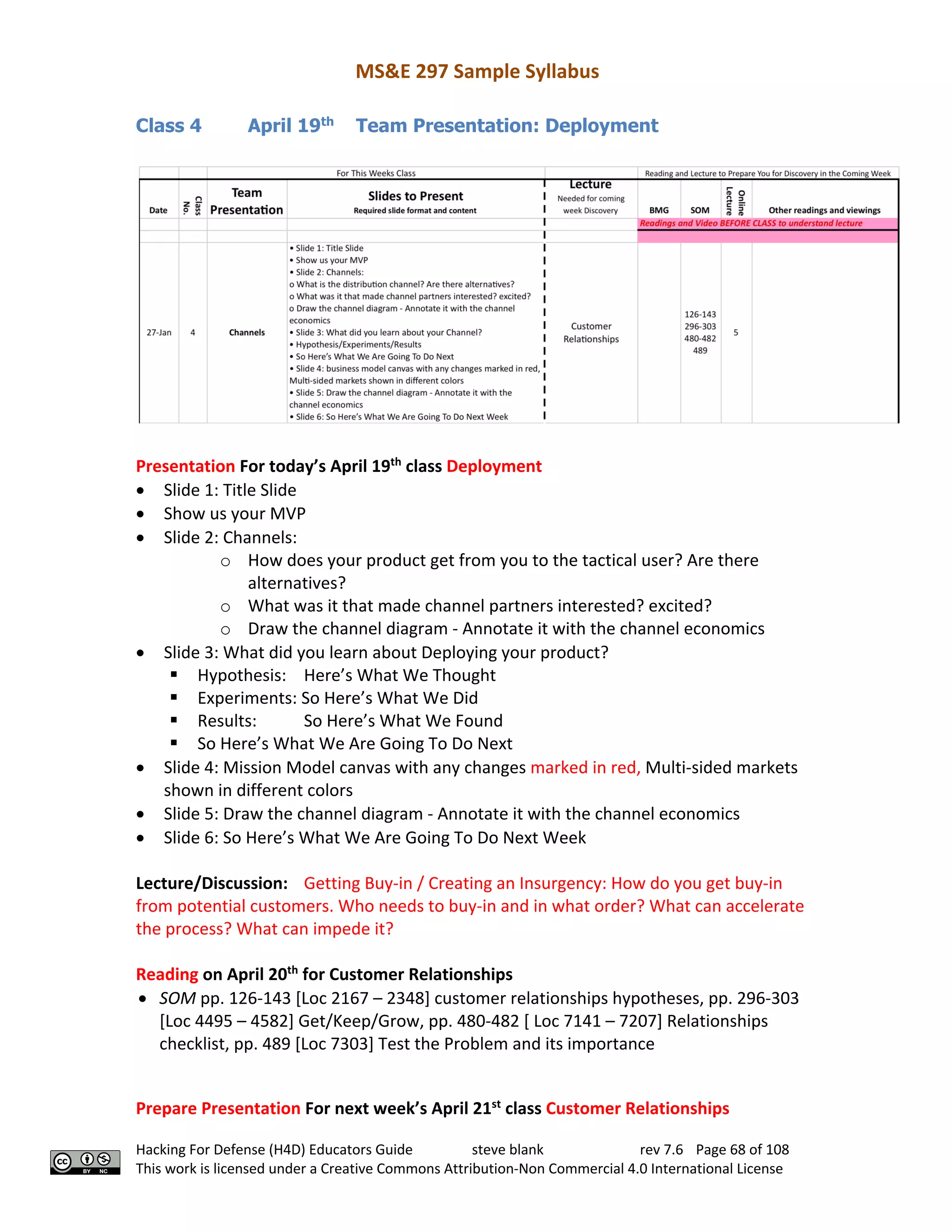 MS&E 297 Sample Syllabus
Hacking For Defense (H4D) Educators Guide steve blank rev 7.6 Page 68 of 108
This work is licensed under a Creative Commons Attribution-Non Commercial 4.0 International License
Class 4 April 19th
Team Presentation: Deployment
Presentation For today’s April 19th
class Deployment
• Slide 1: Title Slide
• Show us your MVP
• Slide 2: Channels:
o How does your product get from you to the tactical user? Are there
alternatives?
o What was it that made channel partners interested? excited?
o Draw the channel diagram - Annotate it with the channel economics
• Slide 3: What did you learn about Deploying your product?
§ Hypothesis: Here’s What We Thought
§ Experiments: So Here’s What We Did
§ Results: So Here’s What We Found
§ So Here’s What We Are Going To Do Next
• Slide 4: Mission Model canvas with any changes marked in red, Multi-sided markets
shown in different colors
• Slide 5: Draw the channel diagram - Annotate it with the channel economics
• Slide 6: So Here’s What We Are Going To Do Next Week
Lecture/Discussion: Getting Buy-in / Creating an Insurgency: How do you get buy-in
from potential customers. Who needs to buy-in and in what order? What can accelerate
the process? What can impede it?
Reading on April 20th
for Customer Relationships
• SOM pp. 126-143 [Loc 2167 – 2348] customer relationships hypotheses, pp. 296-303
[Loc 4495 – 4582] Get/Keep/Grow, pp. 480-482 [ Loc 7141 – 7207] Relationships
checklist, pp. 489 [Loc 7303] Test the Problem and its importance
Prepare Presentation For next week’s April 21st
class Customer Relationships
 