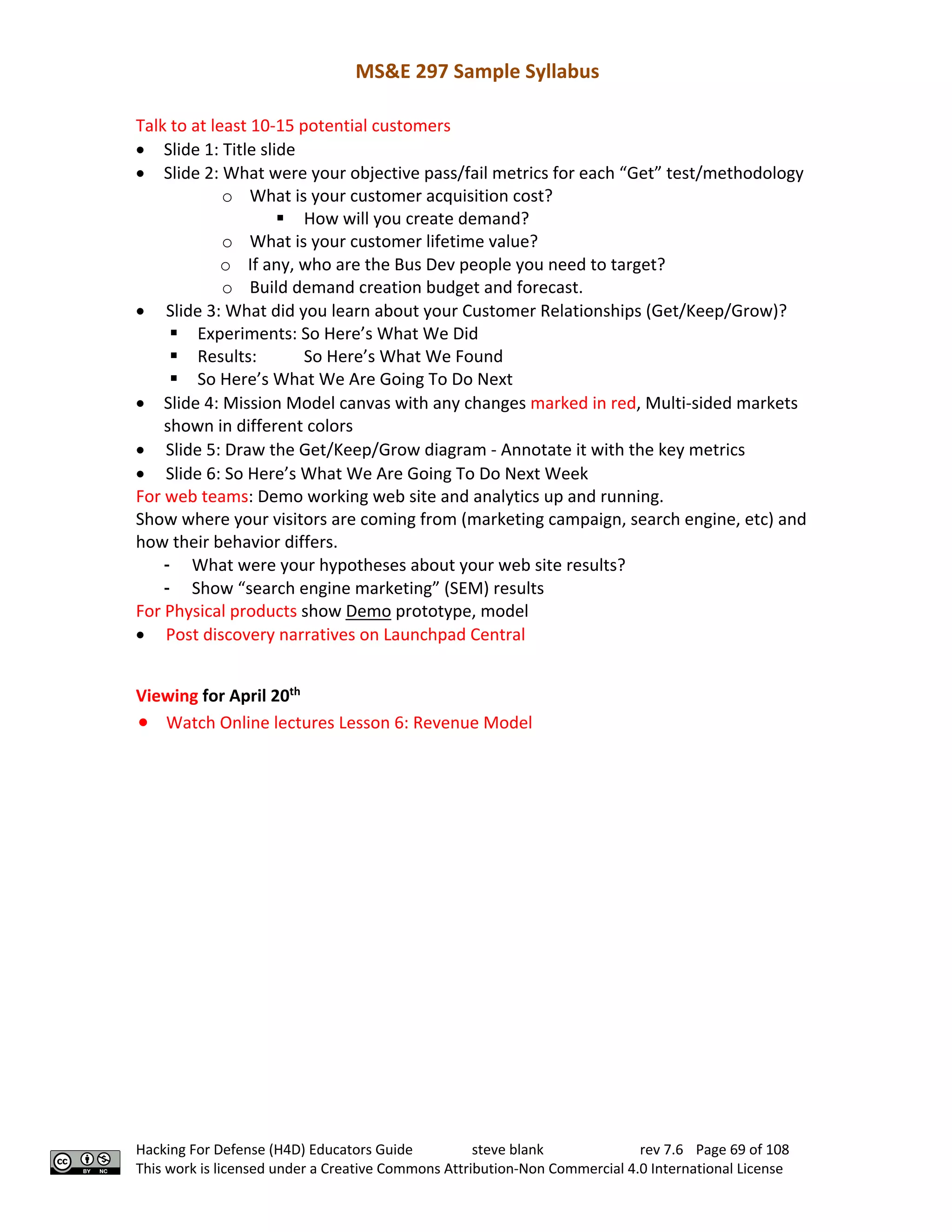 MS&E 297 Sample Syllabus
Hacking For Defense (H4D) Educators Guide steve blank rev 7.6 Page 69 of 108
This work is licensed under a Creative Commons Attribution-Non Commercial 4.0 International License
Talk to at least 10-15 potential customers
• Slide 1: Title slide
• Slide 2: What were your objective pass/fail metrics for each “Get” test/methodology
o What is your customer acquisition cost?
§ How will you create demand?
o What is your customer lifetime value?
o If any, who are the Bus Dev people you need to target?
o Build demand creation budget and forecast.
• Slide 3: What did you learn about your Customer Relationships (Get/Keep/Grow)?
§ Experiments: So Here’s What We Did
§ Results: So Here’s What We Found
§ So Here’s What We Are Going To Do Next
• Slide 4: Mission Model canvas with any changes marked in red, Multi-sided markets
shown in different colors
• Slide 5: Draw the Get/Keep/Grow diagram - Annotate it with the key metrics
• Slide 6: So Here’s What We Are Going To Do Next Week
For web teams: Demo working web site and analytics up and running.
Show where your visitors are coming from (marketing campaign, search engine, etc) and
how their behavior differs.
- What were your hypotheses about your web site results?
- Show “search engine marketing” (SEM) results
For Physical products show Demo prototype, model
• Post discovery narratives on Launchpad Central
Viewing for April 20th
• Watch Online lectures Lesson 6: Revenue Model
 