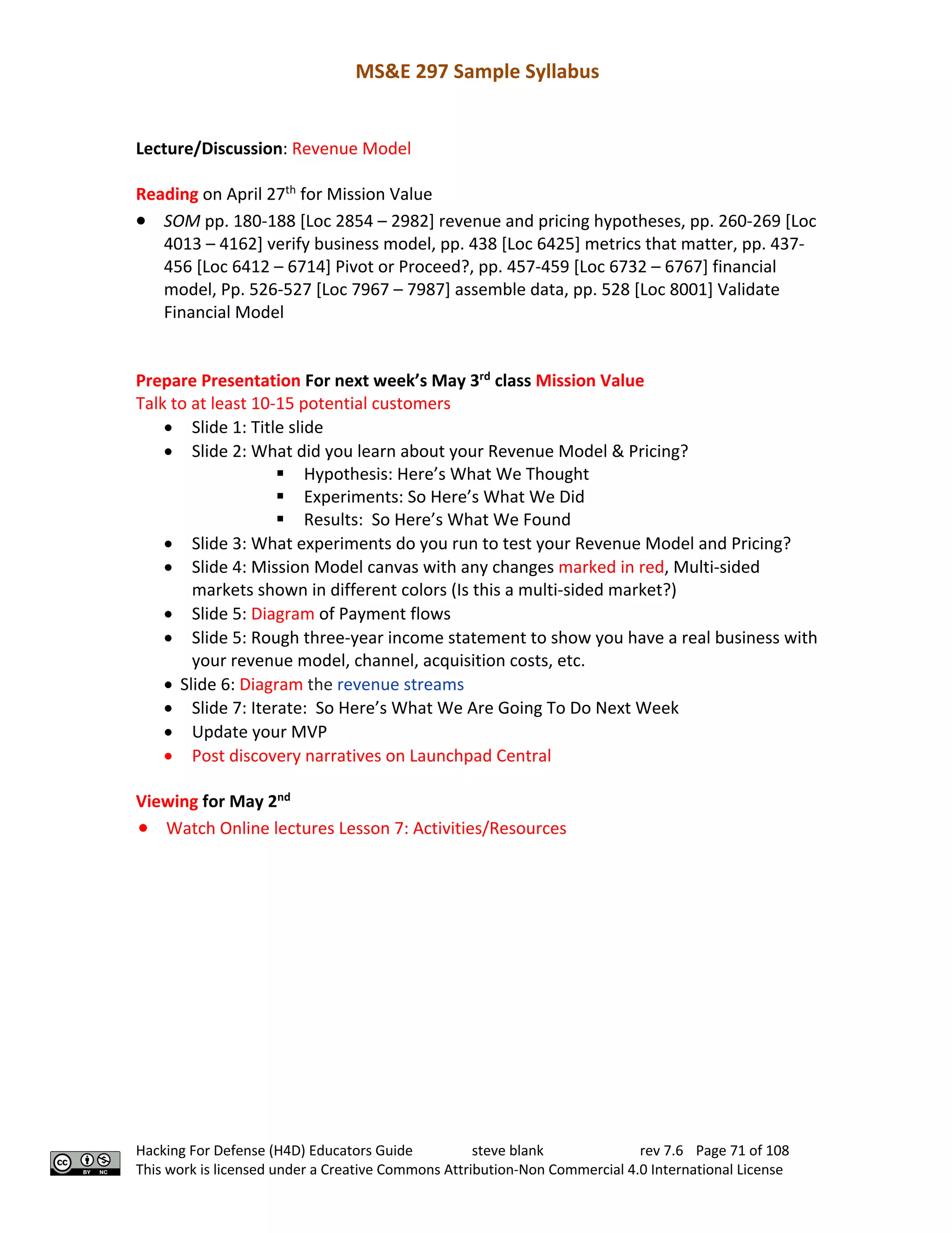 MS&E 297 Sample Syllabus
Hacking For Defense (H4D) Educators Guide steve blank rev 7.6 Page 71 of 108
This work is licensed under a Creative Commons Attribution-Non Commercial 4.0 International License
Lecture/Discussion: Revenue Model
Reading on April 27th
for Mission Value
• SOM pp. 180-188 [Loc 2854 – 2982] revenue and pricing hypotheses, pp. 260-269 [Loc
4013 – 4162] verify business model, pp. 438 [Loc 6425] metrics that matter, pp. 437-
456 [Loc 6412 – 6714] Pivot or Proceed?, pp. 457-459 [Loc 6732 – 6767] financial
model, Pp. 526-527 [Loc 7967 – 7987] assemble data, pp. 528 [Loc 8001] Validate
Financial Model
Prepare Presentation For next week’s May 3rd
class Mission Value
Talk to at least 10-15 potential customers
• Slide 1: Title slide
• Slide 2: What did you learn about your Revenue Model & Pricing?
§ Hypothesis: Here’s What We Thought
§ Experiments: So Here’s What We Did
§ Results: So Here’s What We Found
• Slide 3: What experiments do you run to test your Revenue Model and Pricing?
• Slide 4: Mission Model canvas with any changes marked in red, Multi-sided
markets shown in different colors (Is this a multi-sided market?)
• Slide 5: Diagram of Payment flows
• Slide 5: Rough three-year income statement to show you have a real business with
your revenue model, channel, acquisition costs, etc.
• Slide 6: Diagram the revenue streams
• Slide 7: Iterate: So Here’s What We Are Going To Do Next Week
• Update your MVP
• Post discovery narratives on Launchpad Central
Viewing for May 2nd
• Watch Online lectures Lesson 7: Activities/Resources
 