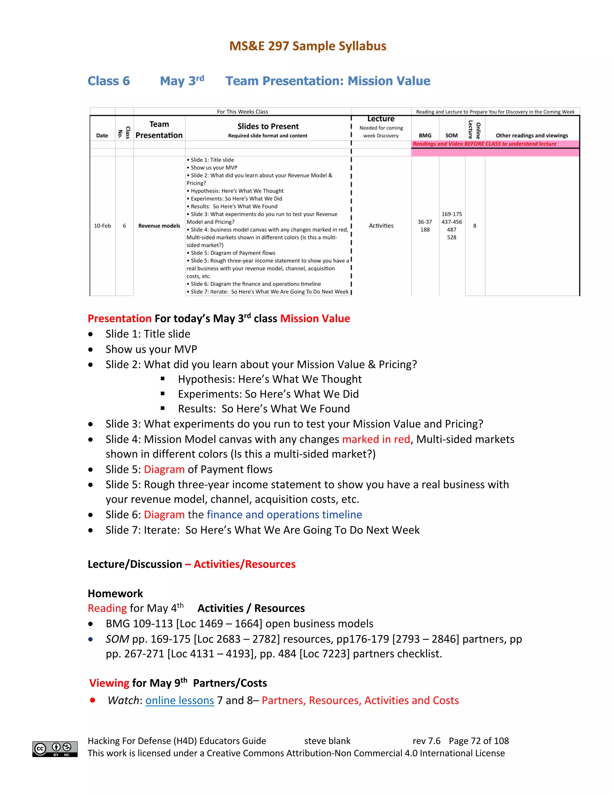MS&E 297 Sample Syllabus
Hacking For Defense (H4D) Educators Guide steve blank rev 7.6 Page 72 of 108
This work is licensed under a Creative Commons Attribution-Non Commercial 4.0 International License
Class 6 May 3rd
Team Presentation: Mission Value
Presentation For today’s May 3rd
class Mission Value
• Slide 1: Title slide
• Show us your MVP
• Slide 2: What did you learn about your Mission Value & Pricing?
§ Hypothesis: Here’s What We Thought
§ Experiments: So Here’s What We Did
§ Results: So Here’s What We Found
• Slide 3: What experiments do you run to test your Mission Value and Pricing?
• Slide 4: Mission Model canvas with any changes marked in red, Multi-sided markets
shown in different colors (Is this a multi-sided market?)
• Slide 5: Diagram of Payment flows
• Slide 5: Rough three-year income statement to show you have a real business with
your revenue model, channel, acquisition costs, etc.
• Slide 6: Diagram the finance and operations timeline
• Slide 7: Iterate: So Here’s What We Are Going To Do Next Week
Lecture/Discussion – Activities/Resources
Homework
Reading for May 4th
Activities / Resources
• BMG 109-113 [Loc 1469 – 1664] open business models
• SOM pp. 169-175 [Loc 2683 – 2782] resources, pp176-179 [2793 – 2846] partners, pp
pp. 267-271 [Loc 4131 – 4193], pp. 484 [Loc 7223] partners checklist.
Viewing for May 9th
Partners/Costs
• Watch: online lessons 7 and 8– Partners, Resources, Activities and Costs
 