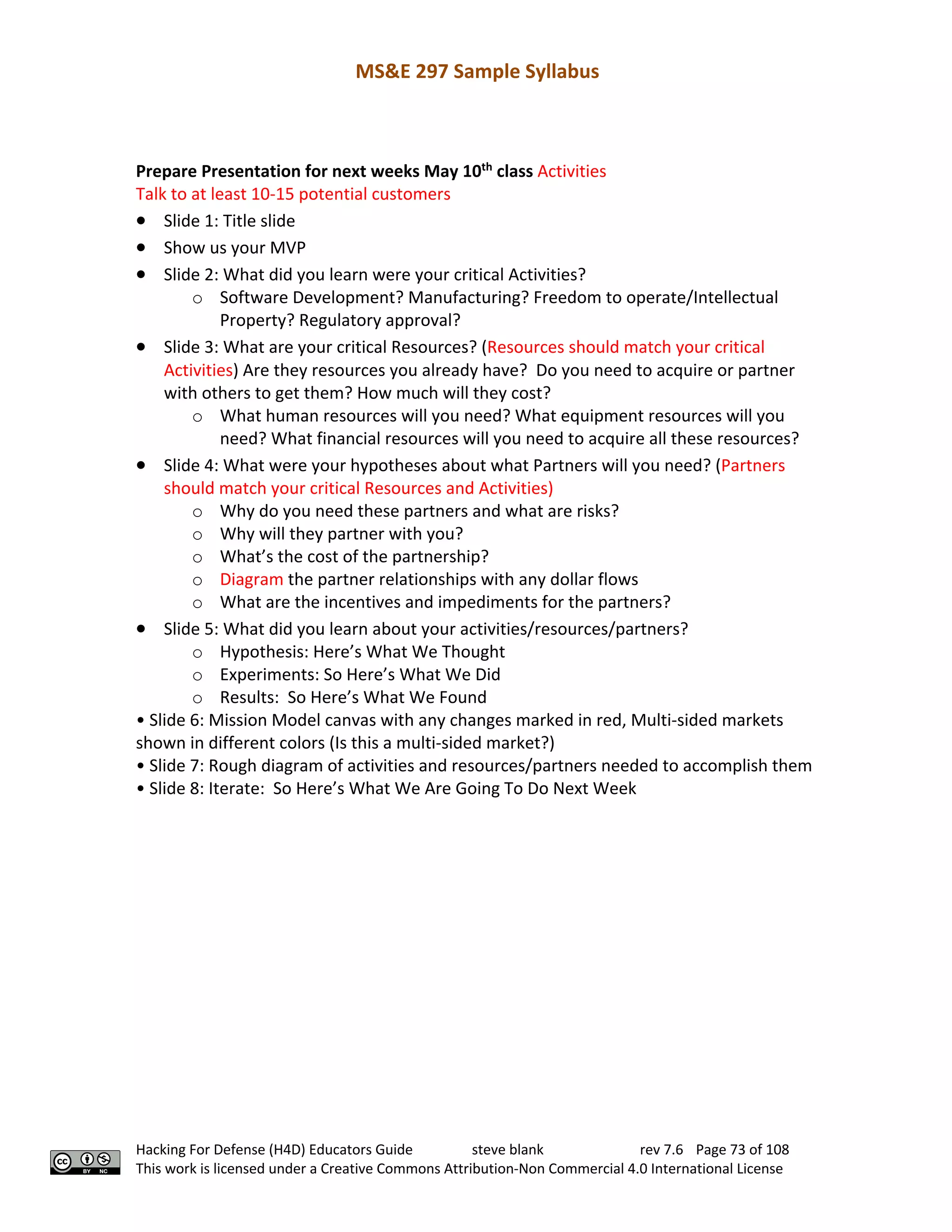 MS&E 297 Sample Syllabus
Hacking For Defense (H4D) Educators Guide steve blank rev 7.6 Page 73 of 108
This work is licensed under a Creative Commons Attribution-Non Commercial 4.0 International License
Prepare Presentation for next weeks May 10th
class Activities
Talk to at least 10-15 potential customers
• Slide 1: Title slide
• Show us your MVP
• Slide 2: What did you learn were your critical Activities?
o Software Development? Manufacturing? Freedom to operate/Intellectual
Property? Regulatory approval?
• Slide 3: What are your critical Resources? (Resources should match your critical
Activities) Are they resources you already have? Do you need to acquire or partner
with others to get them? How much will they cost?
o What human resources will you need? What equipment resources will you
need? What financial resources will you need to acquire all these resources?
• Slide 4: What were your hypotheses about what Partners will you need? (Partners
should match your critical Resources and Activities)
o Why do you need these partners and what are risks?
o Why will they partner with you?
o What’s the cost of the partnership?
o Diagram the partner relationships with any dollar flows
o What are the incentives and impediments for the partners?
• Slide 5: What did you learn about your activities/resources/partners?
o Hypothesis: Here’s What We Thought
o Experiments: So Here’s What We Did
o Results: So Here’s What We Found
• Slide 6: Mission Model canvas with any changes marked in red, Multi-sided markets
shown in different colors (Is this a multi-sided market?)
• Slide 7: Rough diagram of activities and resources/partners needed to accomplish them
• Slide 8: Iterate: So Here’s What We Are Going To Do Next Week
 