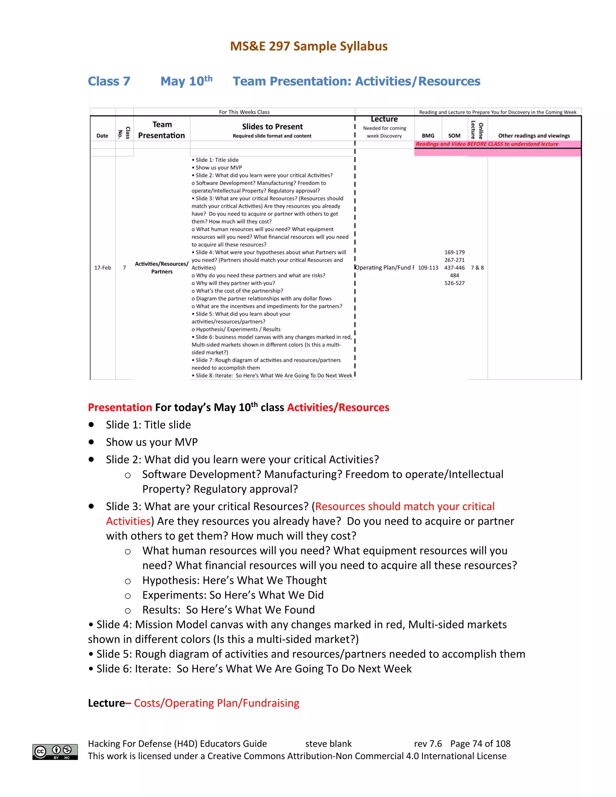 MS&E 297 Sample Syllabus
Hacking For Defense (H4D) Educators Guide steve blank rev 7.6 Page 74 of 108
This work is licensed under a Creative Commons Attribution-Non Commercial 4.0 International License
Class 7 May 10th
Team Presentation: Activities/Resources
Presentation For today’s May 10th
class Activities/Resources
• Slide 1: Title slide
• Show us your MVP
• Slide 2: What did you learn were your critical Activities?
o Software Development? Manufacturing? Freedom to operate/Intellectual
Property? Regulatory approval?
• Slide 3: What are your critical Resources? (Resources should match your critical
Activities) Are they resources you already have? Do you need to acquire or partner
with others to get them? How much will they cost?
o What human resources will you need? What equipment resources will you
need? What financial resources will you need to acquire all these resources?
o Hypothesis: Here’s What We Thought
o Experiments: So Here’s What We Did
o Results: So Here’s What We Found
• Slide 4: Mission Model canvas with any changes marked in red, Multi-sided markets
shown in different colors (Is this a multi-sided market?)
• Slide 5: Rough diagram of activities and resources/partners needed to accomplish them
• Slide 6: Iterate: So Here’s What We Are Going To Do Next Week
Lecture– Costs/Operating Plan/Fundraising
 