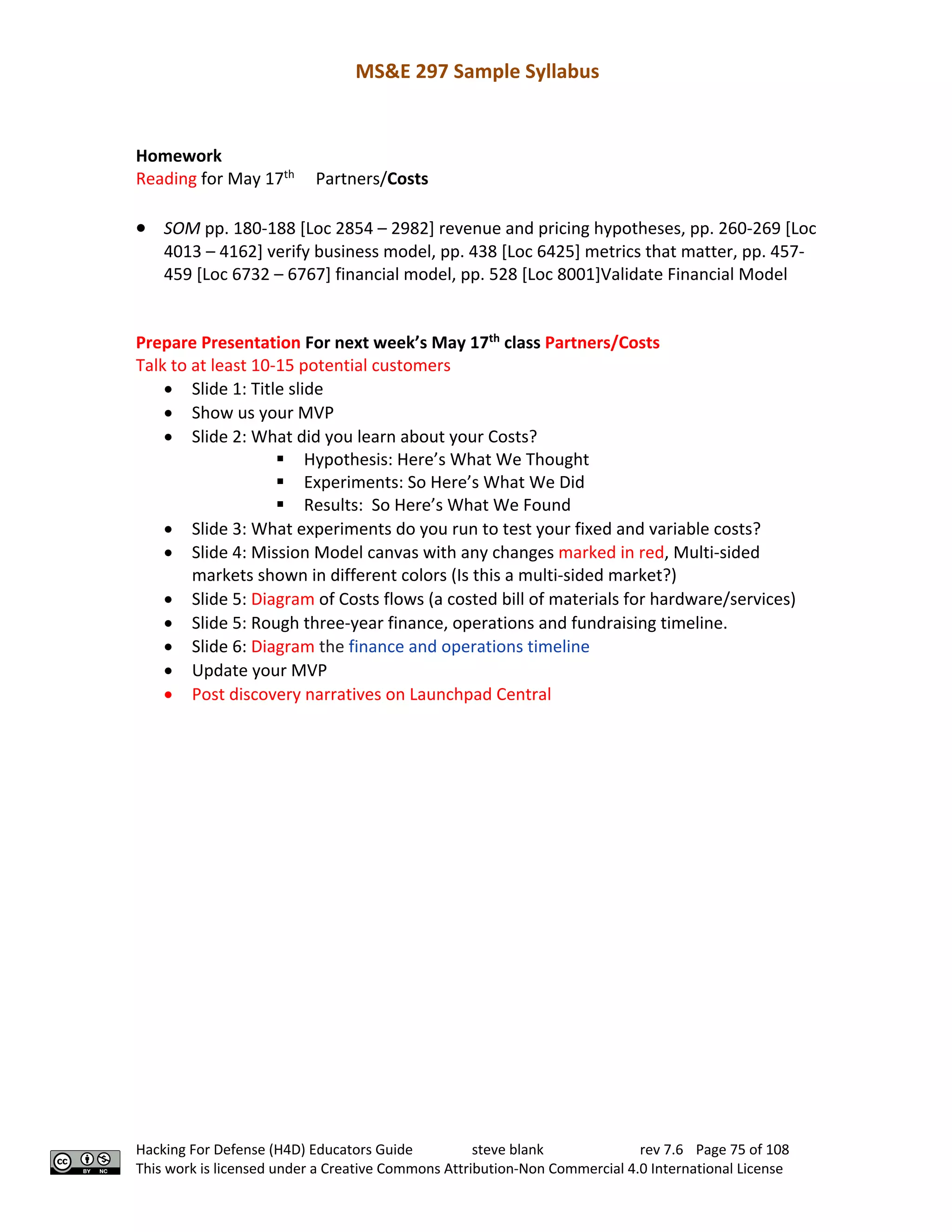MS&E 297 Sample Syllabus
Hacking For Defense (H4D) Educators Guide steve blank rev 7.6 Page 75 of 108
This work is licensed under a Creative Commons Attribution-Non Commercial 4.0 International License
Homework
Reading for May 17th
Partners/Costs
• SOM pp. 180-188 [Loc 2854 – 2982] revenue and pricing hypotheses, pp. 260-269 [Loc
4013 – 4162] verify business model, pp. 438 [Loc 6425] metrics that matter, pp. 457-
459 [Loc 6732 – 6767] financial model, pp. 528 [Loc 8001]Validate Financial Model
Prepare Presentation For next week’s May 17th
class Partners/Costs
Talk to at least 10-15 potential customers
• Slide 1: Title slide
• Show us your MVP
• Slide 2: What did you learn about your Costs?
§ Hypothesis: Here’s What We Thought
§ Experiments: So Here’s What We Did
§ Results: So Here’s What We Found
• Slide 3: What experiments do you run to test your fixed and variable costs?
• Slide 4: Mission Model canvas with any changes marked in red, Multi-sided
markets shown in different colors (Is this a multi-sided market?)
• Slide 5: Diagram of Costs flows (a costed bill of materials for hardware/services)
• Slide 5: Rough three-year finance, operations and fundraising timeline.
• Slide 6: Diagram the finance and operations timeline
• Update your MVP
• Post discovery narratives on Launchpad Central
 