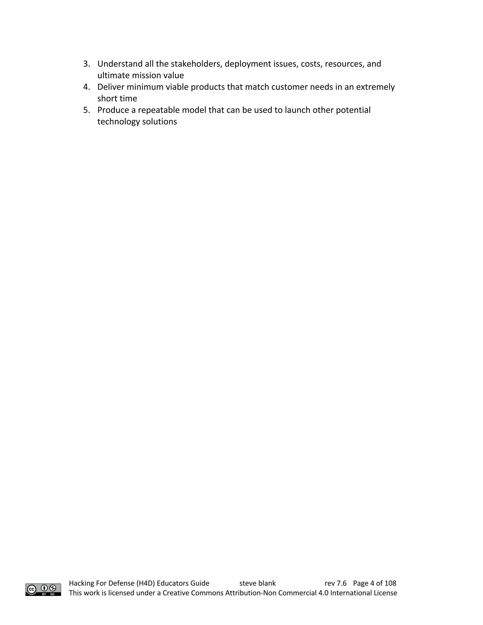 Hacking For Defense (H4D) Educators Guide steve blank rev 7.6 Page 4 of 108
This work is licensed under a Creative Commons Attribution-Non Commercial 4.0 International License
3. Understand all the stakeholders, deployment issues, costs, resources, and
ultimate mission value
4. Deliver minimum viable products that match customer needs in an extremely
short time
5. Produce a repeatable model that can be used to launch other potential
technology solutions
 