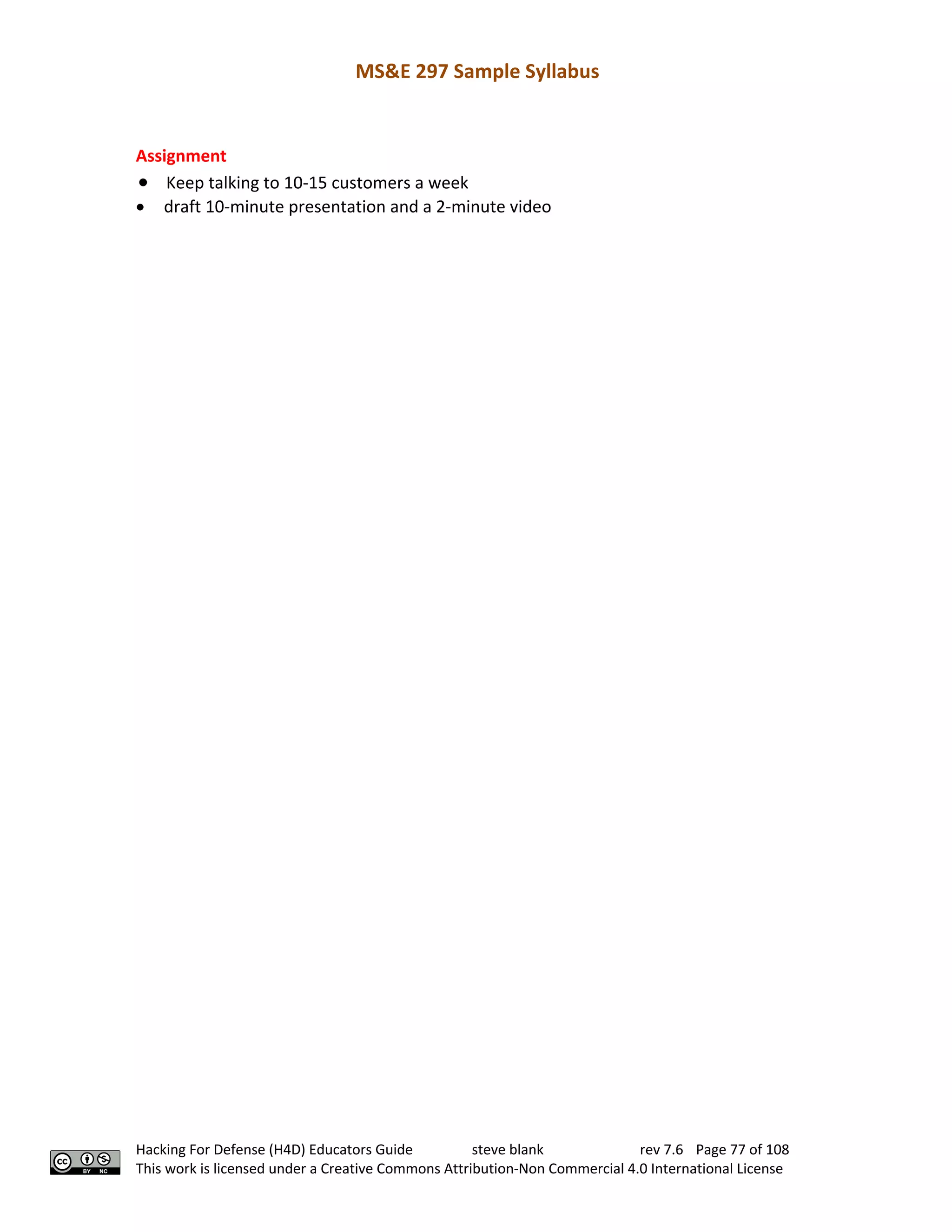 MS&E 297 Sample Syllabus
Hacking For Defense (H4D) Educators Guide steve blank rev 7.6 Page 77 of 108
This work is licensed under a Creative Commons Attribution-Non Commercial 4.0 International License
Assignment
• Keep talking to 10-15 customers a week
• draft 10-minute presentation and a 2-minute video
 