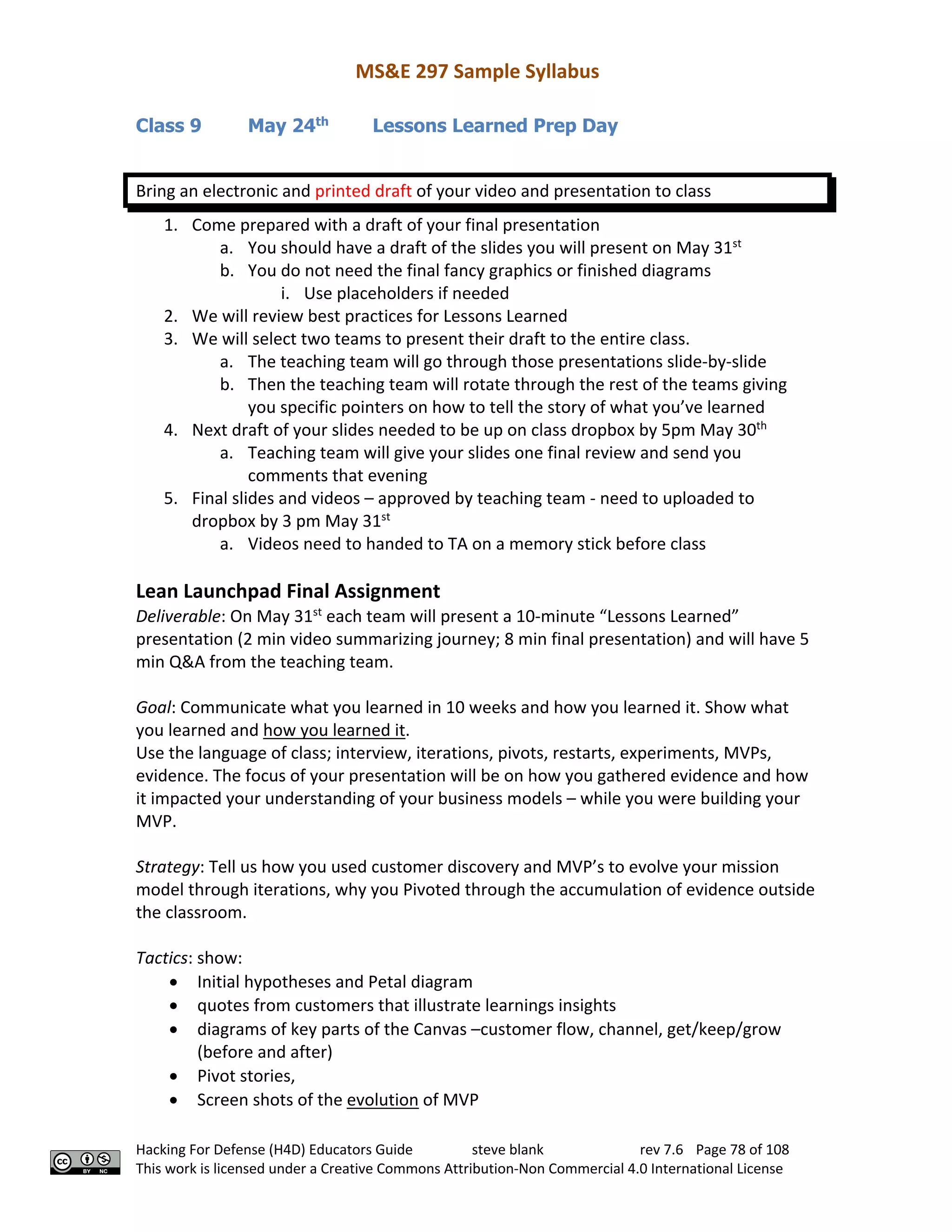 MS&E 297 Sample Syllabus
Hacking For Defense (H4D) Educators Guide steve blank rev 7.6 Page 78 of 108
This work is licensed under a Creative Commons Attribution-Non Commercial 4.0 International License
Class 9 May 24th
Lessons Learned Prep Day
Bring an electronic and printed draft of your video and presentation to class
1. Come prepared with a draft of your final presentation
a. You should have a draft of the slides you will present on May 31st
b. You do not need the final fancy graphics or finished diagrams
i. Use placeholders if needed
2. We will review best practices for Lessons Learned
3. We will select two teams to present their draft to the entire class.
a. The teaching team will go through those presentations slide-by-slide
b. Then the teaching team will rotate through the rest of the teams giving
you specific pointers on how to tell the story of what you’ve learned
4. Next draft of your slides needed to be up on class dropbox by 5pm May 30th
a. Teaching team will give your slides one final review and send you
comments that evening
5. Final slides and videos – approved by teaching team - need to uploaded to
dropbox by 3 pm May 31st
a. Videos need to handed to TA on a memory stick before class
Lean Launchpad Final Assignment
Deliverable: On May 31st
each team will present a 10-minute “Lessons Learned”
presentation (2 min video summarizing journey; 8 min final presentation) and will have 5
min Q&A from the teaching team.
Goal: Communicate what you learned in 10 weeks and how you learned it. Show what
you learned and how you learned it.
Use the language of class; interview, iterations, pivots, restarts, experiments, MVPs,
evidence. The focus of your presentation will be on how you gathered evidence and how
it impacted your understanding of your business models – while you were building your
MVP.
Strategy: Tell us how you used customer discovery and MVP’s to evolve your mission
model through iterations, why you Pivoted through the accumulation of evidence outside
the classroom.
Tactics: show:
• Initial hypotheses and Petal diagram
• quotes from customers that illustrate learnings insights
• diagrams of key parts of the Canvas –customer flow, channel, get/keep/grow
(before and after)
• Pivot stories,
• Screen shots of the evolution of MVP
 