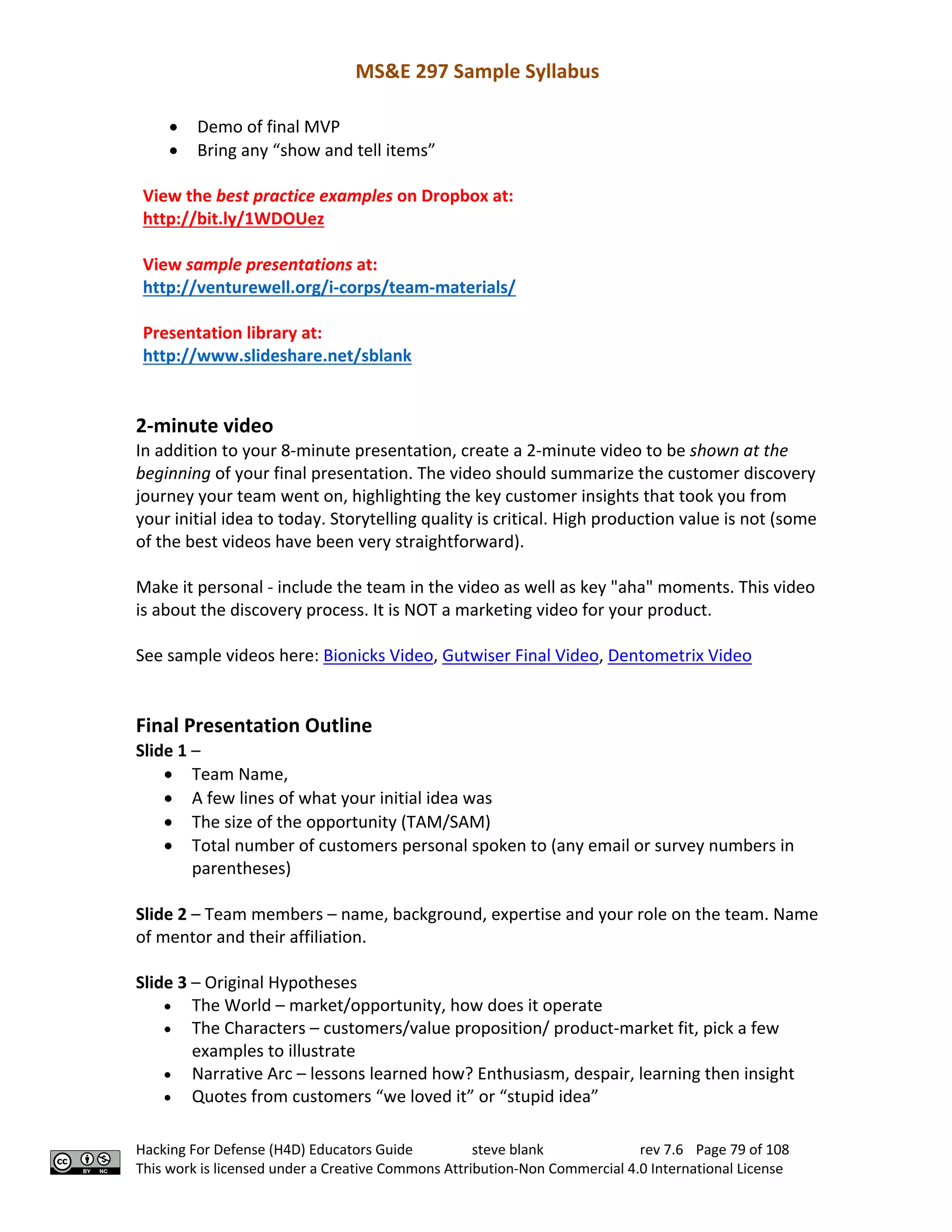 MS&E 297 Sample Syllabus
Hacking For Defense (H4D) Educators Guide steve blank rev 7.6 Page 79 of 108
This work is licensed under a Creative Commons Attribution-Non Commercial 4.0 International License
• Demo of final MVP
• Bring any “show and tell items”
View the best practice examples on Dropbox at:
http://bit.ly/1WDOUez
View sample presentations at:
http://venturewell.org/i-corps/team-materials/
Presentation library at:
http://www.slideshare.net/sblank
2-minute video
In addition to your 8-minute presentation, create a 2-minute video to be shown at the
beginning of your final presentation. The video should summarize the customer discovery
journey your team went on, highlighting the key customer insights that took you from
your initial idea to today. Storytelling quality is critical. High production value is not (some
of the best videos have been very straightforward).
Make it personal - include the team in the video as well as key "aha" moments. This video
is about the discovery process. It is NOT a marketing video for your product.
See sample videos here: Bionicks Video, Gutwiser Final Video, Dentometrix Video
Final Presentation Outline
Slide 1 –
• Team Name,
• A few lines of what your initial idea was
• The size of the opportunity (TAM/SAM)
• Total number of customers personal spoken to (any email or survey numbers in
parentheses)
Slide 2 – Team members – name, background, expertise and your role on the team. Name
of mentor and their affiliation.
Slide 3 – Original Hypotheses
• The World – market/opportunity, how does it operate
• The Characters – customers/value proposition/ product-market fit, pick a few
examples to illustrate
• Narrative Arc – lessons learned how? Enthusiasm, despair, learning then insight
• Quotes from customers “we loved it” or “stupid idea”
 