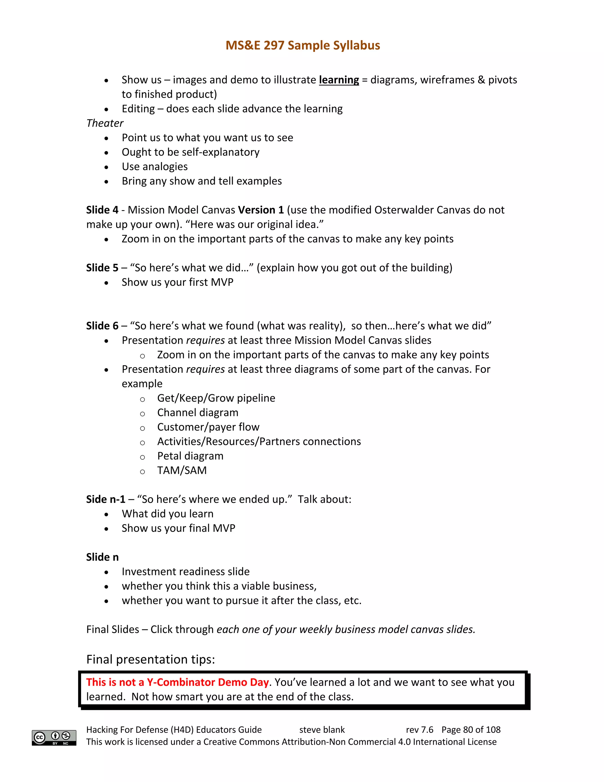 MS&E 297 Sample Syllabus
Hacking For Defense (H4D) Educators Guide steve blank rev 7.6 Page 80 of 108
This work is licensed under a Creative Commons Attribution-Non Commercial 4.0 International License
• Show us – images and demo to illustrate learning = diagrams, wireframes & pivots
to finished product)
• Editing – does each slide advance the learning
Theater
• Point us to what you want us to see
• Ought to be self-explanatory
• Use analogies
• Bring any show and tell examples
Slide 4 - Mission Model Canvas Version 1 (use the modified Osterwalder Canvas do not
make up your own). “Here was our original idea.”
• Zoom in on the important parts of the canvas to make any key points
Slide 5 – “So here’s what we did…” (explain how you got out of the building)
• Show us your first MVP
Slide 6 – “So here’s what we found (what was reality), so then…here’s what we did”
• Presentation requires at least three Mission Model Canvas slides
o Zoom in on the important parts of the canvas to make any key points
• Presentation requires at least three diagrams of some part of the canvas. For
example
o Get/Keep/Grow pipeline
o Channel diagram
o Customer/payer flow
o Activities/Resources/Partners connections
o Petal diagram
o TAM/SAM
Side n-1 – “So here’s where we ended up.” Talk about:
• What did you learn
• Show us your final MVP
Slide n
• Investment readiness slide
• whether you think this a viable business,
• whether you want to pursue it after the class, etc.
Final Slides – Click through each one of your weekly business model canvas slides.
Final presentation tips:
This is not a Y-Combinator Demo Day. You’ve learned a lot and we want to see what you
learned. Not how smart you are at the end of the class.
 
