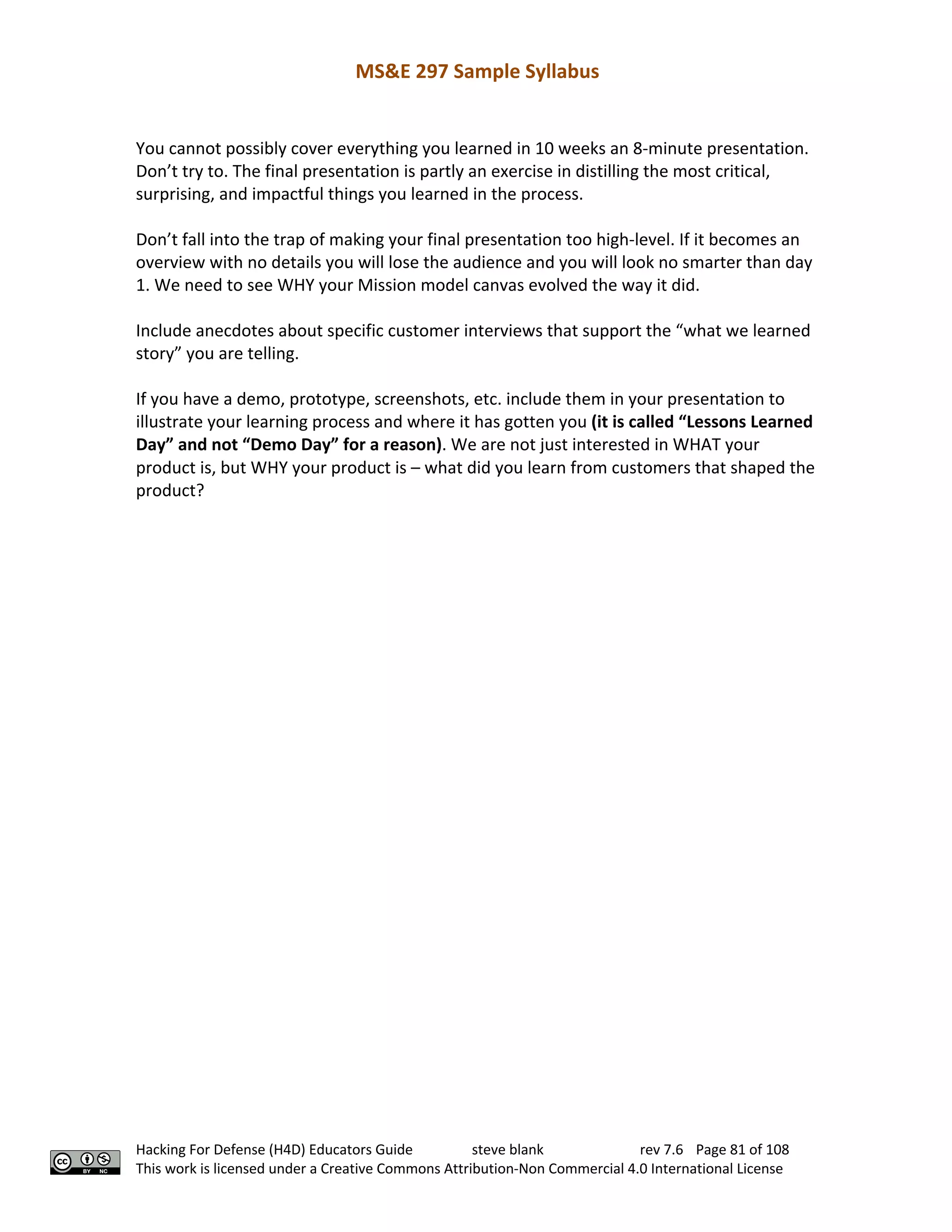 MS&E 297 Sample Syllabus
Hacking For Defense (H4D) Educators Guide steve blank rev 7.6 Page 81 of 108
This work is licensed under a Creative Commons Attribution-Non Commercial 4.0 International License
You cannot possibly cover everything you learned in 10 weeks an 8-minute presentation.
Don’t try to. The final presentation is partly an exercise in distilling the most critical,
surprising, and impactful things you learned in the process.
Don’t fall into the trap of making your final presentation too high-level. If it becomes an
overview with no details you will lose the audience and you will look no smarter than day
1. We need to see WHY your Mission model canvas evolved the way it did.
Include anecdotes about specific customer interviews that support the “what we learned
story” you are telling.
If you have a demo, prototype, screenshots, etc. include them in your presentation to
illustrate your learning process and where it has gotten you (it is called “Lessons Learned
Day” and not “Demo Day” for a reason). We are not just interested in WHAT your
product is, but WHY your product is – what did you learn from customers that shaped the
product?
 