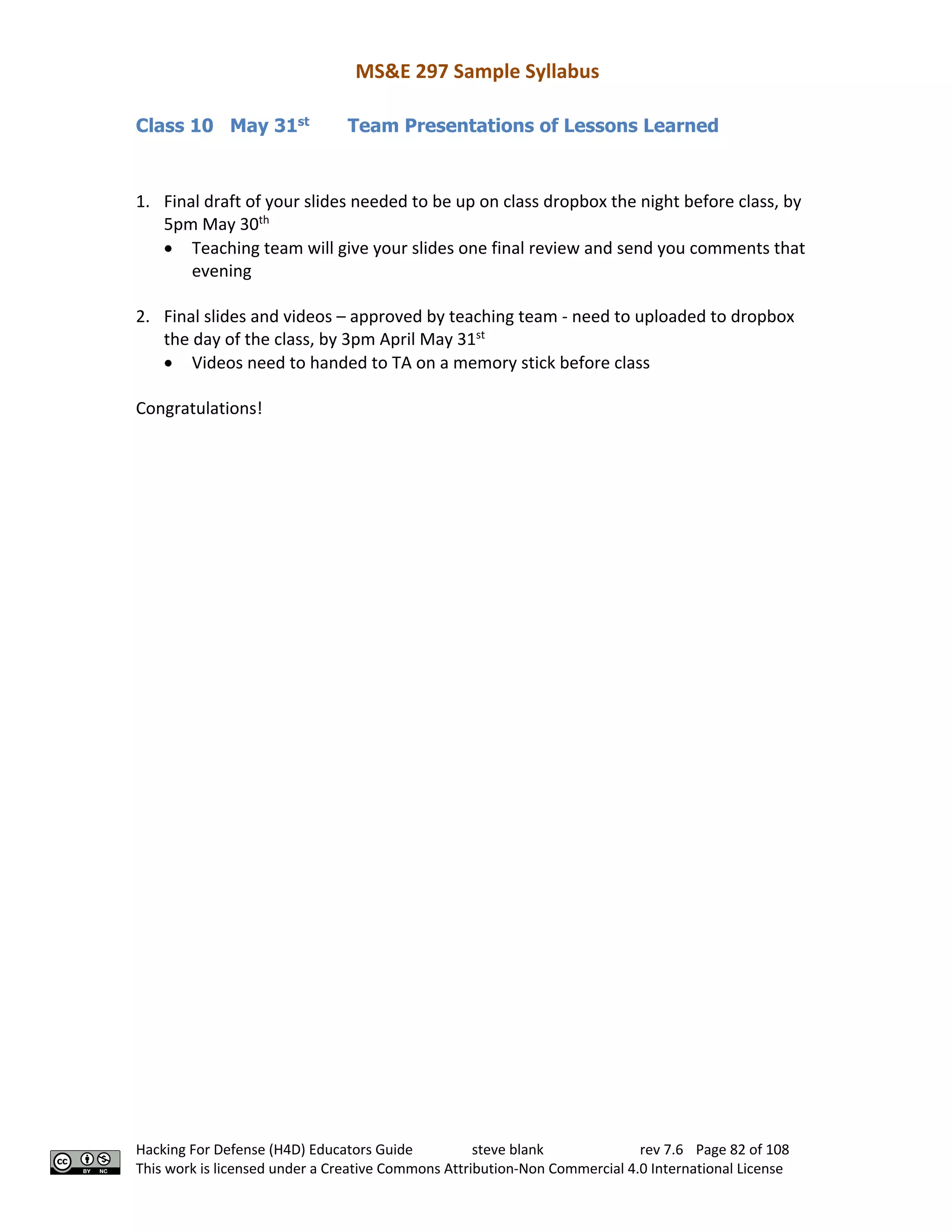MS&E 297 Sample Syllabus
Hacking For Defense (H4D) Educators Guide steve blank rev 7.6 Page 82 of 108
This work is licensed under a Creative Commons Attribution-Non Commercial 4.0 International License
Class 10 May 31st
Team Presentations of Lessons Learned
1. Final draft of your slides needed to be up on class dropbox the night before class, by
5pm May 30th
• Teaching team will give your slides one final review and send you comments that
evening
2. Final slides and videos – approved by teaching team - need to uploaded to dropbox
the day of the class, by 3pm April May 31st
• Videos need to handed to TA on a memory stick before class
Congratulations!
 