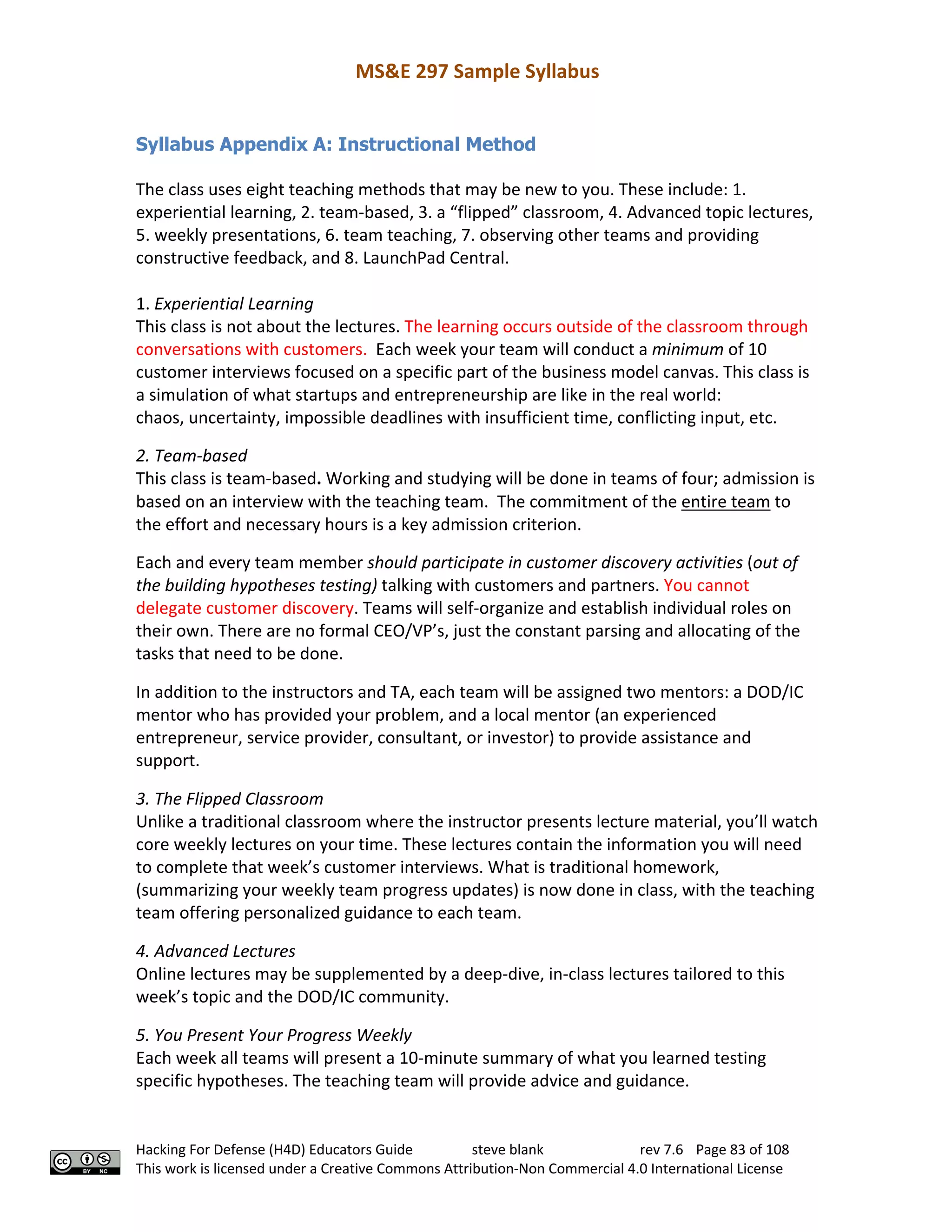 MS&E 297 Sample Syllabus
Hacking For Defense (H4D) Educators Guide steve blank rev 7.6 Page 83 of 108
This work is licensed under a Creative Commons Attribution-Non Commercial 4.0 International License
Syllabus Appendix A: Instructional Method
The class uses eight teaching methods that may be new to you. These include: 1.
experiential learning, 2. team-based, 3. a “flipped” classroom, 4. Advanced topic lectures,
5. weekly presentations, 6. team teaching, 7. observing other teams and providing
constructive feedback, and 8. LaunchPad Central.
1. Experiential Learning
This class is not about the lectures. The learning occurs outside of the classroom through
conversations with customers. Each week your team will conduct a minimum of 10
customer interviews focused on a specific part of the business model canvas. This class is
a simulation of what startups and entrepreneurship are like in the real world:
chaos, uncertainty, impossible deadlines with insufficient time, conflicting input, etc.
2. Team-based
This class is team-based. Working and studying will be done in teams of four; admission is
based on an interview with the teaching team. The commitment of the entire team to
the effort and necessary hours is a key admission criterion.
Each and every team member should participate in customer discovery activities (out of
the building hypotheses testing) talking with customers and partners. You cannot
delegate customer discovery. Teams will self-organize and establish individual roles on
their own. There are no formal CEO/VP’s, just the constant parsing and allocating of the
tasks that need to be done.
In addition to the instructors and TA, each team will be assigned two mentors: a DOD/IC
mentor who has provided your problem, and a local mentor (an experienced
entrepreneur, service provider, consultant, or investor) to provide assistance and
support.
3. The Flipped Classroom
Unlike a traditional classroom where the instructor presents lecture material, you’ll watch
core weekly lectures on your time. These lectures contain the information you will need
to complete that week’s customer interviews. What is traditional homework,
(summarizing your weekly team progress updates) is now done in class, with the teaching
team offering personalized guidance to each team.
4. Advanced Lectures
Online lectures may be supplemented by a deep-dive, in-class lectures tailored to this
week’s topic and the DOD/IC community.
5. You Present Your Progress Weekly
Each week all teams will present a 10-minute summary of what you learned testing
specific hypotheses. The teaching team will provide advice and guidance.
 