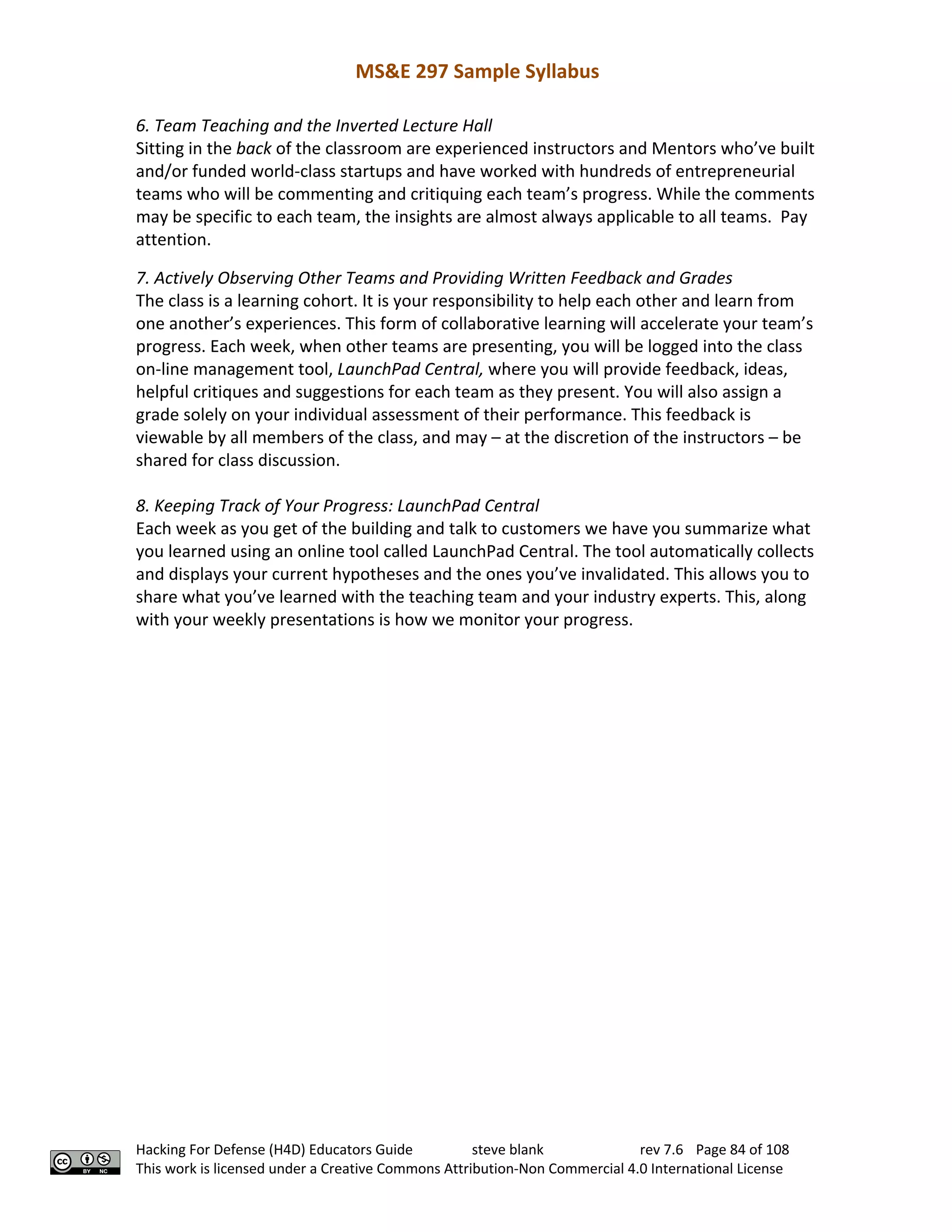 MS&E 297 Sample Syllabus
Hacking For Defense (H4D) Educators Guide steve blank rev 7.6 Page 84 of 108
This work is licensed under a Creative Commons Attribution-Non Commercial 4.0 International License
6. Team Teaching and the Inverted Lecture Hall
Sitting in the back of the classroom are experienced instructors and Mentors who’ve built
and/or funded world-class startups and have worked with hundreds of entrepreneurial
teams who will be commenting and critiquing each team’s progress. While the comments
may be specific to each team, the insights are almost always applicable to all teams. Pay
attention.
7. Actively Observing Other Teams and Providing Written Feedback and Grades
The class is a learning cohort. It is your responsibility to help each other and learn from
one another’s experiences. This form of collaborative learning will accelerate your team’s
progress. Each week, when other teams are presenting, you will be logged into the class
on-line management tool, LaunchPad Central, where you will provide feedback, ideas,
helpful critiques and suggestions for each team as they present. You will also assign a
grade solely on your individual assessment of their performance. This feedback is
viewable by all members of the class, and may – at the discretion of the instructors – be
shared for class discussion.
8. Keeping Track of Your Progress: LaunchPad Central
Each week as you get of the building and talk to customers we have you summarize what
you learned using an online tool called LaunchPad Central. The tool automatically collects
and displays your current hypotheses and the ones you’ve invalidated. This allows you to
share what you’ve learned with the teaching team and your industry experts. This, along
with your weekly presentations is how we monitor your progress.
 