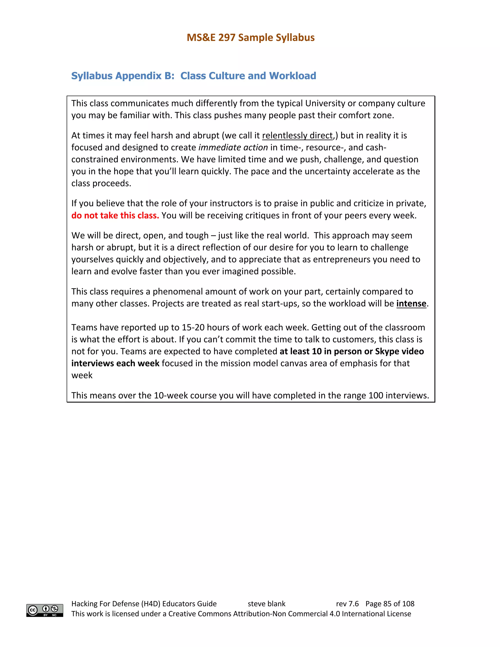 MS&E 297 Sample Syllabus
Hacking For Defense (H4D) Educators Guide steve blank rev 7.6 Page 85 of 108
This work is licensed under a Creative Commons Attribution-Non Commercial 4.0 International License
Syllabus Appendix B: Class Culture and Workload
This class communicates much differently from the typical University or company culture
you may be familiar with. This class pushes many people past their comfort zone.
At times it may feel harsh and abrupt (we call it relentlessly direct,) but in reality it is
focused and designed to create immediate action in time-, resource-, and cash-
constrained environments. We have limited time and we push, challenge, and question
you in the hope that you’ll learn quickly. The pace and the uncertainty accelerate as the
class proceeds.
If you believe that the role of your instructors is to praise in public and criticize in private,
do not take this class. You will be receiving critiques in front of your peers every week.
We will be direct, open, and tough – just like the real world. This approach may seem
harsh or abrupt, but it is a direct reflection of our desire for you to learn to challenge
yourselves quickly and objectively, and to appreciate that as entrepreneurs you need to
learn and evolve faster than you ever imagined possible.
This class requires a phenomenal amount of work on your part, certainly compared to
many other classes. Projects are treated as real start-ups, so the workload will be intense.
Teams have reported up to 15-20 hours of work each week. Getting out of the classroom
is what the effort is about. If you can’t commit the time to talk to customers, this class is
not for you. Teams are expected to have completed at least 10 in person or Skype video
interviews each week focused in the mission model canvas area of emphasis for that
week
This means over the 10-week course you will have completed in the range 100 interviews.
 