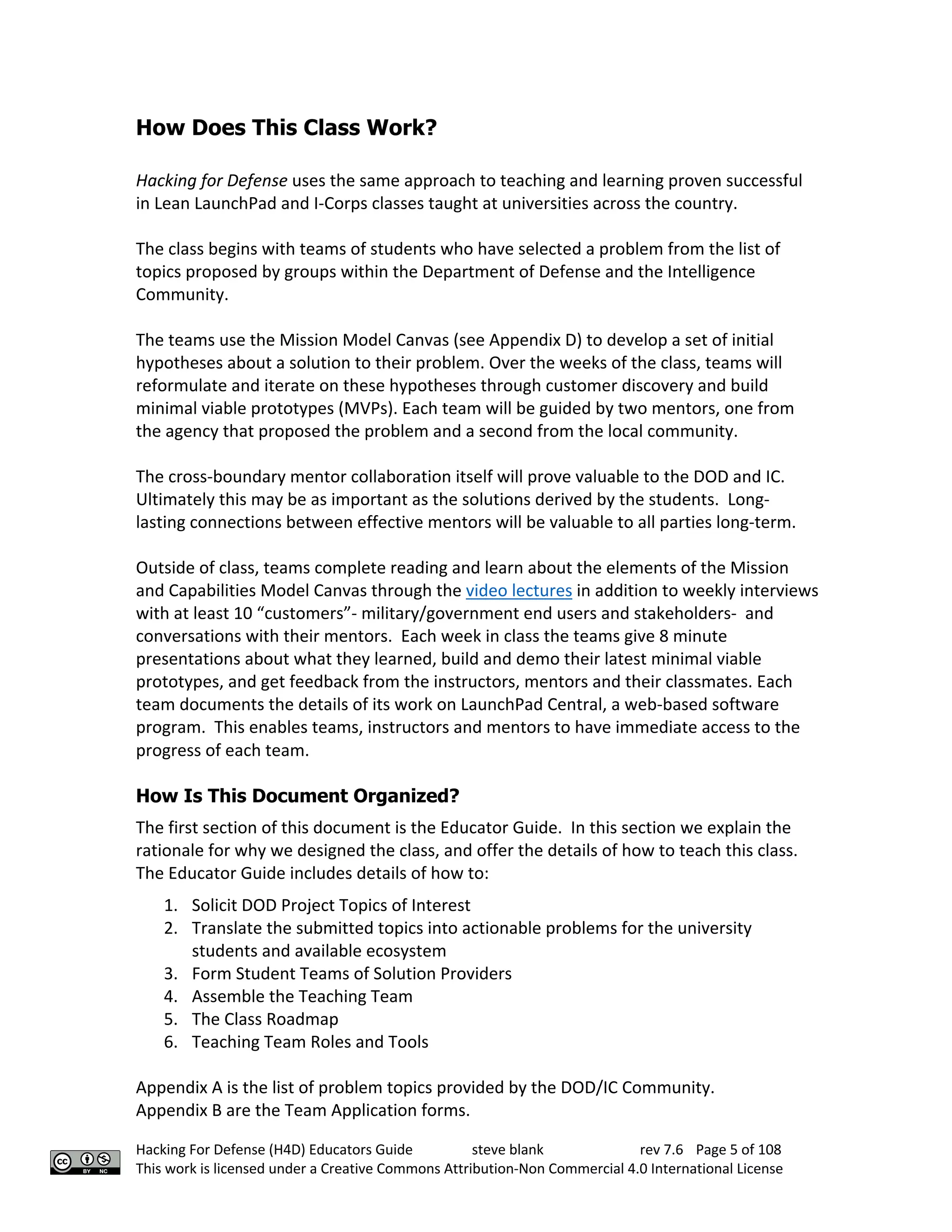 Hacking For Defense (H4D) Educators Guide steve blank rev 7.6 Page 5 of 108
This work is licensed under a Creative Commons Attribution-Non Commercial 4.0 International License
How Does This Class Work?
Hacking for Defense uses the same approach to teaching and learning proven successful
in Lean LaunchPad and I-Corps classes taught at universities across the country.
The class begins with teams of students who have selected a problem from the list of
topics proposed by groups within the Department of Defense and the Intelligence
Community.
The teams use the Mission Model Canvas (see Appendix D) to develop a set of initial
hypotheses about a solution to their problem. Over the weeks of the class, teams will
reformulate and iterate on these hypotheses through customer discovery and build
minimal viable prototypes (MVPs). Each team will be guided by two mentors, one from
the agency that proposed the problem and a second from the local community.
The cross-boundary mentor collaboration itself will prove valuable to the DOD and IC.
Ultimately this may be as important as the solutions derived by the students. Long-
lasting connections between effective mentors will be valuable to all parties long-term.
Outside of class, teams complete reading and learn about the elements of the Mission
and Capabilities Model Canvas through the video lectures in addition to weekly interviews
with at least 10 “customers”- military/government end users and stakeholders- and
conversations with their mentors. Each week in class the teams give 8 minute
presentations about what they learned, build and demo their latest minimal viable
prototypes, and get feedback from the instructors, mentors and their classmates. Each
team documents the details of its work on LaunchPad Central, a web-based software
program. This enables teams, instructors and mentors to have immediate access to the
progress of each team.
How Is This Document Organized?
The first section of this document is the Educator Guide. In this section we explain the
rationale for why we designed the class, and offer the details of how to teach this class.
The Educator Guide includes details of how to:
1. Solicit DOD Project Topics of Interest
2. Translate the submitted topics into actionable problems for the university
students and available ecosystem
3. Form Student Teams of Solution Providers
4. Assemble the Teaching Team
5. The Class Roadmap
6. Teaching Team Roles and Tools
Appendix A is the list of problem topics provided by the DOD/IC Community.
Appendix B are the Team Application forms.
 