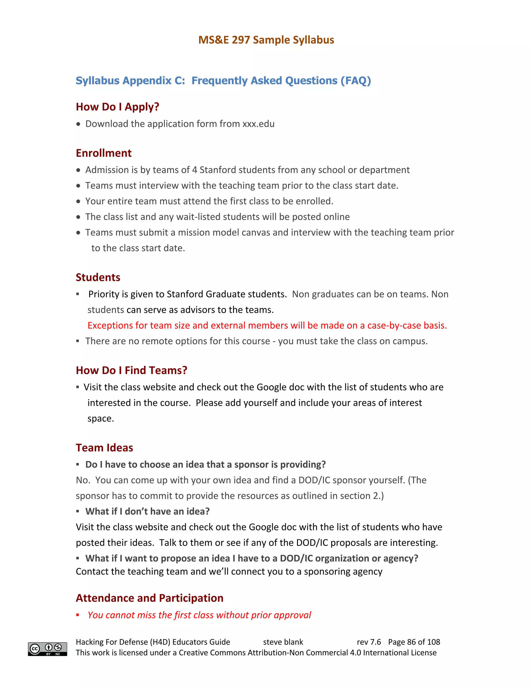 MS&E 297 Sample Syllabus
Hacking For Defense (H4D) Educators Guide steve blank rev 7.6 Page 86 of 108
This work is licensed under a Creative Commons Attribution-Non Commercial 4.0 International License
Syllabus Appendix C: Frequently Asked Questions (FAQ)
How Do I Apply?
• Download the application form from xxx.edu
Enrollment
• Admission is by teams of 4 Stanford students from any school or department
• Teams must interview with the teaching team prior to the class start date.
• Your entire team must attend the first class to be enrolled.
• The class list and any wait-listed students will be posted online
• Teams must submit a mission model canvas and interview with the teaching team prior
to the class start date.
Students
▪ Priority is given to Stanford Graduate students. Non graduates can be on teams. Non
students can serve as advisors to the teams.
Exceptions for team size and external members will be made on a case-by-case basis.
▪ There are no remote options for this course - you must take the class on campus.
How Do I Find Teams?
▪ Visit the class website and check out the Google doc with the list of students who are
interested in the course. Please add yourself and include your areas of interest
space.
Team Ideas
▪ Do I have to choose an idea that a sponsor is providing?
No. You can come up with your own idea and find a DOD/IC sponsor yourself. (The
sponsor has to commit to provide the resources as outlined in section 2.)
▪ What if I don’t have an idea?
Visit the class website and check out the Google doc with the list of students who have
posted their ideas. Talk to them or see if any of the DOD/IC proposals are interesting.
▪ What if I want to propose an idea I have to a DOD/IC organization or agency?
Contact the teaching team and we’ll connect you to a sponsoring agency
Attendance and Participation
▪ You cannot miss the first class without prior approval
 