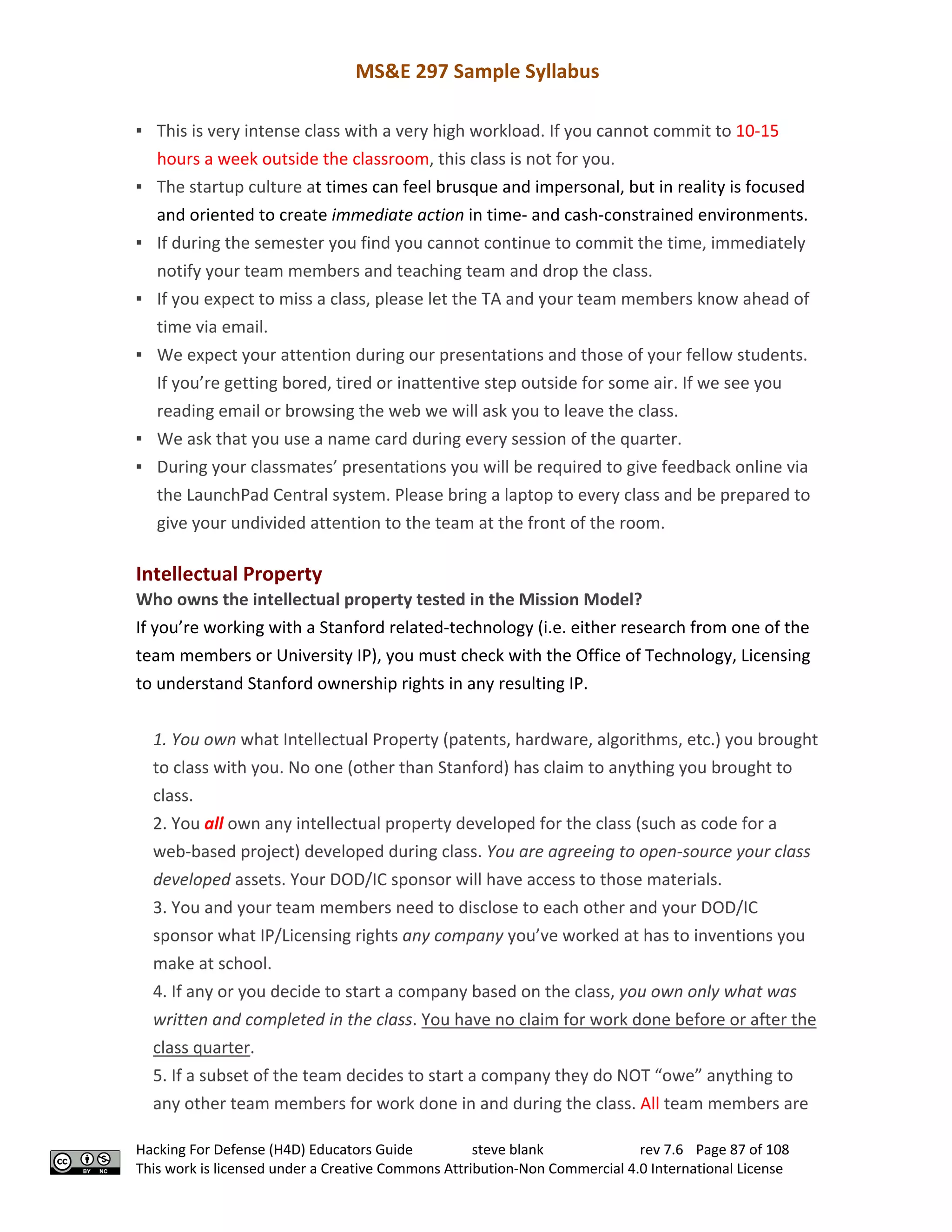MS&E 297 Sample Syllabus
Hacking For Defense (H4D) Educators Guide steve blank rev 7.6 Page 87 of 108
This work is licensed under a Creative Commons Attribution-Non Commercial 4.0 International License
▪ This is very intense class with a very high workload. If you cannot commit to 10-15
hours a week outside the classroom, this class is not for you.
▪ The startup culture at times can feel brusque and impersonal, but in reality is focused
and oriented to create immediate action in time- and cash-constrained environments.
▪ If during the semester you find you cannot continue to commit the time, immediately
notify your team members and teaching team and drop the class.
▪ If you expect to miss a class, please let the TA and your team members know ahead of
time via email.
▪ We expect your attention during our presentations and those of your fellow students.
If you’re getting bored, tired or inattentive step outside for some air. If we see you
reading email or browsing the web we will ask you to leave the class.
▪ We ask that you use a name card during every session of the quarter.
▪ During your classmates’ presentations you will be required to give feedback online via
the LaunchPad Central system. Please bring a laptop to every class and be prepared to
give your undivided attention to the team at the front of the room.
Intellectual Property
Who owns the intellectual property tested in the Mission Model?
If you’re working with a Stanford related-technology (i.e. either research from one of the
team members or University IP), you must check with the Office of Technology, Licensing
to understand Stanford ownership rights in any resulting IP.
1. You own what Intellectual Property (patents, hardware, algorithms, etc.) you brought
to class with you. No one (other than Stanford) has claim to anything you brought to
class.
2. You all own any intellectual property developed for the class (such as code for a
web-based project) developed during class. You are agreeing to open-source your class
developed assets. Your DOD/IC sponsor will have access to those materials.
3. You and your team members need to disclose to each other and your DOD/IC
sponsor what IP/Licensing rights any company you’ve worked at has to inventions you
make at school.
4. If any or you decide to start a company based on the class, you own only what was
written and completed in the class. You have no claim for work done before or after the
class quarter.
5. If a subset of the team decides to start a company they do NOT “owe” anything to
any other team members for work done in and during the class. All team members are
 